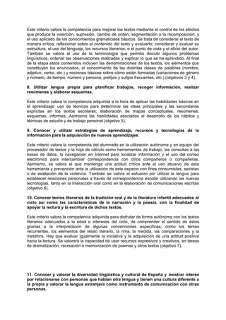 Este criterio valora la competencia para mejorar los textos mediante el control de los efectos
que produce la inserción, supresión, cambio de orden, segmentación o la recomposición; y
el uso aplicado de los conocimientos gramaticales básicos. Se trata de considerar el texto de
manera crítica; reflexionar sobre el contenido del texto y evaluarlo; considerar y evaluar su
estructura, el uso del lenguaje, los recursos literarios, o el punto de vista y el oficio del autor.
También se valora el uso de la terminología que permita discutir algunos problemas
lingüísticos, ordenar las observaciones realizadas y explicar lo que se ha aprendido. Al final
de la etapa estos contenidos incluyen las denominaciones de los textos, los elementos que
constituyen los enunciados, el conocimiento de las distintas clases de palabras (nombre,
adjetivo, verbo, etc.) y nociones básicas sobre cómo están formadas (variaciones de género
y número, de tiempo, número y persona, prefijos y sufijos frecuentes, etc.) (objetivos 3 y 4).
8. Utilizar lengua propia para planificar trabajos, recoger información, realizar
resúmenes y elaborar esquemas.
Este criterio valora la competencia adquirida a la hora de aplicar las habilidades básicas en
el aprendizaje: uso de técnicas para determinar las ideas principales y las secundarias
explícitas en los textos escolares; elaboración de mapas conceptuales, resúmenes,
esquemas, informes...Asimismo las habilidades asociadas al desarrollo de los hábitos y
técnicas de estudio y de trabajo personal (objetivo 5).
9. Conocer y utilizar estrategias de aprendizaje, recursos y tecnologías de la
información para la adquisición de nuevos aprendizajes.
Este criterio valora la competencia del alumnado en la utilización autónoma y en equipo del
procesador de textos y la hoja de cálculo como herramientas de trabajo, las consultas a las
bases de datos, la navegación en Internet para localizar información y el uso del correo
electrónico para intercambiar correspondencia con otros compañeros o compañeras.
Asimismo, se valora el que mantenga una actitud crítica ante el uso abusivo de esta
herramienta y prevención ante la utilización de este espacio con fines consumistas, sexistas
o de exaltación de la violencia. También se valora el esfuerzo por utilizar la lengua para
establecer relaciones personales a través de correspondencia escolar utilizando las nuevas
tecnologías, tanto en la interacción oral como en la elaboración de comunicaciones escritas
(objetivo 6).
10. Conocer textos literarios de la tradición oral y de la literatura infantil adecuados al
ciclo así como las características de la narración y la poesía, con la finalidad de
apoyar la lectura y la escritura de dichos textos.
Este criterio valora la competencia adquirida para disfrutar de forma autónoma con los textos
literarios adecuados a la edad e intereses del ciclo, de comprender el sentido de éstos
gracias a la interpretación de algunas convenciones específicas, como los temas
recurrentes, los elementos del relato literario, la rima, la medida, las comparaciones y la
metáfora. Hay que evaluar igualmente la iniciativa y la adquisición de una actitud positiva
hacia la lectura. Se valorará la capacidad de usar recursos expresivos y creativos, en tareas
de dramatización, recreación o memorización de poemas y otros textos (objetivo 7).

11. Conocer y valorar la diversidad lingüística y cultural de España y mostrar interés
por relacionarse con personas que hablan otra lengua y tienen una cultura diferente a
la propia y valorar la lengua extranjera como instrumento de comunicación con otras
personas.

 
