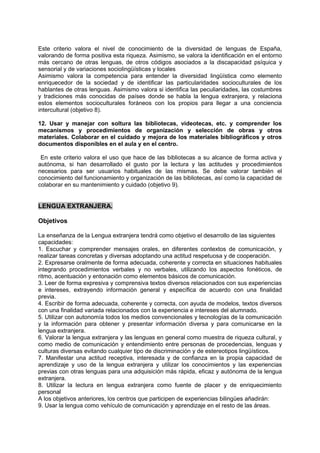 Este criterio valora el nivel de conocimiento de la diversidad de lenguas de España,
valorando de forma positiva esta riqueza. Asimismo, se valora la identificación en el entorno
más cercano de otras lenguas, de otros códigos asociados a la discapacidad psíquica y
sensorial y de variaciones sociolingüísticas y locales
Asimismo valora la competencia para entender la diversidad lingüística como elemento
enriquecedor de la sociedad y de identificar las particularidades socioculturales de los
hablantes de otras lenguas. Asimismo valora si identifica las peculiaridades, las costumbres
y tradiciones más conocidas de países donde se habla la lengua extranjera, y relaciona
estos elementos socioculturales foráneos con los propios para llegar a una conciencia
intercultural (objetivo 8).
12. Usar y manejar con soltura las bibliotecas, videotecas, etc. y comprender los
mecanismos y procedimientos de organización y selección de obras y otros
materiales. Colaborar en el cuidado y mejora de los materiales bibliográficos y otros
documentos disponibles en el aula y en el centro.
En este criterio valora el uso que hace de las bibliotecas a su alcance de forma activa y
autónoma, si han desarrollado el gusto por la lectura y las actitudes y procedimientos
necesarios para ser usuarios habituales de las mismas. Se debe valorar también el
conocimiento del funcionamiento y organización de las bibliotecas, así como la capacidad de
colaborar en su mantenimiento y cuidado (objetivo 9).

LENGUA EXTRANJERA.
Objetivos
La enseñanza de la Lengua extranjera tendrá como objetivo el desarrollo de las siguientes
capacidades:
1. Escuchar y comprender mensajes orales, en diferentes contextos de comunicación, y
realizar tareas concretas y diversas adoptando una actitud respetuosa y de cooperación.
2. Expresarse oralmente de forma adecuada, coherente y correcta en situaciones habituales
integrando procedimientos verbales y no verbales, utilizando los aspectos fonéticos, de
ritmo, acentuación y entonación como elementos básicos de comunicación.
3. Leer de forma expresiva y comprensiva textos diversos relacionados con sus experiencias
e intereses, extrayendo información general y específica de acuerdo con una finalidad
previa.
4. Escribir de forma adecuada, coherente y correcta, con ayuda de modelos, textos diversos
con una finalidad variada relacionados con la experiencia e intereses del alumnado.
5. Utilizar con autonomía todos los medios convencionales y tecnologías de la comunicación
y la información para obtener y presentar información diversa y para comunicarse en la
lengua extranjera.
6. Valorar la lengua extranjera y las lenguas en general como muestra de riqueza cultural, y
como medio de comunicación y entendimiento entre personas de procedencias, lenguas y
culturas diversas evitando cualquier tipo de discriminación y de estereotipos lingüísticos.
7. Manifestar una actitud receptiva, interesada y de confianza en la propia capacidad de
aprendizaje y uso de la lengua extranjera y utilizar los conocimientos y las experiencias
previas con otras lenguas para una adquisición más rápida, eficaz y autónoma de la lengua
extranjera.
8. Utilizar la lectura en lengua extranjera como fuente de placer y de enriquecimiento
personal
A los objetivos anteriores, los centros que participen de experiencias bilingües añadirán:
9. Usar la lengua como vehículo de comunicación y aprendizaje en el resto de las áreas.

 