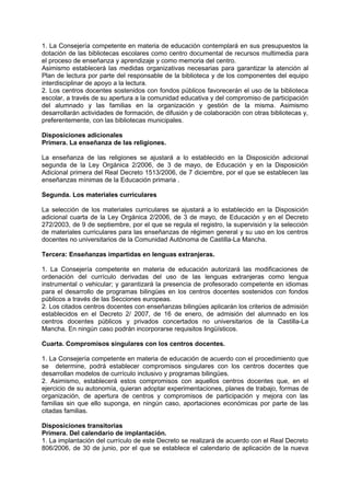 1. La Consejería competente en materia de educación contemplará en sus presupuestos la
dotación de las bibliotecas escolares como centro documental de recursos multimedia para
el proceso de enseñanza y aprendizaje y como memoria del centro.
Asimismo establecerá las medidas organizativas necesarias para garantizar la atención al
Plan de lectura por parte del responsable de la biblioteca y de los componentes del equipo
interdisciplinar de apoyo a la lectura.
2. Los centros docentes sostenidos con fondos públicos favorecerán el uso de la biblioteca
escolar, a través de su apertura a la comunidad educativa y del compromiso de participación
del alumnado y las familias en la organización y gestión de la misma. Asimismo
desarrollarán actividades de formación, de difusión y de colaboración con otras bibliotecas y,
preferentemente, con las bibliotecas municipales.
Disposiciones adicionales
Primera. La enseñanza de las religiones.
La enseñanza de las religiones se ajustará a lo establecido en la Disposición adicional
segunda de la Ley Orgánica 2/2006, de 3 de mayo, de Educación y en la Disposición
Adicional primera del Real Decreto 1513/2006, de 7 diciembre, por el que se establecen las
enseñanzas mínimas de la Educación primaria .
Segunda. Los materiales curriculares
La selección de los materiales curriculares se ajustará a lo establecido en la Disposición
adicional cuarta de la Ley Orgánica 2/2006, de 3 de mayo, de Educación y en el Decreto
272/2003, de 9 de septiembre, por el que se regula el registro, la supervisión y la selección
de materiales curriculares para las enseñanzas de régimen general y su uso en los centros
docentes no universitarios de la Comunidad Autónoma de Castilla-La Mancha.
Tercera: Enseñanzas impartidas en lenguas extranjeras.
1. La Consejería competente en materia de educación autorizará las modificaciones de
ordenación del currículo derivadas del uso de las lenguas extranjeras como lengua
instrumental o vehicular; y garantizará la presencia de profesorado competente en idiomas
para el desarrollo de programas bilingües en los centros docentes sostenidos con fondos
públicos a través de las Secciones europeas.
2. Los citados centros docentes con enseñanzas bilingües aplicarán los criterios de admisión
establecidos en el Decreto 2/ 2007, de 16 de enero, de admisión del alumnado en los
centros docentes públicos y privados concertados no universitarios de la Castilla-La
Mancha. En ningún caso podrán incorporarse requisitos lingüísticos.
Cuarta. Compromisos singulares con los centros docentes.
1. La Consejería competente en materia de educación de acuerdo con el procedimiento que
se determine, podrá establecer compromisos singulares con los centros docentes que
desarrollan modelos de currículo inclusivo y programas bilingües.
2. Asimismo, establecerá estos compromisos con aquellos centros docentes que, en el
ejercicio de su autonomía, quieran adoptar experimentaciones, planes de trabajo, formas de
organización, de apertura de centros y compromisos de participación y mejora con las
familias sin que ello suponga, en ningún caso, aportaciones económicas por parte de las
citadas familias.
Disposiciones transitorias
Primera. Del calendario de implantación.
1. La implantación del currículo de este Decreto se realizará de acuerdo con el Real Decreto
806/2006, de 30 de junio, por el que se establece el calendario de aplicación de la nueva

 
