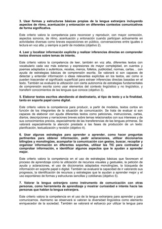 3. Usar formas y estructuras básicas propias de la lengua extranjera incluyendo
aspectos de ritmo, acentuación y entonación en diferentes contextos comunicativos
de forma significativa.
Este criterio valora la competencia para reconocer y reproducir, con mayor corrección,
aspectos sonoros, de ritmo, acentuación y entonación cuando participan activamente en
actividades diversas como breves exposiciones en público, conversaciones entre iguales o
lectura en voz alta, y siempre a partir de modelos (objetivo 2).
4. Leer y localizar información explícita y realizar inferencias directas en comprender
textos diversos sobre temas de interés.
Este criterio valora la competencia de leer, también en voz alta, diferentes textos con
vocabulario cada vez más extenso y expresiones de mayor complejidad, en cuentos y
poemas adaptados o auténticos, recetas, menús, folletos, publicidad, normas, cartas… con
ayuda de estrategias básicas de comprensión escrita. Se valorará si son capaces de
detectar y entender información o ideas relevantes explícitas en los textos, así como si
pueden trascender el significado superficial para extraer inferencias directas basadas en el
texto. También se evaluará la utilización con cierta autonomía de estrategias fundamentales
de comprensión escrita como usar elementos del contexto lingüístico y no lingüístico, y
transferir conocimientos de las lenguas que conoce (objetivo 3).
5. Elaborar textos escritos atendiendo al destinatario, al tipo de texto y a la finalidad,
tanto en soporte papel como digital.
Este criterio valora la competencia para producir, a partir de modelos, textos cortos en
función de los integrantes de la situación de comunicación. Se trata de evaluar si son
capaces de elaborar con ayuda diferentes textos como peticiones, instrucciones, cartas,
diarios, descripciones y narraciones breves sobre temas relacionados con sus intereses y de
sus conocimientos previos, especialmente de las transferencias de las lenguas primeras. Se
valorará especialmente la atención prestada a las fases de producción de un texto:
planificación, textualización y revisión (objetivo 4).
6. Usar algunas estrategias para aprender a aprender, como hacer preguntas
pertinentes para obtener información, pedir aclaraciones, utilizar diccionarios
bilingües y monolingües, acompañar la comunicación con gestos, buscar, recopilar y
organizar información en diferentes soportes, utilizar las TIC para contrastar y
comprobar información, e identificar algunos aspectos que le ayudan a aprender
mejor.
Este criterio valora la competencia en el uso de estrategias básicas que favorecen el
proceso de aprendizaje como la utilización de recursos visuales y gestuales, la petición de
ayuda y aclaraciones, el uso de diccionarios adaptados monolingües, la búsqueda de
información en soporte papel o digital. También se evaluará la capacidad de ir valorando sus
progresos, la identificación de recursos y estrategias que le ayudan a aprender mejor y el
uso espontáneo de formas y estructuras sencillas y cotidianas (objetivo 5).
7. Valorar la lengua extranjera como instrumento de comunicación con otras
personas, como herramienta de aprendizaje y mostrar curiosidad e interés hacia las
personas que hablan la lengua extranjera.
Este criterio valora la competencia en el uso de la lengua extranjera para aprender y para
comunicarnos. Asimismo se observará si valoran la diversidad lingüística como elemento
enriquecedor de la sociedad. También se valorará el esfuerzo por utilizar la lengua para

 