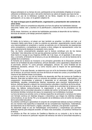 lengua extranjera en su tiempo de ocio, participando en las actividades dirigidas en el aula y
utilizando la biblioteca de aula o del centro Asimismo se valora el respeto que hace de las
normas de uso de la biblioteca (cuidado de los libros, respeto de los plazos...) y la
participación, en su caso, en la gestión (objetivo 8).
10. Usar la lengua para la planificación, organización y presentación del contenido de
otras áreas.
Este criterio valora la competencia adquirida a la hora de aplicar las habilidades básicas
(escuchar, hablar, leer y escribir) en la planificación y desarrollo de los procedimientos del
resto
de las áreas. Asimismo, se valoran las habilidades asociadas al desarrollo de los hábitos y
técnicas de estudio y de trabajo personal (objetivo 9).
III. LECTURA
El hábito de la lectura y el placer por leer también se enseñan. La afición por leer y el
necesario hábito para llevar a cabo su práctica se aprenden, especialmente cuando existe
una intencionalidad en enseñarla y cuando se estimula con el intercambio de experiencias
entre compañeros y compañeras y se asocia a otros códigos de representación, entre los
que necesariamente destacan la expresión oral y escrita.
Hoy, es hecho universalmente aceptado que la lectura constituye uno de los bienes
“culturales” más relevantes con los que las personas cuentan a lo largo de la vida.
Este hecho lo recoge la Ley Orgánica 2/2006, de 3 de mayo, en el apartado 2 del artículo
dos, y convierte, el fomento de la lectura y el uso de bibliotecas, en uno de los factores de la
calidad de la enseñanza.
El fomento de la lectura se incorpora a los principios generales de la Educación primaria
dentro de la finalidad de esta enseñanza, artículo dieciséis; como capacidad a desarrollar en
el alumnado, artículo 17; como principio pedagógico, artículo 19; como finalidad de las
bibliotecas escolares, artículo 113; y como recurso para la mejora de los aprendizajes,
artículo 157 .
En artículo 7.5 de este Decreto, se determina que con el fin de fomentar el hábito y el gusto
por la lectura, el currículo incluirá una hora de lectura en todos los cursos y la prioridad de la
misma en las distintas áreas curriculares.
La hora de lectura, es uno de los ámbitos de desarrollo del Plan de Lectura de Castilla-La
Mancha. Este plan se define como un conjunto de medidas curriculares, organizativas y de
cooperación, encaminadas a potenciar y desarrollar en el alumnado, desde infantil a
bachillerato, aquellas competencias básicas necesarias para practicar habitualmente la
lectura, disfrutar leyendo y adquirir los conocimientos culturales o científicos de forma eficaz.
Junto a la hora de lectura, el plan se desarrolla a través de la prioridad de la lectura en las
áreas, los talleres extracurriculares; la organización y uso de la biblioteca con la
participación de la comunidad educativa; el vestido del centro; la formación de la comunidad
de lectores familias; la lectura de casa y la cooperación con la biblioteca municipal.
La hora de lectura se concibe como un tiempo específico de animación a la lectura de textos
con formato continuo en distintas lenguas o discontinuo que integra los distintos códigos
comunicativos, el uso de las TIC y la concepción de la biblioteca como el centro de recursos
de la comunidad educativa.
Su práctica contribuye a generalizar el conjunto de competencias básicas aunque contribuya
de una manera más específica al desarrollo de las competencias lingüísticas, matemáticas,
de tratamiento de la información y digital, culturales y artísticas y de aprender a aprender.
Su desarrollo exige el uso de metodologías comunicativas y cooperativas que permitan
disfrutar leyendo para después acceder, en fases más avanzadas, a la práctica individual de
la lectura.
La práctica de Plan de Lectura de Castilla-La Mancha en su conjunto y de la hora de
animación a la lectura en particular requiere del esfuerzo de toda la comunidad educativa y

 