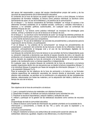 del apoyo del responsable y apoyo del equipo interdisciplinar propio del centro y de los
recursos de asesoramiento de la Administración educativa.
El contenido de la hora de lectura se puede organizar en torno a cinco bloques: la lectura
cooperativa de formatos múltiples; la lectura como práctica individual; la escritura como
herramienta de autor; el uso de la biblioteca; y la práctica de la comunicación.
En el bloque 1, “La lectura cooperativa de formatos múltiples” se incluye el acceso a los
diferentes formatos existentes en la realidad escolar: continuos y verbales informativos y
literarios; y no verbales: gráficos, audiovisuales,…En cualquier caso se contempla las
distintas lenguas de uso.
En el bloque 2, “La lectura como práctica individual” se incorpora las estrategias para
motivar, animar y mantener el uso de la lectura en el tiempo de ocio.
En el bloque 3, “La escritura como herramienta de autor” se recoge las distintas prácticas de
la composición escrita para motivar y convertir al alumnado en autor de sus propias historias
y como fuente de lectura para sus compañeros.
En el bloque 4, “El uso de la biblioteca” se concreta los procedimientos y actuaciones para la
organización de los fondos y la participación.
Y en el bloque 5, “La práctica de la comunicación” se incluye los procedimientos de
presentación y expresión del contenido de las lecturas a través de los diferentes medios de
expresión, principalmente el lenguaje oral y el uso de las tecnologías digitales de la
información y la comunicación.
Los bloques de contenido de la hora de lectura no se conciben de forma independiente pues
su ubicación responde a decisiones que aborda el equipo docente de ciclo y el claustro de
profesores con el asesoramiento del equipo interdisciplinar. Esta decisión viene determinada
por la decisión de englobar la hora de animación a la lectura dentro de un proyecto más
amplio o de mantenerla como un tiempo específico e independiente.
En cualquier caso, los propios bloques de contenido de la hora de animación a la lectura
pueden organizarse dentro de una secuencia que va desde la lectura cooperativa (bloque 1)
a la individual (bloque 2) pasando por fases de recogida de información (bloques 1, 2, 4 y 5)
y de expresión (bloques 3 y 5).
Para la evaluación de los objetivos de la hora de animación a la lectura no se formulan
criterios específicos de evaluación asociados de manera directa al alumnado, pues sus
efectos más evidentes, se perciben en la contribución a la adquisición de las competencias
básicas, relacionadas con todas las materias y en la adquisición del hábito y disfrute en su
tiempo de ocio de la lectura.
Objetivos
Son objetivos de la hora de animación a la lectura:
1. Leer y compartir la lectura de materiales con distintos formatos.
2. Desarrollar el hábito y el disfrute con lectura individual como actividad de ocio.
3. Practicar la escritura espontánea y adquirir hábitos y actitudes de autor.
4. Utilizar y participar en la gestión de las bibliotecas escolares como centros de recursos
para
el aprendizaje de toda la comunidad educativa.
5. Utilizar la lectura como fuente de información de carácter prioritario en la sociedad de la
información y conocimiento, a través de las TIC y como vía para la expresión y la
comunicación
de ideas y conocimientos.
6. Adquirir mediante la lectura una actitud ética de construcción social de valores de
solidaridad, tolerancia, igualdad, respeto a las diferencias y no discriminación.

 