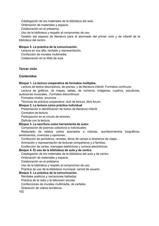 Catalogación de los materiales de la biblioteca del aula.
Ordenación de materiales y espacio.
Colaboración en el préstamo.
Uso de la biblioteca y respeto al compromiso de uso.
Gestión del espacio de literatura para el alumnado del primer ciclo y de infantil de la
biblioteca del centro.
Bloque 5. La práctica de la comunicación.
Lectura en voz alta, recitado y representación.
Confección de murales multimedia.
Colaboración en la Web de aula.

Tercer ciclo
Contenidos
Bloque 1. La lectura cooperativa de formatos múltiples.
Lectura de textos descriptivos, de prensa, y de literatura infantil. Formatos continuos:
Lectura de gráficos, de mapas, tablas, de números, imágenes, cuadros, esculturas,
audiciones musicales...Formatos discontinuos:
Formatos mixtos: anuncios …
Técnicas de práctica cooperativa: club de lectura, libro forum.
Bloque 2. La lectura como práctica individual
Presentación e identificación de textos de literatura infantil.
Contratos de lectura.
Participación en el círculo de lectores.
Disfrute con la lectura.
Bloque 3. La escritura como herramienta de autor.
Composición de poemas colectivos e individuales:
Redactado de relatos cortos asociados a noticias, acontecimientos biográficos,
sentimientos, vivencias y opiniones…
Confección de periódicos, revistas, libros de campo e itinerarios de viajes…
Animación y representación de lecturas compañeros y a familias.
Confección de cartas, mensajes telefónicos y correos electrónicos.
Bloque 4. El uso de la biblioteca de aula y de centro.
Catalogación de los materiales de la biblioteca del aula y de centro.
Ordenación de materiales y espacio.
Colaboración en el préstamo.
Uso de la biblioteca y respeto al compromiso de uso.
Práctica de uso de la biblioteca municipal: carnet de usuario.
Bloque 5. La práctica de la comunicación.
Recitales poéticos y narraciones habladas.
Práctica de la radio y la televisión escolar.
Confecciones de murales multimedia, de carteles.
Grabación de videos temáticos.
102

 