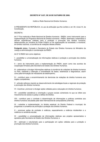 DECRETO Nº 3.637, DE 20 DE OUTUBRO DE 2000.


                         Institui a Rede Nacional de Direitos Humanos.


O PRESIDENTE DA REPÚBLICA, no uso da atribuição que lhe confere o art. 84, inciso VI, da
Constituição,

DECRETA:

Art 1º Fica instituída a Rede Nacional de Direitos Humanos - RNDH, como instrumento para a
implementação do Programa Nacional de Direitos Humanos - PNDH, destinada a sistematiza e
difundir experiências voltadas para a proteção e promoção dos direitos humanos,
desenvolvidas por iniciativa do Poder Público ou de organizações da sociedade, e monitorar,
em âmbito nacional, a ocorrência de violações desses direitos.

Parágrafo único. Compete à Secretaria de Estado dos Direitos Humanos do Ministério da
Justiça a administração e coordenação da RNDH.

Art 2º A RNDH tem como objetivos:

I - possibilitar a universalização de informações relativas à proteção e promoção dos direitos
humanos;

II - servir de instrumento para a implementação do PNDH, assim como dos acordos de
cooperação firmados pela Secretaria de Estado dos Direitos Humanos;

III - sistematizar e divulgar informações relativas à ocorrência de violações de direitos humanos
no País, mediante a obtenção e consolidação de dados, estatísticas e diagnósticos, assim
como pela formulação de indicadores de desempenho;

IV - contribuir para o encaminhamento de denúncias de violações de direitos humanos aos
órgãos competentes;

V - articular esforços visando ao desenvolvimento de estratégias locais e regionais de proteção
e promoção dos direitos humanos;

VI - incentivar, promover e divulgar ações voltadas para a educação em direitos humanos;

VII - possibilitar assistência e orientação a grupos sociais vulneráveis no que se refere aos
mecanismos de acesso à justiça e defesa de direitos;

VIII - contribuir para o combate à disseminação de informações e práticas contrárias aos
direitos humanos veiculadas pela rede internacional de computadores (internet);

IX - subsidiar a implementação, no âmbito estadual, do Distrito Federal e municipal, de
programas e conselhos de promoção e proteção dos direitos humanos;

X - promover ações de combate à violência, especialmente a violência intrafamiliar e a
violência no ambiente escolar;

XI - possibilitar a universalização de informações relativas aos projetos apresentados e
apoiados pela Secretaria de Estado dos Direitos Humanos; e

XII - estimular o voluntariado para a participação em ações voltadas para a proteção e
promoção dos direitos humanos.
 