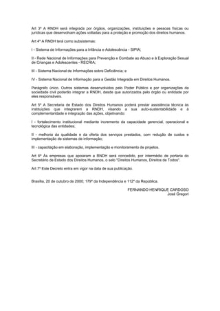 Art 3º A RNDH será integrada por órgãos, organizações, instituições e pessoas físicas ou
jurídicas que desenvolvam ações voltadas para a proteção e promoção dos direitos humanos.

Art 4º A RNDH terá como subsistemas:

I - Sistema de Informações para a Infância e Adolescência - SIPIA;

II - Rede Nacional de Informações para Prevenção e Combate ao Abuso e à Exploração Sexual
de Crianças e Adolescentes - RECRIA;

III - Sistema Nacional de Informações sobre Deficiência; e

IV - Sistema Nacional de Informação para a Gestão Integrada em Direitos Humanos.

Parágrafo único. Outros sistemas desenvolvidos pelo Poder Público e por organizações da
sociedade civil poderão integrar a RNDH, desde que autorizados pelo órgão ou entidade por
eles responsáveis.

Art 5º A Secretaria de Estado dos Direitos Humanos poderá prestar assistência técnica às
instituições que integrarem a RNDH, visando a sua auto-sustentabilidade e à
complementaridade e integração das ações, objetivando:

I - fortalecimento institucional mediante incremento da capacidade gerencial, operacional e
tecnológica das entidades;

II - melhoria da qualidade e da oferta dos serviços prestados, com redução de custos e
implementação de sistemas de informação;

III - capacitação em elaboração, implementação e monitoramento de projetos.

Art 6º Às empresas que apoiaram a RNDH será concedido, por intermédio de portaria do
Secretário de Estado dos Direitos Humanos, o selo "Direitos Humanos, Direitos de Todos".

Art 7º Este Decreto entra em vigor na data de sua publicação.


Brasília, 20 de outubro de 2000; 179º da Independência e 112º da República.

                                                             FERNANDO HENRIQUE CARDOSO
                                                                             José Gregori
 