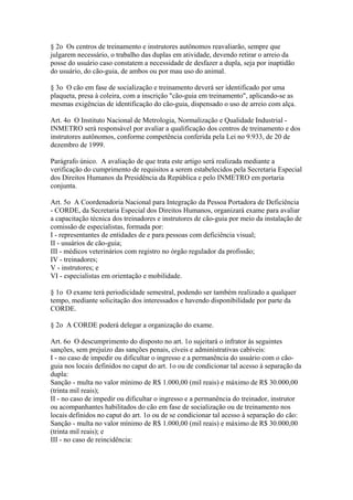 § 2o Os centros de treinamento e instrutores autônomos reavaliarão, sempre que
julgarem necessário, o trabalho das duplas em atividade, devendo retirar o arreio da
posse do usuário caso constatem a necessidade de desfazer a dupla, seja por inaptidão
do usuário, do cão-guia, de ambos ou por mau uso do animal.

§ 3o O cão em fase de socialização e treinamento deverá ser identificado por uma
plaqueta, presa à coleira, com a inscrição "cão-guia em treinamento", aplicando-se as
mesmas exigências de identificação do cão-guia, dispensado o uso de arreio com alça.

Art. 4o O Instituto Nacional de Metrologia, Normalização e Qualidade Industrial -
INMETRO será responsável por avaliar a qualificação dos centros de treinamento e dos
instrutores autônomos, conforme competência conferida pela Lei no 9.933, de 20 de
dezembro de 1999.

Parágrafo único. A avaliação de que trata este artigo será realizada mediante a
verificação do cumprimento de requisitos a serem estabelecidos pela Secretaria Especial
dos Direitos Humanos da Presidência da República e pelo INMETRO em portaria
conjunta.

Art. 5o A Coordenadoria Nacional para Integração da Pessoa Portadora de Deficiência
- CORDE, da Secretaria Especial dos Direitos Humanos, organizará exame para avaliar
a capacitação técnica dos treinadores e instrutores de cão-guia por meio da instalação de
comissão de especialistas, formada por:
I - representantes de entidades de e para pessoas com deficiência visual;
II - usuários de cão-guia;
III - médicos veterinários com registro no órgão regulador da profissão;
IV - treinadores;
V - instrutores; e
VI - especialistas em orientação e mobilidade.

§ 1o O exame terá periodicidade semestral, podendo ser também realizado a qualquer
tempo, mediante solicitação dos interessados e havendo disponibilidade por parte da
CORDE.

§ 2o A CORDE poderá delegar a organização do exame.

Art. 6o O descumprimento do disposto no art. 1o sujeitará o infrator às seguintes
sanções, sem prejuízo das sanções penais, cíveis e administrativas cabíveis:
I - no caso de impedir ou dificultar o ingresso e a permanência do usuário com o cão-
guia nos locais definidos no caput do art. 1o ou de condicionar tal acesso à separação da
dupla:
Sanção - multa no valor mínimo de R$ 1.000,00 (mil reais) e máximo de R$ 30.000,00
(trinta mil reais);
II - no caso de impedir ou dificultar o ingresso e a permanência do treinador, instrutor
ou acompanhantes habilitados do cão em fase de socialização ou de treinamento nos
locais definidos no caput do art. 1o ou de se condicionar tal acesso à separação do cão:
Sanção - multa no valor mínimo de R$ 1.000,00 (mil reais) e máximo de R$ 30.000,00
(trinta mil reais); e
III - no caso de reincidência:
 