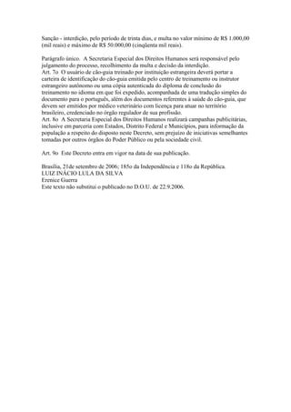 Sanção - interdição, pelo período de trinta dias, e multa no valor mínimo de R$ 1.000,00
(mil reais) e máximo de R$ 50.000,00 (cinqüenta mil reais).

Parágrafo único. A Secretaria Especial dos Direitos Humanos será responsável pelo
julgamento do processo, recolhimento da multa e decisão da interdição.
Art. 7o O usuário de cão-guia treinado por instituição estrangeira deverá portar a
carteira de identificação do cão-guia emitida pelo centro de treinamento ou instrutor
estrangeiro autônomo ou uma cópia autenticada do diploma de conclusão do
treinamento no idioma em que foi expedido, acompanhada de uma tradução simples do
documento para o português, além dos documentos referentes à saúde do cão-guia, que
devem ser emitidos por médico veterinário com licença para atuar no território
brasileiro, credenciado no órgão regulador de sua profissão.
Art. 8o A Secretaria Especial dos Direitos Humanos realizará campanhas publicitárias,
inclusive em parceria com Estados, Distrito Federal e Municípios, para informação da
população a respeito do disposto neste Decreto, sem prejuízo de iniciativas semelhantes
tomadas por outros órgãos do Poder Público ou pela sociedade civil.

Art. 9o Este Decreto entra em vigor na data de sua publicação.

Brasília, 21de setembro de 2006; 185o da Independência e 118o da República.
LUIZ INÁCIO LULA DA SILVA
Erenice Guerra
Este texto não substitui o publicado no D.O.U. de 22.9.2006.
 