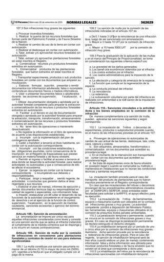 El Peruano / Miércoles 30 de setiembre de 2015 562629NORMAS LEGALES
107.3 Son infracciones muy graves las siguientes:
a. Provocar incendios forestales.
b. Realizar la quema de los recursos forestales que
forman parte del Patrimonio Forestal y de Fauna Silvestre
de la Nación.
c. Realizar el cambio de uso de la tierra sin contar con
autorización.
d. Realizar el desbosque sin contar con autorización.
e. Talar, extraer y/o aprovechar recursos forestales sin
autorización.
f. Talar, extraer y/o aprovechar plantaciones forestales
sin estar inscritos el Registro.
g. Comercializar recursos y/o productos forestales
extraídos sin autorización.
h. Comercializar productos de las plantaciones
forestales que fueron extraídos sin estar inscritos el
Registro.
i. Transportar especímenes, productos o sub productos
forestales sin contar con los documentos que amparen su
movilización.
j. Elaborar, formular, suscribir, presentar o remitir
documentos con información adulterada, falsa o incompleta
contenida en documentos físicos o medios informáticos.
k. Usar o presentar documentos falsos o adulterados
durante las acciones de supervisión, f scalización, o
control.
l. Utilizar documentación otorgada o aprobada por la
autoridad forestal competente para amparar la extracción
o comercialización de los recursos o productos forestales
extraídos sin autorización.
m. Facilitar a un tercero el uso de documentación
otorgada o aprobada por la autoridad forestal para amparar
la extracción, transporte, transformación, almacenamiento
o comercialización de los recursos o productos forestales
extraídos sin autorización.
n. No tener libro de operaciones o mantenerlo
desactualizado.
o. No registrar la información en el libro de operaciones,
de acuerdo a las disposiciones establecidas.
p. Incumplir con la implementación del plan de
contingencia aprobado.
q. Ceder o transferir a terceros el título habilitante, sin
contar con la autorización correspondiente.
r. Incumplir con las condiciones establecidas o
las obligaciones asumidas, como consecuencia de la
inscripción en el Registro de Especialistas que prestan
servicios en materia forestal y de fauna silvestre.
s. Permitir el ingreso o facilitar el acceso a terceros al
área donde se desarrolla la actividad forestal, para realizar
actividades no autorizadas y que a consecuencia de ello
se afecte el ecosistema.
t. Ejercer la regencia sin contar con la licencia
correspondiente o incumpliendo sus deberes o
responsabilidades.
u. Participar, dirigir o respaldar , siendo regente, de
actividades o conductas que generen daños al área
regentada y sus recursos.
v. Elaborar el plan de manejo, informes de ejecución y
demás documentos técnicos bajo su responsabilidad en
calidad de regente o especialista, con información falsa.
w. Impedir, obstaculizar y/o dif cultar el desarrollo de las
funciones de la autoridad competente en el otorgamiento
de derechos o en el ejercicio de la función de control,
supervisión, f scalización, en la ejecución de medidas
cautelares, sanciones accesorias o ejercicio del dominio
eminencial.
Artículo 108.- Sanción de amonestación
La amonestación se impone por única vez para
aquellas infracciones consideradas como leves y consiste
en una sanción escrita que se aplica al infractor, instándolo
al cumplimiento de la medida correctiva que se disponga y
a no incurrir en nuevas contravenciones.
Artículo 109.- Sanción de multa por la comisión
de infracciones en concesiones para plantaciones
forestales y contratos de cesión en uso para sistemas
agroforestales
109.1 La multa constituye una sanción pecuniaria no
menor de un décimo (0.10) ni mayor de cinco mil (5000)
UIT, vigentes a la fecha en que el obligado cumpla con el
pago de la misma.
109.2 La sanción de multa por la comisión de las
infracciones indicadas en el artículo 107 es:
a.De 0.1 hasta 3 UITpor la reincidencia de una infracción
leve, luego de ser sancionado con amonestación.
b. Mayor a 3 hasta 10 UIT por la comisión de infracción
grave.
c. Mayor a 10 hasta 5000 UIT por la comisión de
infracción muy grave.
109.3 Para la graduación de la aplicación de las multas
y en el marco del Principio de Proporcionalidad, se toma
en consideración los siguientes criterios específ cos:
a. La gravedad de los daños generados.
b. Los benef cios económicos obtenidos por el infractor.
c. Los costos evitados por el infractor.
d. Los costos administrativos para la imposición de la
sanción.
e. La afectación y categoría de amenaza de la especie.
f. La función que cumple en la regeneración de la
especie.
g. La conducta procesal del infractor.
h. La reincidencia.
i. La reiterancia.
j. La subsanación voluntaria por parte del infractor, si es
realizada con anterioridad a la notif cación de la imputación
de infracciones.
Artículo 110.- Sanciones vinculadas a la actividad
ilícita y los bienes empleados en la comisión de la
infracción
De manera complementaria a la sanción de multa,
pueden aplicarse las sanciones siguientes y según
corresponda:
110.1 La incautación de f nitiva o decomiso de
especímenes, productos o subproductos procede cuando,
en el marco de las infracciones previstas en el artículo 107:
a. Provengan de operaciones no autorizadas de
cambio de uso actual de las tierras, desbosque, tala, corta,
caza, captura y colecta.
b. Son adquiridos, almacenados, transformados o
comercializados sin los documentos que acreditan su
procedencia legal.
c. En el momento de la intervención son transportados
sin contar con los documentos que acrediten su
procedencia legal.
d. Se trata de especímenes vivos de fauna silvestre
en posesión ilegal o cuando se compruebe su maltrato o
mantenidos en instalaciones que no reúnan las condiciones
técnicas y sanitarias requeridas.
La incautación también procede para el caso del
transporte del producto de plantaciones que no fueron
inscritos previamente en el Registro correspondiente.
En caso que las incautaciones def nitivas o decomisos
provengan de los procedimientos administrativos iniciados
por el OSINFOR o SERFOR, estas entidades están
facultadas para solicitar a laARFFS, el apoyo efectivo para
su ejecución.
110.2 La incautación de f nitiva de herramientas,
equipos o maquinaria cuando son utilizados en la comisión
de infracciones graves o muy graves. La autoridad
competente pondrá a disposición del Ministerio Público,
las herramientas, equipos o maquinarias utilizados en la
comisión de presuntos ilícitos penales ambientales.
110.3 La paralización temporal o permanente, cuando
se incurra en la comisión de infracciones graves o muy
graves. En caso se disponga la paralización permanente
se declara extinguido el derecho otorgado.
110.4 La inhabilitación temporal por un período de uno
a cinco años por la comisión de infracciones muy graves.
Asimismo, dicha sanción procede por la reincidencia
o reiterancia de infracciones graves. Para el caso del
regente, la sanción de inhabilitación temporal será de
tres años cuando elabore un plan de manejo conteniendo
información falsa y dicha información sea utilizada para
movilizar productos forestales o de fauna silvestre que no
existen en el área que corresponde a dicho plan.
110.5 La inhabilitación def nitiva por la reincidencia de
infracciones sancionadas con inhabilitación temporal.
 
