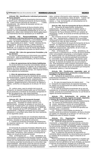 El Peruano / Miércoles 30 de setiembre de 2015 562653NORMAS LEGALES
Artículo 104.- Identiﬁcación individual permanente
de fauna silvestre
El SERFOR aprueba los lineamientos técnicos para
la identif cación individual permanente de fauna silvestre,
los cuales incluyen técnicas de marcado o f ciales,
considerando los criterios de bienestar animal y su
factibilidad técnica.
Todos los especímenes de fauna silvestre nativa
y exótica, incluyendo los ejemplares reproducidos de
acuerdo con las modalidades establecidas en la Ley y el
reglamento, deben estar debidamente identif cados según
los lineamientos técnicos aprobados por el SERFOR.
Artículo 105.- Responsabilidades sobre la
identiﬁcación individual permanente de fauna silvestre
Las comunidades campesinas y comunidades nativas
titulares de títulos habilitantes y de caza comercial
son responsables de la identi f cación individual de los
especímenes de fauna silvestre, y deben informar a
la ARFFS o, de tratarse de especies amenazadas, al
SERFOR, en un plazo no mayor de treinta días hábiles,
cuando hayan completado el proceso de identif cación.
Artículo 106.- Libro de operaciones forestales y de
fauna silvestre
El Libro de operaciones es el documento que registra
información para la trazabilidad de los especímenes,
productos y subproductos forestales y de fauna silvestre,
pudiendo ser:
a. Libro de operaciones de los títulos habilitantes
Es el documento en el que las comunidades nativas y
comunidades campesinas o el regente, de corresponder ,
titulares de títulos habilitantes deben registrar información
sobre la ejecución del plan de manejo, con especial énfasis
en los aspectos de trazabilidad.
b. Libro de operaciones de centros y otros
Es el documento en el que los titulares de los centros
de transformación, lugares de acopio, depósitos y centros
de comercialización de productos, subproductos y
especímenes forestales y de fauna silvestre registran y
actualizan obligatoriamente la información de ingresos y
salidas, conforme a lo dispuesto en el artículo 121 de la
Ley.
En ambos casos, para la emisión de la guía de
transporte es requisito indispensable que la información
de los productos a movilizar se encuentre consignada en
el libro de operaciones, bajo responsabilidad.
El SERFOR aprueba los lineamientos para el uso del
libro de operaciones.
Artículo 107.- Guía de transporte forestal
El transporte de especímenes, productos o
subproductos forestales en estado natural o con
transformación primaria, se ampara en una Guía de
Transporte Forestal (GTF) con carácter de Declaración
Jurada, de acuerdo al formato aprobado por el SERFOR.
Son emisores de las GTF el Presidente, Jefe, Apu,
representante o Regente contratado por la comunidad
campesina o comunidad nativa titular del título habilitante,
en los siguientes casos:
a. Cuando los productos son movilizados desde las
áreas de extracción o desde las plantas de transformación
primaria, ubicadas en las áreas de extracción.
b. Cuando los productos provengan de plantaciones
de especies nativas con f nes comerciales, ubicados en
tierras comunales.
El transporte de productos forestales diferentes de la
madera, se realiza mediante la guía de remisión, siempre
que contenga la identi f cación de la comunidad nativa o
comunidad campesina; caso contrario, el transporte se
realiza con la guía de transporte forestal.
Para el transporte con f nes domésticos, de
autoconsumo o subsistencia de recursos forestales entre
comunidades campesinas y comunidades nativas, se debe
contar con una declaración jurada suscrita por el presidente
o la máxima autoridad reconocida por la comunidad, bajo
responsabilidad, adjuntando copia del acta de acuerdo
de la asamblea comunal donde se establece la decisión
de traslado de una comunidad a otra. Esta declaración
debe contener información sobre especies, cantidades,
comunidad de procedencia, datos de identi f cación del
miembro de la comunidad que transporta el producto,
destino y f nes de transporte, en concordancia con lo
previsto en el Reglamento.
Artículo 108.- Guía de transporte de fauna silvestre
El transporte de especímenes, productos y
subproductos de fauna silvestre en estado natural, o
transformación primaria, se ampara en una Guía de
Transporte de Fauna Silvestre (GTFS) con carácter de
Declaración Jurada, de acuerdo al formato aprobado por
el SERFOR.
Son emisores de las GTF autorizados, el Presidente,
Jefe, Apu, representante o Regente de la comunidad
nativa o comunidad campesina titular del título habilitante,
y la ARFFS en caso de caza comercial.
Para el otorgamiento de la guía de transporte de fauna
silvestre se requiere la presentación de una solicitud
dirigida a la autoridad forestal según formato que el
SERFOR proporcionará, adjuntando, de ser el caso, la
guía de transporte de origen.
Para el transporte con f nes domésticos, de
autoconsumo o subsistencia de recursos de fauna silvestre
entre comunidades campesinas y comunidades nativas,
se deberá contar con una declaración jurada suscrita
por el presidente o la máxima autoridad reconocida por
la comunidad, bajo responsabilidad, adjuntando copia
del acta de acuerdo de la asamblea comunal donde se
verif que la decisión de traslado de una comunidad a
otra. Esta declaración debe contener información sobre
especies, cantidades, comunidad de procedencia, datos de
identif cación del miembro de la comunidad que transporta
el producto, destino y f nes de transporte.
Artículo 109.- Condiciones especiales para el
transporte de especímenes, productos o subproductos
forestales y de fauna silvestre
El transporte de especímenes, productos o
subproductos forestales y de fauna silvestre se realiza bajo
las siguientes condiciones:
a. En caso de especímenes de colecta cientí f ca,
el transporte de especímenes de especies forestales
se realiza con la autorización de colecta emitida por la
autoridad competente.
b. En caso de productos provenientes de la caza de
subsistencia, el transporte se realiza con una Declaración
Jurada, suscrita por la autoridad comunal, la cual llevará el
registro de dichas declaraciones.
Artículo 110.- Autorización de centros de
transformación primaria, lugares de acopio, depósitos
y centros de comercialización de productos
La ARFFS otorga autorización para el establecimiento
de los centros de transformación primaria, lugares
de acopio, depósitos y centros de comercialización
de productos en estado natural o con transformación
primaria, cuando lo requieran. El SERFOR aprueba sus
características y condiciones.
Los titulares o responsables de plantas de
transformación de productos forestales y de fauna silvestre
se sujetan a lo dispuesto en el artículo 121 de la Ley y el
Reglamento para la Gestión Forestal.
Artículo 111.- Exportación, importación y
reexportación de fauna silvestre
El SERFOR otorga permiso de exportación,
importación y reexportación de especímenes, productos
y subproductos forestales y de fauna silvestre, incluidos
los provenientes de ANP del SINANPE, para las especies
incluidas en los Apéndices de la CITES o cuando así se
disponga en un tratado internacional del cual el Perú es
parte, o por Decreto Supremo de acuerdo a ley.
Para la obtención del permiso de exportación el
solicitante deberá presentar los documentos que amparen
el traslado de los productos, según lo descrito en el
Reglamento.
Para la exportación de todo espécimen o muestra que
provenga de investigación cientí f ca y de contratos de
acceso a recursos genéticos de fauna silvestre, se requiere
el permiso de exportación otorgado por el SERFOR.
En caso corresponda el otorgamiento de permisos de
exportación de especímenes de fauna silvestre producto
 