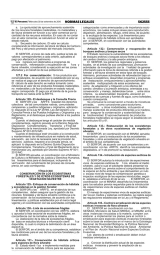 El Peruano / Miércoles 30 de setiembre de 2015 562555NORMAS LEGALES
a. La oportunidad de aprovechamiento sostenible
de los recursos forestales maderables, no maderables y
de fauna silvestre en función a su valor comercial por la
cantidad de los recursos extraídos. En caso de no contar
con el valor comercial, se calculará en función al valor al
estado natural.
b. Secuestro de carbono. El valor se calcula
considerando la información del stock de Mapa de Carbono
del Perú y del precio promedio del mercado voluntario.
El SERFOR, al inicio de cada año, publica la lista de
valores correspondientes a cada criterio, aplicables al
pago por afectación al patrimonio.
Los ingresos son destinados a programas de
conservación, reforestación y recuperación de f ora y
fauna silvestre, considerando su ejecución en las zonas
afectadas y en benef cio de sus poblaciones.
127.2 Por comercialización: Si los productos son
comercializados, de acuerdo con lo establecido por la Ley,
se realiza el pago por el derecho de aprovechamiento.
El cálculo de este derecho se realiza tomando como
referencia el valor de los productos forestales maderables,
no maderables y de fauna silvestre en estado natural,
según corresponda. El pago por el trámite de la guía de
transporte se realiza ante la ARFFS.
Artículo 128.- El desbosque y la Consulta Previa
El SERFOR y las ARFFS respetan los derechos
colectivos de las comunidades nativas, comunidades
campesinas y pueblos indígenas u originarios, aplicando
lo dispuesto en la Ley Nº 29785, Ley del Derecho a la
Consulta Previa a los Pueblos Indígenas u Originarios y su
Reglamento, si el desbosque pudiese afectar a los pueblos
indígenas.
Cuando el desbosque tenga el carácter de medida
complementaria, regirá lo previsto en la Décimo Segunda
Disposición Complementaria, Transitoria y Final del
Reglamento de la mencionada Ley, aprobado por Decreto
Supremo Nº 001-2012-MC.
Cuando el desbosque esté vinculado a la construcción
y mantenimiento de infraestructura en materia de salud,
educación, así como la necesaria para la provisión de
servicios públicos, respecto a la consulta previa, se
aplicará lo dispuesto en la Décimo Quinta Disposición
Complementaria, Transitoria y Final del Reglamento de la
mencionada Ley, aprobado por Decreto Supremo Nº 001-
2012-MC.
El SERFOR aprueba, en coordinación con el Ministerio
de Cultura y el Ministerio de Justicia y Derechos Humanos,
los lineamientos para el desbosque, incluyendo la
verif cación del cumplimiento del proceso de consulta
previa, en caso corresponda.
TÍTULO XXI
CONSERVACIÓN EN LOS ECOSISTEMAS
FORESTALES Y DE OTROS ECOSISTEMAS DE
VEGETACIÓN SILVESTRE
Artículo 129.- Enfoque de conservación de hábitats
y ecosistemas en la gestión forestal
El SERFOR y las ARFFS, en el ejercicio de sus
competencias, deben asegurar que la gestión de los
recursos forestales y de fauna silvestre contribuya a la
conservación de los ecosistemas, de acuerdo con los
lineamientos y políticas establecidos por el marco legal
vigente y en coordinación con las autoridades competentes.
Artículo 130.- Lista de ecosistemas frágiles
El SERFOR, en coordinación con las ARFFS, elabora
y aprueba la lista sectorial de ecosistemas frágiles, en
concordancia con la normativa sobre la materia.
La elaboración de la lista de ecosistemas frágiles,
se basa en estudios técnicos e información cientí f ca
disponible, lo cual no implica la delimitación de un área
específ ca.
El SERFOR, en el ámbito de su competencia, establece
las condiciones para el uso de los recursos forestales y de
fauna silvestre.
Artículo 131.- Conservación de hábitats críticos
para especies de ﬂora silvestre
El Estado identi f ca e implementa medidas para
la conservación de hábitats críticos para las especies
categorizadas como amenazadas y de importancia socio
económica, los cuales incluyen áreas para reproducción,
dispersión, alimentación, refugio, entre otros, de acuerdo
a la ecología de las especies. Los lineamientos para
la conservación de hábitats críticos son aprobados
por el SERFOR, en coordinación con las autoridades
competentes.
Artículo 132.- Conservación y recuperación de
bosques andinos y bosque secos
El Estado reconoce la vulnerabilidad de los ecosistemas
de bosques andinos y bosques secos frente a los efectos
del cambio climático y la alta presión antrópica.
El SERFOR, los gobiernos regionales y gobiernos
locales, en el ámbito de sus competencias, promueven
actividades de investigación con la f nalidad de generar
información para la toma de decisiones referida a la gestión
forestal y de fauna silvestre en estos tipos de bosques.
Asimismo, promueve actividades de reforestación bajo un
enfoque ecosistémico, desarrollan proyectos y programas
de restauración, enriquecimiento y aprovechamiento
sostenible multipropósito de estos ecosistemas, así
como de adaptación y mitigación a los efectos del
cambio climático y la presión antrópica, orientadas a su
conservación y manejo, debiéndose tomar , entre otros
criterios, su estacionalidad, topografía, ubicación en
cabeceras de cuencas y fuentes de agua, como bofedales,
cuando corresponda.
Se promueve la conservación a través de iniciativas
privadas, como concesiones para ecoturismo,
conservación u otras modalidades, incluyendo el
manejo sostenible de productos diferentes a la madera,
para asegurar la conservación y sostenibilidad de
la biodiversidad. El aprovechamiento de productos
forestales maderables se regula según lo establecido en
los artículos 60 y 61.
Artículo 133.- Restauración de los ecosistemas
forestales y de otros ecosistemas de vegetación
silvestre
El SERFOR, en coordinación con el MINAM, aprueba
lineamientos para la restauración de los ecosistemas
forestales y otros ecosistemas de vegetación silvestre en
el ámbito de sus competencias.
El SERFOR, de acuerdo con sus competencias y en
coordinación con las ARFFS, identif ca los ecosistemas
degradados, a f n de promover su restauración.
Artículo 134.- Introducción de especies exóticas de
ﬂora
El SERFOR autoriza la introducción de especímenes
vivos de especies exóticas de f ora silvestre al medio
silvestre, para lo cual el solicitante deberá presentar los
estudios científ cos previos sobre el comportamiento de
la especie en dicho ambiente y que demuestren un nulo
o escaso nivel de riesgo de contaminación genética e
impactos ecológicos de las especies introducidas, según
lo establece el artículo 40 de la Ley . El SERFOR, en
coordinación con el MINAM, desarrolla los lineamientos
para los estudios previos requeridos para la introducción
de especímenes vivos de especies exóticas en medios
silvestres.
El manejo de especímenes vivos de especies exóticas
de f ora en medios y sistemas controlados, se realiza según
las regulaciones establecidas en la Ley y el Reglamento.
Artículo 135.- Control o erradicación de las especies
exóticas invasoras de ﬂora silvestre
El SERFOR en coordinación con las ARFFS,
SENASA, Ministerio de Salud (MINSA), el MINAM, entre
otras instancias vinculadas a la materia, cumplen con
elaborar e implementar los planes para el control o
erradicación para especies exóticas invasoras forestales
sobre la base de evidencias en el marco de la Estrategia
Nacional de Diversidad Biológica, la Política Nacional
del Ambiente, la Política Nacional de Salud Ambiental
y el Plan de Acción Nacional sobre Especies Exóticas
Invasoras.
Los planes de control o erradicación deben incluir
medidas orientadas a:
a. Conocer la distribución actual de las especies
exóticas invasoras y prevenir la ampliación de su
distribución.
 