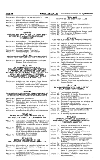 Miércoles 30 de setiembre de 2015 / El Peruano562530 NORMAS LEGALES
Artículo 80.- Otorgamiento de concesiones con f nes
maderables
Artículo 81.- Etapas para el concurso público
Artículo 82.- Procedimiento abreviado para concesiones
forestales con f nes maderables
Artículo 83.- Otorgamiento de concesiones forestales con
f nes maderables mediante el procedimiento
abreviado
TÍTULO XII
CONCESIONES PARA PRODUCTOS FORESTALES
DIFERENTES A LA MADERA, ECOTURISMO Y
CONSERVACIÓN
Artículo 84.- Otorgamiento de concesiones para
productos forestales diferentes a la madera,
para ecoturismo y para conservación
Artículo 85.- Concesiones para productos forestales
diferentes a la madera
Artículo 86.- Concesiones para Ecoturismo
Artículo 87.- Concesiones para Conservación
TÍTULO XIII
PERMISOS FORESTALES EN PREDIOS PRIVADOS
Artículo 88.- Permiso de aprovechamiento forestal en
bosques de predios privados
TÍTULO XIV
AUTORIZACIONES FORESTALES
PARA PRODUCTOS FORESTALES DIFERENTES
A LA MADERA EN ASOCIACIONES VEGETALES
NO BOSCOSAS (PLANTAS MEDICINALES, ESPECIES
ARBUSTIVAS Y HERBÁCEAS, VEGETACIÓN
ACUÁTICA EMERGENTE Y RIBEREÑA Y OTROS
TIPOS DE VEGETACIÓN SILVESTRE)
Artículo 89.- Autorización para la extracción de plantas
medicinales, especies arbustivas y
herbáceas, vegetación acuática emergente
y ribereña y otros tipos de vegetación
silvestre
TÍTULO XV
AUTORIZACIONES PARA EL APROVECHAMIENTO DE
ESPECIES ORNAMENTALES DE FLORA SILVESTRE
Artículo 90.- Centros de propagación
Artículo 91.- Plantel genético de especies ornamentales
Artículo 92.- Autorización para extracción de especies
ornamentales
Artículo 93.- Especímenes provenientes de la aplicación
de sanciones administrativas
Artículo 94.- Transporte de los especímenes
Artículo 95.- Comercialización de especies ornamentales
TÍTULO XVI
AUTORIZACIONES PARA ACTIVIDADES DE
PASTOREO EN TIERRAS DE DOMINIO PÚBLICO
Artículo 96.- Autorización para actividades de pastoreo en
ecosistemas forestales y otros ecosistemas
de vegetación silvestre en tierras de dominio
público
Artículo 97.- Solicitud de autorización para actividades
de pastoreo en ecosistemas forestales y
otros ecosistemas de vegetación silvestre
en tierras de dominio público
Artículo 98.- Contenido de la autorización
TÍTULO XVII
CONTRATOS DE CESIÓN EN USO
PARA BOSQUES RESIDUALES O REMANENTES
Artículo 99.- Otorgamiento de contratos de cesión en uso
Artículo 100.- Sistematización de información para la
cesión en uso
Artículo 101.- Zonif cación y aprovechamiento en bosques
residuales o remanentes
Artículo 102.- Obligaciones de los titulares de contratos de
cesión en uso
TÍTULO XVIII
GESTIÓN DE LOS BOSQUES LOCALES
Artículo 103.- Bosques locales
Artículo 104.- Establecimiento de los bosques locales
Artículo 105.- Estudio técnico
Artículo 106.- Identif cación y calif cación de benef ciarios
Artículo 107.- Comité Técnico
Artículo 108.- Administración y gestión del Bosque Local
Artículo 109.- Plan de Manejo de Bosques Locales
Artículo 110.- Responsabilidades
TÍTULO XIX
PAGO POR EL DERECHO DE APROVECHAMIENTO
Artículo 111.- Pago por el derecho de aprovechamiento
Artículo 112.- Valor del derecho de aprovechamiento de
los recursos forestales
Artículo 113.- Valor económico al estado natural de los
recursos forestales
Artículo 114.- Pago por el derecho de aprovechamiento
en concesiones forestales con f nes
maderables
Artículo 115.- Pago por el derecho de aprovechamiento
en concesiones para productos forestales
diferentes a la madera
Artículo 116.- Pago por derecho de aprovechamiento en
concesiones para ecoturismo
Artículo 117.- Derecho de aprovechamiento en
concesiones para conservación
Artículo 118.- Pago por el derecho de aprovechamiento
en permisos en predios privados y
autorizaciones
Artículo 119.- Pago por derecho de aprovechamiento en
contratos de cesión en uso en bosques
residuales o remanentes
Artículo 120.- Pago por derecho de aprovechamiento en
bosques locales
TÍTULO XX
ACTOS ADMINISTRATIVOS PARA EL RETIRO
DE LA COBERTURA FORESTAL
Artículo 121.- Disposiciones generales
Artículo 122.- Autorización de cambio de uso actual en
tierras de dominio público
Artículo 123.- Mantenimiento de los bosques en los
procesos de formalización
Artículo 124.- Autorización de cambio de uso actual de las
tierras en predios privados
Artículo 125.- Autoridad competente que autoriza el
desbosque
Artículo 126.- Procedimiento para autorizar el desbosque
Artículo 127.- Pagos a realizar para la obtención del
desbosque
Artículo 128.- El desbosque y la Consulta Previa
TÍTULO XXI
CONSERVACIÓN EN LOS ECOSISTEMAS
FORESTALES Y DE OTROS ECOSISTEMAS DE
VEGETACIÓN SILVESTRE
Artículo 129.- Enfoque de conservación de hábitats y
ecosistemas en la gestión forestal
Artículo 130.- Lista de ecosistemas frágiles
Artículo 131.- Conservación de hábitats críticos para
especies de f ora silvestre
Artículo 132.- Conservación y recuperación de bosques
andinos y bosque secos
Artículo 133.- Restauración de los ecosistemas forestales
y de otros ecosistemas de vegetación
silvestre
Artículo 134.- Introducción de especies exóticas de f ora
Artículo 135.- Control o erradicación de las especies
exóticas invasoras de f ora silvestre
Artículo 136.- Administración de los recursos forestales en
áreas de conservación privada y áreas de
conservación regional
Artículo 137.- Actividades forestales en zonas de
amortiguamiento
 