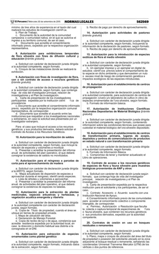 El Peruano / Miércoles 30 de setiembre de 2015 562569NORMAS LEGALES
mínimo de tres años de experiencia en el taxón del cual
realizará los estudios de investigación científ ca.
b. Plan de Trabajo.
c. Documento de la autoridad de la comunidad
campesina o comunidad nativa, en el que se autorice el
ingreso a su territorio comunal, de ser el caso.
d. Documento que acredite el consentimiento
informado previo, expedido por la respectiva organización
representativa.
8. Autorización para exhibiciones temporales
de ﬂora silvestre con ﬁnes de difusión cultural y
educación (trámite gratuito)
a. Solicitud con carácter de declaración jurada dirigida
a la autoridad competente, según formato.
b. Croquis de las instalaciones donde se realizará la
exhibición.
9. Autorización con ﬁnes de investigación de ﬂora,
con o sin contrato de acceso a recursos genéticos
(trámite gratuito)
a. Solicitud con carácter de declaración jurada dirigida
a la autoridad competente, según formato, que contenga
hoja de vida del investigador principal, relación de
investigadores y el Plan de investigación.
b. Carta de presentación de los investigadores
participantes expedida por la institución cientí f ca de
procedencia.
c. Documento que acredite el consentimiento informado
previo, expedido por la respectiva organización comunal
representativa, de corresponder.
d. Documento que acredite el acuerdo entre las
instituciones que respaldan a los investigadores nacionales
y extranjeros, en caso la solicitud sea presentada por un
investigador extranjero.
Para el caso que incluye el acceso a los recursos
genéticos y sus productos derivados, deberá solicitar el
Contrato de Acceso a los Recursos Genéticos.
10. Autorización para la movilización de saldos
a. Solicitud con carácter de declaración jurada dirigida
a la autoridad competente, según formato, que incluye la
relación de especies y volúmenes a movilizar.
b. Presentar o acreditar la presentación del informe
anual de actividades del plan operativo, el que deberá
consignar la existencia de saldos no movilizados.
11. Autorización para el reingreso a parcelas de
corta para el aprovechamiento de madera
a. Solicitud con carácter de declaración jurada dirigida
a la ARFFS, según formato.
b. Mapa actualizado de dispersión de especies a
aprovechar durante el reingreso, identif cando especies.
c. Lista de árboles y volúmenes a aprovechar.
d. Presentar o acreditar la presentación del informe
anual de actividades del plan operativo, el que deberá
consignar la existencia de especies no taladas.
12. Autorización para la extracción de plantas
medicinales, especies arbustivas y herbáceas, y
vegetación acuática emergente y ribereña
a. Solicitud con carácter de declaración jurada dirigida
a la autoridad competente con carácter de declaración
jurada, según formato.
b. Copia de Título de propiedad, cuando el área se
ubique en tierras de propiedad privada.
c. Mapa de ubicación del área.
d. Declaración de Manejo Forestal.
e. Copia de recibo de luz o de agua, constancia que
acredite residencia expedida por la autoridad local, en
caso la dirección o domicilio habitual sea distinta a la
consignada en el DNI.
13. Autorización para extracción de especies
ornamentales como plantel genético
a. Solicitud con carácter de declaración jurada dirigida
a la autoridad competente, según formato, indicando datos
de la extracción, según formato.
b. Recibo de pago por derecho de aprovechamiento.
14. Autorización para actividades de pastoreo
(trámite gratuito)
a. Solicitud con carácter de declaración jurada dirigida
a la autoridad competente, según formato, incluyendo la
información de la declaración de pastoreo, según formato.
b. Recibo de pago por derecho de aprovechamiento.
15. Autorización para la introducción de especies
exóticas de ﬂora al medio silvestre
a. Solicitud con carácter de declaración jurada dirigida
a la autoridad competente, según formato.
b. Un ejemplar impreso y un ejemplar en digital de
estudios científ cos previos sobre el comportamiento de
la especie en dicho ambiente y que demuestren un nulo
o escaso nivel de riesgo de contaminación genética e
impactos ecológicos de las especies introducidas.
16. Autorización para el establecimiento de centros
de propagación
a. Solicitud con carácter de declaración jurada dirigida
a la autoridad competente, para autorización de centros de
propagación (vivero y/o laboratorio de cultivo in vitro) de
especies ornamentales de f ora silvestre, según formato.
b. Formato de información básica.
17. Autorización de Instituciones Cientíﬁcas
Nacionales Depositarias de Material Biológico (trámite
gratuito)
a. Solicitud con carácter de declaración jurada dirigida
a la autoridad competente, según formato, conteniendo
información sobre las condiciones técnicas que posee para
custodiar el material biológico def ora silvestre depositado.
18. Autorización para el establecimiento de centros
de transformación primaria, lugares de acopio,
depósitos y centros de comercialización de productos
en estado natural o con transformación primaria
a. Solicitud con carácter de declaración jurada dirigida
a la autoridad competente, según formato.
b. Formato de Información Básica.
c. Compromiso de tener y mantener actualizado el
Libro de operaciones.
19. Contrato de acceso a los recursos genéticos
de especies de ﬂora y fauna silvestre para muestras
biológicas provenientes de ANP y otros
a. Solicitud con carácter de declaración jurada según
formato, que contenga hoja de vida del investigador
principal, relación de investigadores y el Plan de
investigación.
b. Carta de presentación expedida por la respectiva
institución para el solicitante y los participantes, de ser el
caso.
c. Contrato Accesorio o Acuerdo suscrito con una
Institución Nacional de Apoyo.
d. Consentimiento informado previo de las comunidades
para acceder al conocimiento colectivo o componente
intangible, de corresponder.
e. Permiso, Autorización o Resolución que faculta
la colecta o captura temporal de especímenes de f ora
o fauna silvestre, que contienen los recursos genéticos
o sus productos derivados, expedido por la autoridad
competente.
20. Contratos de cesión en uso en bosques
residuales o remanentes
a. Solicitud con carácter de declaración jurada dirigida
a la autoridad competente, según formato.
b. Plano, mapa o croquis de ubicación del área del título
de propiedad o posesión del solicitante ubicado en la zona
adyacente al bosque residual o remanente, señalando las
coordenadas Universal Tranverse Mercator (UTM) de los
vértices o dos puntos de referencia.
 