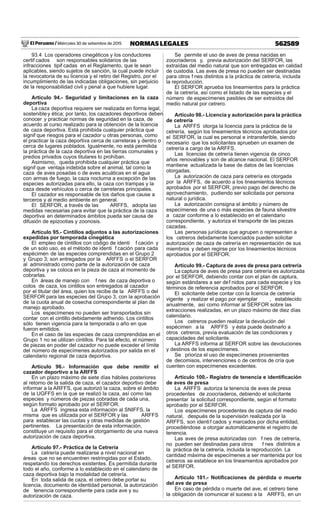 El Peruano / Miércoles 30 de setiembre de 2015 562589NORMAS LEGALES
93.4 Los operadores cinegéticos y los conductores
certif cados son responsables solidarios de las
infracciones tipif cadas en el Reglamento, que le sean
aplicables, siendo sujetos de sanción, la cual puede incluir
la revocatoria de su licencia y el retiro del Registro, por el
incumplimiento de las indicadas obligaciones, sin perjuicio
de la responsabilidad civil y penal a que hubiere lugar.
Artículo 94.- Seguridad y limitaciones en la caza
deportiva
La caza deportiva requiere ser realizada en forma legal,
sostenibley ética; por tanto, los cazadores deportivos deben
conocer y practicar normas de seguridad en la caza, de
acuerdo al curso realizado para la obtención de la licencia
de caza deportiva. Está prohibida cualquier práctica que
signif que riesgos para el cazador u otras personas, como
el practicar la caza deportiva cerca de carreteras y dentro o
cerca de lugares poblados. Igualmente, no está permitida
la práctica de la caza deportiva en las tierras comunales y
predios privados cuyos titulares lo prohíban.
Asimismo, queda prohibida cualquier práctica que
signif que ventaja indebida sobre el animal, tal como la
caza de aves posadas o de aves acuáticas en el agua
con armas de fuego, la caza nocturna a excepción de las
especies autorizadas para ello, la caza con trampas y la
caza desde vehículos o cerca de carreteras principales.
El cazador es responsable de los daños que cause a
terceros y al medio ambiente en general.
El SERFOR, a través de las ARFFS, adopta las
medidas necesarias para evitar que la práctica de la caza
deportiva en determinados ámbitos pueda ser causa de
difusión de epizootias y zoonosis.
Artículo 95.- Cintillos adjuntos a las autorizaciones
expedidas por temporada cinegética
El empleo de cintillos con código de identi f cación y
de un solo uso, es el método de identi f cación para cada
espécimen de las especies comprendidas en el Grupo 2
y Grupo 3; son entregados por la ARFFS o el SERFOR
al administrado como parte de la autorización de caza
deportiva y se coloca en la pieza de caza al momento de
cobrarlas.
En áreas de manejo con f nes de caza deportiva o
cotos de caza, los cintillos son entregados al cazador
por el titular del área, quien los recibe de la ARFFS o del
SERFOR para las especies del Grupo 3, con la aprobación
de la cuota anual de cosecha correspondiente al plan de
manejo aprobado.
Los especímenes no pueden ser transportados sin
contar con el cintillo debidamente adherido. Los cintillos
sólo tienen vigencia para la temporada o año en que
fueron emitidos.
En el caso de las especies de caza comprendidas en el
Grupo 1 no se utilizan cintillos. Para tal efecto, el número
de piezas en poder del cazador no puede exceder el límite
del número de especímenes autorizados por salida en el
calendario regional de caza deportiva.
Artículo 96.- Información que debe remitir el
cazador deportivo a la ARFFS
En un plazo máximo de siete días hábiles posteriores
al retorno de la salida de caza, el cazador deportivo debe
informar a la ARFFS, que autorizó la caza, sobre el ámbito
de la UGFFS en la que se realizó la caza, así como las
especies y números de piezas cobradas de cada una,
según formato aprobado por el SERFOR.
La ARFFS ingresa esta información al SNIFFS, la
misma que es utilizada por el SERFOR y las ARFFS
para establecer las cuotas y otras medidas de gestión
pertinentes. La presentación de esta información,
constituye un requisito para el otorgamiento de una nueva
autorización de caza deportiva.
Artículo 97.- Práctica de la Cetrería
La cetrería puede realizarse a nivel nacional en
áreas que no se encuentren restringidas por el Estado,
respetando los derechos existentes. Es permitida durante
todo el año, conforme a lo establecido en el calendario de
caza deportiva bajo la modalidad de cetrería.
En toda salida de caza, el cetrero debe portar su
licencia, documento de identidad personal, la autorización
de tenencia correspondiente para cada ave y su
autorización de caza.
Se permite el uso de aves de presa nacidas en
zoocriaderos y, previa autorización del SERFOR, las
extraídas del medio natural que son entregadas en calidad
de custodia. Las aves de presa no pueden ser destinadas
para otros f nes distintos a la práctica de cetrería, incluida
la reproducción.
El SERFOR aprueba los lineamientos para la práctica
de la cetrería, así como el listado de las especies y el
número de especímenes pasibles de ser extraídos del
medio natural por cetrero.
Artículo 98.- Licencia y autorización para la práctica
de cetrería
La ARFFS otorga la licencia para la práctica de la
cetrería, según los lineamientos técnicos aprobados por
el SERFOR, la cual es personal e intransferible, siendo
necesario que los solicitantes aprueben un examen de
cetrería a cargo de la ARFFS.
Las licencias de cetrería tienen vigencia de cinco
años renovables y son de alcance nacional. El SERFOR
mantiene actualizada la base de datos de las licencias
otorgadas.
La autorización de caza para cetrería es otorgada
por la ARFFS, de acuerdo a los lineamientos técnicos
aprobados por el SERFOR, previo pago del derecho de
aprovechamiento, pudiendo ser solicitada por persona
natural o jurídica.
La autorización consigna el ámbito y número de
especímenes de una o más especies de fauna silvestre
a cazar conforme a lo establecido en el calendario
correspondiente, y autoriza el transporte de las piezas
cazadas.
Las personas jurídicas que agrupen o representen a
los cetreros debidamente licenciados pueden solicitar
autorización de caza de cetrería en representación de sus
miembros y deben regirse por los lineamientos técnicos
aprobados por el SERFOR.
Artículo 99.- Captura de aves de presa para cetrería
La captura de aves de presa para cetrería es autorizada
por el SERFOR, debiendo contar con el plan de captura,
según estándares a ser def nidos para cada especie y los
términos de referencia aprobados por el SERFOR.
El solicitante debe contar con la licencia de cetrería
vigente y realizar el pago por ejemplar , establecido
anualmente, así como informar al SERFOR sobre las
extracciones realizadas, en un plazo máximo de diez días
calendario.
Los cetreros pueden realizar la devolución del
espécimen a la ARFFS y ésta puede destinarlo a
otros cetreros, previa evaluación de las condiciones y
capacidades del solicitante.
La ARFFS informa al SERFOR sobre las devoluciones
y destinos de los especímenes.
Se prioriza el uso de especímenes provenientes
de decomisos, intervenciones o de centros de cría que
cuenten con especímenes excedentes.
Artículo 100.- Registro de tenencia e identiﬁcación
de aves de presa
La ARFFS autoriza la tenencia de aves de presa
procedentes de zoocriaderos, debiendo el solicitante
presentar la solicitud correspondiente, según el formato
aprobado por el SERFOR.
Los especímenes procedentes de captura del medio
natural, después de la supervisión realizada por la
ARFFS, son identif cados y marcados por dicha entidad,
procediéndose a otorgar automáticamente el registro de
tenencia.
Las aves de presa autorizadas con f nes de cetrería,
no pueden ser destinadas para otros f nes distintos a
la práctica de la cetrería, incluida la reproducción. La
cantidad máxima de especímenes a ser mantenida por los
cetreros se establece en los lineamientos aprobados por
el SERFOR.
Artículo 101.- Notiﬁcaciones de pérdida o muerte
del ave de presa
En caso de pérdida o muerte del ave, el cetrero tiene
la obligación de comunicar el suceso a la ARFFS, en un
 