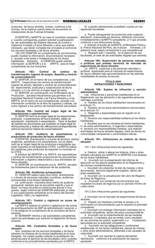 El Peruano / Miércoles 30 de setiembre de 2015 562601NORMAS LEGALES
productos de fauna silvestre, incluso, conforme a las
normas de la materia cuando éstos se encuentren en
instalaciones de las Fuerzas Armadas.
El SERFOR y laARFFS, en caso lo considere necesario
o cuando corresponda, pueden solicitar la participación
de las autoridades del Sistema Nacional de Control y
Vigilancia Forestal y Fauna Silvestre u otros que estime
necesario, que tienen competencia vinculada al control de
los recursos forestales y de fauna silvestre.
182.3 El OSINFOR, en cumplimiento de sus funciones,
puede recabar la información, documentación necesaria
y acceder a las áreas o instalaciones de los títulos
habilitantes. Asimismo, el OSINFOR puede solicitar
información al SERFOR o a la ARFFS, para el mejor
cumplimiento de sus funciones.
Artículo 183.- Control de centros de
transformación, lugares de acopio, depósito y centros
de comercialización
El SERFOR, en el marco de sus competencias, y las
ARFFS, inspeccionan los centros de transformación,
lugares de acopio, depósito y centros de comercialización
de especímenes, productos y subproductos de fauna
silvestre, a f n de verif car el origen legal de estos.
El SERFOR, en coordinación con el Ministerio de la
Producción, aprueba mecanismos que permitan a la
Autoridad Nacional Forestal y de Fauna Silvestre y a las
ARFFS, en el marco de sus competencias, acceder a la
información contenida en el libro de ingresos y salidas, así
como ingresar a los centros de transformación secundaria.
Artículo 184.- Control del origen legal de las
importaciones y exportaciones
El SERFOR verif ca el origen legal de los especímenes,
productos y subproductos de fauna silvestre, objeto de
exportación, importación o reexportación. Tiene la facultad
de solicitar los documentos que sustenten el origen legal de
dichosproductos y realizar las verif cacionescorrespondientes
sobre la mercancía materia de comercialización.
Artículo 185.- Auditoría de exportadores y
productores de productos de fauna silvestre
El SERFOR, directamente o a través de terceros, realiza
auditorías periódicas a los exportadores, con el objeto
verif car el origen legal de los productos a exportarse que
están incluidos en losApéndices CITES. La ARFFS realiza
las auditorías para productos de especies no incluidas en
la CITES.
A solicitud del SERFOR o la ARFFS, los exportadores
y centros de transformación proporcionan los documentos,
información y registros relacionados a sus actividades de
fauna silvestre.
El SERFOR, en coordinación con la ARFFS, aprueba
los lineamientos para la realización de las auditorías.
Artículo 186.- Auditorías quinquenales
El OSINFOR realiza cada cinco años, directamente
o a través de personas naturales o jurídicas, auditorías
quinquenales a los títulos habilitantes.
La certif cación voluntaria tiene mérito de auditoría
quinquenal siempre que se encuentre vigente y que el
titular no haya incurrido en infracciones graves o muy
graves, según informe del OSINFOR elaborado en base
a sus supervisiones periódicas en el marco del Decreto
Legislativo 1085 y su reglamento.
Artículo 187.- Control y vigilancia en zonas de
amortiguamiento
Las ARFFS realizan el control y vigilancia en las zonas
de amortiguamiento de ANP de administración nacional, a
f n de asegurar el cumplimiento de la normativa de fauna
silvestre.
El SERNANP informa a las autoridades competentes
sobre las actividades que vulneren la legislación de fauna
silvestre.
Artículo 188.- Custodios forestales y de fauna
silvestre
Son custodios de los recursos forestales y de fauna
silvestre los titulares de los títulos habilitantes en el área
otorgada, los cuales pueden solicitar la acreditación de
personas para el ejercicio de las facultades como custodio,
conforme a los procedimientos aprobados por el ARFFS.
El custodio debidamente acreditado cuenta con las
siguientes facultades:
a. Puede salvaguardar los productos ante cualquier
afectación ocasionada por terceros, debiendo comunicar
inmediatamente a laARFFS competente, a f n que proceda
conforme a sus atribuciones de ley.
b. Solicitar el auxilio de laARFFS, el Ministerio Público,
la Policía Nacional del Perú, las Fuerzas Armadas y el
gobierno local, según corresponda a sus competencias.
c. Requerir pací f camente, en el ejercicio de sus
facultades, el cese de las actividades ilegales que advierta.
Artículo 189.- Supervisión de personas naturales
o jurídicas que prestan servicios de marcado de
especímenes de fauna silvestre
La ARFFS supervisa a las personas naturales o
jurídicas registradas para el marcado de especímenes
de fauna silvestre bajo aprovechamiento en las distintas
modalidades de acceso al recurso.
TÍTULO XXIV
INFRACCIONES Y SANCIONES
Artículo 190.- Sujetos de infracción y sanción
administrativa
Las infracciones y sanciones establecidas en el
Reglamento son de aplicación a las siguientes personas
naturales y jurídicas:
a. Titulares de los títulos habilitantes mencionados en
el artículo 13.
b. Titulares de los actos administrativos mencionados
en el artículo 14.
c. Regentes y especialistas que se regulan en el
Reglamento.
d. Terceros con responsabilidad solidaria en los títulos
habilitantes.
e. Aquellas que no son titulares de títulos habilitantes,
ni de actos administrativos, ni regentes o especialistas,
ni terceros con responsabilidad solidaria, que realizan
actividades de fauna silvestre ilegales, fuera de tierras de
comunidades campesinas o comunidades nativas.
Artículo 191.- Infracciones en materia de fauna
silvestre
191.1 Son infracciones leves las siguientes:
a. Destruir, retirar o alterar los linderos, hitos u otras
señales colocados por laARFFS, el SERFOR o los titulares
de los títulos habilitantes.
b. Incumplir con la presentación del informe de
ejecución en los plazos establecidos en el Reglamento y
las normas complementarias.
c. Incumplir con presentar el plan de manejo u otros
documentos técnicos legalmente exigidos, dentro del
plazo establecido.
d. Incumplir con la actualización del Libro de Registro
de Actos de Regencia.
e. Incumplir con conservar los documentos que
respalden los actos de regencia por un período mínimo de
cuatro años.
191.2 Son infracciones graves las siguientes:
a. Incumplir con el marcado de especímenes de fauna
silvestre.
b. Impedir y/o resistirse a brindar el acceso a la
información y/o documentación que le requiera la autoridad
competente.
c. Incumplir con entregar información solicitada por la
autoridad competente, dentro del plazo correspondiente.
d. Incumplir con la implementación de las medidas
correctivas o mandatos que se emitan como resultado
de las acciones de control, supervisión y o f scalización
ejecutadas por la autoridad competente.
e. Incumplir con las obligaciones o condiciones
establecidas en los títulos habilitantes, planes de manejo
u otros actos administrativos, diferentes a las causales de
caducidad.
f. Incumplir con reportar la captura del plantel
reproductor, conforme a la autorización de captura
aprobada.
 
