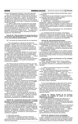Miércoles 30 de setiembre de 2015 / El Peruano562618 NORMAS LEGALES
duración de trescientos sesenta y cinco días calendario.
Son consideradas actividades previas al inicio de
operaciones, los inventarios y censos para la formulación
de planes de manejo, plani f cación de infraestructura,
trazado de vías, apertura de linderos, construcción de
campamentos, construcción de viveros, así como labores
de vigilancia del área; las cuales no requieren la aprobación
del plan de manejo.
La ARFFS debe remitir conjuntamente copia digital
e impresa del plan de manejo aprobado y la resolución
correspondiente, tanto al SERFOR como al OSINFOR,
para su incorporación en el SNIFFS y para su publicación
en el portal institucional, de acuerdo con el Texto Único
Ordenado de la Ley N° 27806, Ley de Transparencia y
Acceso a la Información Pública, aprobado por Decreto
Supremo N° 043-2003-PCM.
Artículo 38.- Tipos de planes de manejo forestal en
concesiones para plantaciones y contratos de cesión
en uso para sistemas agroforestales
38.1 Los planes de manejo forestal son los siguientes:
a. Plan de Instalación y Manejo de Plantaciones
Forestales (PIMPF): Es el instrumento de plani f cación
estratégico de largo plazo, en el que se indican las
especies a instalarse, así como el aprovechamiento de
las plantaciones forestales. Es formulado y suscrito por
un regente para toda el área y periodo de vigencia de la
concesión para plantaciones.
b. Declaración de Manejo (DEMA): Es el instrumento
de planif cación simplif cada de corto o mediano plazo,
aplicable para bajas intensidades de aprovechamiento
con prácticas que no afectan de manera signi f cativa
la capacidad de recuperación del ecosistema o la
especie bajo manejo. La DEMA debe incluir las prácticas
silviculturales a realizar y no requiere ser elaborado o
suscrito por un regente.
38.2 Para el caso de contratos de cesión en uso para
sistemas agroforestales solo se requiere un DEMA para
el aprovechamiento de bosques naturales primarios y
secundarios que forman parte de la unidad de manejo.
El titular de dicho contrato puede realizar el manejo y
aprovechamiento múltiple de recursos forestales y de fauna
silvestre en los bosques antes mencionados, incluyendo
actividades de ecoturismo, de manera complementaria a
la agroforestería, siempre y cuando no se desnaturalice
el objeto principal del título habilitante y se incluya en plan
de manejo forestal. En caso esta actividad no se haya
considerado en el plan de manejo, corresponde que el
titular efectúe su reformulación.
38.3 Para el caso de los contratos de concesión para
plantaciones forestales se requiere contar con un PIMPF .
El titular de dicho contrato puede realizar el manejo y
aprovechamiento múltiple de recursos forestales y de
fauna silvestre, incluyendo actividades de ecoturismo,
de manera complementaria, siempre y cuando no se
desnaturalice el objeto principal del título habilitante. Solo
el aprovechamiento complementario de fauna silvestre
requiere ser incluido en el plan de manejo.
38.4 Los planes de manejo forestal se reformulan a
propuesta de parte o como resultado de las acciones de
control, supervisión, f scalización, monitoreo o medidas
correctivas de la autoridad competente, según las
disposiciones aprobadas por el SERFOR para tal f n.
Artículo 39.- Lineamientos técnicos para el manejo
forestal en concesiones para plantaciones y contratos
de cesión en uso para sistemas agroforestales
El SERFOR aprueba los lineamientos técnicos para
la elaboración de cada tipo de planes de manejo, con la
opinión previa favorable del MINAM. Los lineamientos son
elaborados con la participación de la ARFFS, OSINFOR,
la Dirección General de Asuntos Ambientales Agrarios
(DGAAA) del MINAGRI, el MINAM y otros actores
relacionados según su competencia. Estos lineamientos
contienen lo siguiente:
a. Información general.
b. Información de especies, recursos o servicios.
c. Zonif cación u ordenamiento interno del área con
identif cación de la Unidad de Manejo Forestal (UMF) y de
áreas de conservación.
d. Sistema de manejo y labores silviculturales, según
corresponda.
e. Descripción de las actividades de aprovechamiento,
así como las maquinarias y equipos a utilizar.
f. Medidas de protección de la UMF.
g. Cronograma de actividades.
h. Identif cación y caracterización de los impactos
ambientales negativos generados por la actividad y
medidas de prevención y mitigación, incluido el manejo de
residuos sólidos, cuando el plan de manejo no requiera la
evaluación de impacto ambiental, conforme a lo dispuesto
en el artículo 20.
i. Mapas o planos, incluyendo las vías, acompañados
del informe con los datos de campo.
La aprobación del plan de manejo, incluyendo lo
indicado en el literal h), es competencia de la ARFFS. La
supervisión y f scalización del plan de manejo, incluyendo
lo indicado en el literal h), así como la sanción y caducidad
por su incumplimiento, es competencia del OSINFOR.
Artículo 40.- Aprovechamiento forestal
La adecuada implementación del aprovechamiento
forestal garantiza la reducción del impacto ambiental y el
incremento del rendimiento de los productos obtenidos.
El SERFOR, en coordinación con lasARFFS, Gobiernos
Locales, universidades, la Autoridad Científ ca CITES y
otros actores relacionados, aprueba los lineamientos para
el aprovechamiento forestal.
El SERFOR, en coordinación con las ARFFS, elabora
una Guía para el Aprovechamiento de Impacto Reducido,
que los titulares deben considerar para la implementación
de planes de manejo forestal, una vez que la referida guía
sea aprobada.
Artículo 41.- Áreas de protección en las unidades
de manejo forestal
Dentro del ordenamiento interno de las unidades
de manejo forestal, se identi f can y establecen áreas
de protección, tomando en consideración entre otras, lo
siguiente:
a. Áreas con presencia de lagunas y humedales
(“cochas”, “aguajales”, etc.).
b. Áreas de importancia para la fauna silvestre como
colpas, áreas de anidación, bebederos, entre otros.
c. Áreas con presencia signi f cativa de f ora o
asociaciones vegetales de especies amenazadas.
d. Áreas que contienen formaciones vegetales que
proporcionan servicios de los ecosistemas forestales y
otros ecosistemas de vegetación silvestre, priorizando las
fuentes de agua de poblaciones locales, que evitan riesgos
de erosión y fajas marginales.
En los lineamientos para la elaboración de los planes
de manejo que el SERFOR aprueba, se incluyen las
medidas de protección para estas áreas. Para acceder
a regímenes promocionales por protección, el titular
debe incorporar estas áreas y las actividades que las
benef cien dentro del plan de manejo correspondiente.
Las actividades realizadas deben constar en el informe de
ejecución forestal.
Artículo 42.- Manejo forestal de los bosques
secundarios en contratos de cesión en uso para
sistemas agroforestales
El manejo forestal en bosques secundarios es un
componente dinámico de los paisajes de mosaicos
productivos, y representa un nicho ideal para la producción
de madera en sistemas de ciclo corto y el aprovechamiento
de productos forestales no maderables.
En los bosques secundarios se promueve el crecimiento
de especies forestales de rápido crecimiento, mediante el
manejo de la regeneración natural y el enriquecimiento.
El SERFOR, con la participación de las ARFFS,
entidades de investigación y actores relacionados al
tema, establece y aprueba los lineamientos para el
aprovechamiento en los bosques secundarios.
Artículo 43.- Manejo de áreas consolidadas
Dos o más titulares de una misma modalidad de
acceso, colindantes o con solución de continuidad, pueden
realizar el manejo a través de un plan de manejo de áreas
consolidadas o plan de manejo consolidado. Para efectos
 
