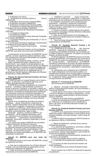 Miércoles 30 de setiembre de 2015 / El Peruano562536 NORMAS LEGALES
d. El Ministerio de Cultura.
e. El Ministerio de Comercio Exterior y Turismo
(MINCETUR).
f. El Ministerio de Economía y Finanzas (MEF).
g. El Ministerio del Interior (MININTER).
h. El Ministerio de Relaciones Exteriores (MRE).
i. El Organismo de Supervisión de los Recursos
Forestales y de Fauna Silvestre (OSINFOR).
j. El Centro Nacional de Planeamiento Estratégico
(CEPLAN).
k. Los Gobiernos Regionales.
l. Los Gobiernos Locales.
m. El Servicio Nacional de Áreas Naturales Protegidas
por el Estado (SERNANP).
n. La Comisión Nacional para el Desarrollo y V ida sin
Drogas (DEVIDA).
o. La Dirección General de Capitanías y Guardacostas
de la Marina de Guerra del Perú (DICAPI).
p. El Comando Conjunto de las Fuerzas Armadas
(CCFFAA)
q. El Servicio Nacional Forestal y de Fauna Silvestre
(SERFOR), que actúa como ente rector del SINAFOR.
La participación de los miembros del SINAFOR, incluye
además, los otros organismos públicos adscritos a ellos,
con competencias y funciones relacionadas con la gestión
forestal o de fauna silvestre.
Asimismo, todo grupo de trabajo, comisión, comité
u órgano colegiado del Estado, cualquiera sea su
denominación, que cumplan funciones similares a las
previstas en el artículo 35 de la Ley Nº 29158, Ley Orgánica
del Poder Ejecutivo, vinculadas a la gestión forestal o de
fauna silvestre, deben actuar en el marco del SINAFOR.
El SINAFOR cuenta con un reglamento que es
aprobado por Decreto Supremo refrendado por el Ministro
de Agricultura y Riego (MINAGRI).
Artículo 14.- Servicio Nacional Forestal y de Fauna
Silvestre (SERFOR)
El SERFOR tiene un Consejo Directivo como máximo
órgano de dirección y una Dirección Ejecutiva como
máxima autoridad ejecutiva institucional.
El SERFOR se encarga de establecer las condiciones
técnicas, normativas y administrativas; promover el
acceso a servicios f nancieros, a mercados y mejorar las
condiciones de competitividad del sector para la gestión del
Patrimonio, incluyendo los protocolos para la recolección
de información a través de inventarios nacionales y el
intercambio de información de las bases de datos, a cargo
de los distintos órganos de gobierno, a través del Sistema
Nacional de Información Forestal y de Fauna Silvestre
(SNIFFS).
Dentro de su competencia de evaluar las políticas,
estrategias, planes, lineamientos y programas de
alcance nacional relacionados con el uso sostenible,
la conservación, la gestión, la protección y el control de
los recursos y el Patrimonio, emite informes técnicos
y/o legales sobre el cumplimiento de éstas, los cuales
contienen recomendaciones, según el caso.
Desarrolla, gestiona y conduce el SNIFFS, con
participación de las entidades pertinentes, como
un instrumento que contribuya a las actividades de
administración, conservación y aprovechamiento
sostenible, prevención, monitoreo, supervisión y control
del Patrimonio.
Las normas que expide el SERFOR son aprobadas
mediante Resolución de Dirección Ejecutiva.
Todo proyecto normativo cuyo contenido afecte
el Patrimonio requiere la opinión favorable previa del
SERFOR. No se encuentran comprendidos en este
supuesto los instrumentos de plani f cación y gestión,
elaborados de manera participativa con el SERFOR y las
autoridades competentes.
Artículo 15.- SERFOR como ente rector del
SINAFOR
El SERFOR siendo el ente rector del SINAFOR, cumple
las siguientes funciones:
a. Velar por la implementación de la Política Nacional
Forestal y de Fauna Silvestre, en coordinación con las
instituciones integrantes del SINAFOR.
b. Dictar las normas y establecer los procedimientos
relacionados al funcionamiento del SINAFOR.
c. Establecer o promover , según corresponda,
mecanismos de coordinación, colaboración y cooperación
interinstitucional con el Ministerio de Relaciones Exteriores
y las entidades competentes, para la implementación,
seguimiento, evaluación y reporte del cumplimiento
de los compromisos internacionales asumidos por el
Gobierno Peruano, relacionados con la conservación y uso
sostenible del Patrimonio.
d. Promover el diseño e implementación de la gestión
por resultados, articulados entre las diferentes instituciones
integrantes del SINAFOR.
e. Velar por la implementación de la Estrategia y el
Plan Nacional de Modernización de la Gestión Pública en
la gestión forestal.
f. Otras funciones inherentes al desarrollo e
implementación del SINAFOR.
Artículo 16.- Comisión Nacional Forestal y de
Fauna Silvestre (CONAFOR)
La CONAFOR es la Comisión de Alto Nivel del
SERFOR, integrada por profesionales, especialistas
procedentes de entidades del Estado, de la sociedad civil
y pueblos indígenas y originarios, vinculados a la actividad
forestal y de fauna silvestre.
El Director Ejecutivo del SERFOR propone al Consejo
Directivo del SERFOR, a los integrantes que conforman la
CONAFOR, los cuales son designados mediante acuerdo
del Consejo Directivo. Adicionalmente, la CONAFOR
considera la conformación de grupos de trabajo temáticos,
con la participación de expertos, especialistas y técnicos,
considerando las necesidades, capacidades y experiencias
requeridas.
La participación como integrante de la CONAFOR
no implica designación como funcionario público y no
inhabilita para el ejercicio de la función pública o actividad
privada. El funcionamiento de la CONAFOR se determina
en el reglamento interno, aprobado por acuerdo del
Consejo Directivo del SERFOR.
Artículo 17.- Funciones de la CONAFOR
Son funciones de la CONAFOR:
a. Absolver consultas e intercambiar información
sobre la Política Nacional Forestal y de Fauna Silvestre, a
solicitud del SERFOR.
b. Emitir opinión previa sobre el Plan Nacional Forestal
y de Fauna Silvestre y sus planes constituyentes, y en los
asuntos que sobre materia forestal o de fauna silvestre
solicite el SERFOR.
c. Asesorar al Consejo Directivo del SERFOR.
d. Emitir recomendaciones al SERFOR para la gestión
del Patrimonio, el cumplimiento de la normatividad, y
dentro del marco de la Política Nacional Forestal y de
Fauna Silvestre.
Artículo 18.- Unidad de Gestión Forestal y de Fauna
Silvestre (UGFFS)
La UGFFS es la organización territorial departamental
regional de gestión, administración y control público de los
recursos forestales y de fauna silvestre, y está a cargo de
la ARFFS.
La ARFFS elabora la propuesta de UGFFS basada en
los siguientes criterios y herramientas:
a. Mapas de distribución y tamaño de las cuencas
hidrográf cas existentes.
b. La ubicación del departamento, provincias y distritos,
de acuerdo a la división geopolítica.
c. La continuidad física de los ecosistemas en base a
la zonif cación, estudios especializados u otras fuentes de
información actualizada y disponible.
d. La accesibilidad para la administración, basada en el
mapa físico y de carreteras.
e. Las oportunidades para el control y vigilancia.
f. La densidad de las poblaciones asentadas en la
zona.
g. El número de áreas de producción forestal o de
títulos habilitantes.
h. Las propuestas de los actores forestales locales.
Para la creación de la UGFFS, se desarrolla el siguiente
procedimiento:
 