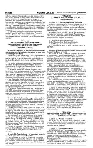 Miércoles 30 de setiembre de 2015 / El Peruano562626 NORMAS LEGALES
sistemas agroforestales, pueden acceder a los incentivos
para la asociatividad, la gestión y adopción de tecnología,
previa condición de elegibilidad que le otorgue el
Programa de Compensaciones para la Competitividad.
Para ello, los gobiernos regionales y gobiernos locales, en
coordinación con el SERFOR, ofrecen asistencia técnica
directa o a través de alianzas con otras entidades públicas
y privadas, para la elaboración de planes de negocios y el
cumplimiento de los requisitos establecidos por el referido
Programa.
El SERFOR, en coordinación con el Programa en
mención, def ne la condición de pequeño y mediano
productor forestal y f ja las características para operar en
Unidades Productivas Sostenibles (UPS) por parte de los
mismos.
TÍTULO XII
FINANCIAMIENTO E INVERSIÓN PARA
PLANTACIONES FORESTALES Y CONTRATOS
DE CESIÓN EN USO PARA LOS SISTEMAS
AGROFORESTALES
Artículo 86.- Hipoteca de las concesiones forestales
para plantaciones y contratos de cesión en uso para
sistemas agroforestales
La concesión para plantaciones y el contrato de cesión
en uso para sistemas agroforestales son un derecho
real de carácter incorporal, registrable y susceptible de
hipoteca. Es aplicable como norma supletoria el Código
Civil.
Los títulos habilitantes antes mencionados pueden
ser objeto de hipoteca como garantía para el acceso a
f nanciamiento orientado al manejo forestal, proyectos
integrales, y desarrollo de plantaciones.
El acreedor hipotecario, durante la vigencia de la
concesión y hasta antes de declararse su caducidad, puede
ejercer todas las acciones necesarias para resguardar la
vigencia de la concesión materia de la garantía. Para una
concesión con procedimiento administrativo único es de
aplicación lo dispuesto en el numeral 29.4 del artículo 29,
a f n que el acreedor ejecute la garantía.
En caso de ejecución de garantía hipotecaria, será
aplicable como norma supletoria el Código Procesal Civil.
Los postores a la adjudicación de la concesión, deben
reunir los requisitos para ser concesionario, establecidos
en el presente Reglamento.
El acreedor hipotecario debe ser noti f cado por el
OSINFOR acerca de los procedimientos administrativos
que esta entidad inicie, en los casos en los cuales se
advierta la posible comisión de causales de caducidad del
derecho de concesión.
Artículo 87.- Vuelo forestal como garantía mobiliaria
El vuelo forestal de concesiones para plantaciones y
contratos de cesión en uso para sistemas agroforestales
es un bien mueble susceptible de ser entregado como
garantía, para obtener recursos del sistema f nanciero o
del mercado de capitales.
La garantía mobiliaria puede constituirse a partir de la
instalación de una plantación, mientras que para los casos
de bosques naturales, sólo puede materializarse siempre
que el vuelo del área a ser ofrecida como garantía cuente
con plan de manejo aprobado por la ARFFS.
Son aplicables como normas supletorias el Código
Civil, la Ley N° 28677, Ley de la Garantía Mobiliaria, la
Ley N° 26702, Ley General del Sistema Financiero y del
Sistema de Seguros y Orgánica de la Superintendencia
de Banca y Seguros, y el Decreto Supremo N° 093-2002-
EF, que aprueba el Texto Único Ordenado de la Ley del
Mercado de Valores.
En caso se declare la caducidad de la concesión que
contiene el vuelo forestal objeto de garantía, se procede
a la ejecución de esta garantía mobiliaria a favor del
acreedor.
Artículo 88.- Restricciones a la hipoteca y garantía
mobiliaria para plantaciones forestales
La constitución de hipotecas o garantías mobiliarias
mencionadas en los artículos anteriores sólo podrán tener
por f nalidad la inversión en el desarrollo de plantaciones,
la conservación y aprovechamiento sostenible de las áreas
bajo manejo.
TÍTULO XIII
CERTIFICACIÓN, BUENAS PRÁCTICAS Y
NORMALIZACIÓN
Artículo 89.- Certiﬁcación Forestal Voluntaria
El SERFOR fomenta la certi f cación forestal con el f n
de promover el manejo forestal sostenible, la legalidad
del aprovechamiento y facilitar el ingreso de productos
forestales a nichos de mercado especí f cos, nacionales e
internacionales.
Para el acceso a los bene f cios e incentivos para
plantaciones forestales y sistemas agroforestales por
certif cación forestal voluntaria, se debe acreditar alguno
de los siguientes tipos de certif cación:
a. Certif cación de Manejo Forestal.
b. Certif cación de la Cadena de Custodia.
c. Certif cación de Madera Controlada.
d. Otros tipos de certi f cación reconocidos por el
SERFOR.
Artículo90.-Buenasprácticasparalacompetitividad
forestal y de fauna silvestre
El SERFOR y las ARFFS difunden, promueven
y brindan apoyo técnico para la adopción de buenas
prácticas y estándares de calidad, informando a los
múltiples usuarios de la importancia de la gestión de la
calidad a lo largo de la cadena productiva. Ello, a través
de la utilización de guías, manuales, protocolos, paquetes
tecnológicos, procedimientos, entre otros.
Las buenas prácticas son promovidas con
reconocimientos e incentivos establecidos de acuerdo
con los lineamientos aprobados y difundidos por el
SERFOR. Son identif cadas como buenas prácticas para
la competitividad las certi f caciones, las buenas prácticas
de manejo forestal y de fauna silvestre, de conservación
de f ora y de fauna silvestre, las ambientales, de gestión
cinegética, las sanitarias, de manufactura, laborales, entre
otras de interés.
La verif cación del cumplimiento en la adopción de
buenas prácticas es efectuada por los organismos de
certif cación acreditados, entre otras personas naturales
y jurídicas, reconocidas para estos f nes por el SERFOR.
Artículo 91.- Normalización y estándares de calidad
El SERFOR coordina con las ARFFS, el MINAM, el
Instituto Nacional de Defensa de la Competencia y de
la Protección de la Propiedad Intelectual (INDECOPI),
el Servicio Nacional de Capacitación para la Industria
de la Construcción (SENCICO), Centro de Innovación
Tecnológica (CITE), IIAP , el Instituto Nacional de la
Calidad (INACAL), entre otras instituciones, la elaboración,
actualización y uso de normas técnicas y estándares
de calidad, de los productos forestales provenientes
de plantaciones y sistemas agroforestales, los cuales
se sustentan en principios sociales, económicos y
ambientales, en concordancia con las exigencias
internacionales.
TÍTULO XIV
PROMOCIÓN DE VIVEROS Y DE LA PRODUCCIÓN DE
SEMILLAS DE CALIDAD
Artículo 92.- Viveros Forestales
El SERFOR y la ARFFS, en coordinación con el
Instituto Nacional de InnovaciónAgraria (INIA), promueven
el desarrollo, la instalación y la inscripción de los viveros
forestales a nivel nacional.
Artículo 93.- Semillas Forestales
El SERFOR y la ARFFS promueven el uso de semillas
forestales de calidad y de origen legal, fomentando
iniciativas para el establecimiento de fuentes semilleras;
huertos, rodales, bancos de germoplasma, a f n de
garantizar la disponibilidad de semillas de calidad y
semillas certif cadas.
El SERFOR colabora con la implementación en el país,
de un Programa Nacional de Semillas Forestales, para los
programas de plantaciones forestales.
 