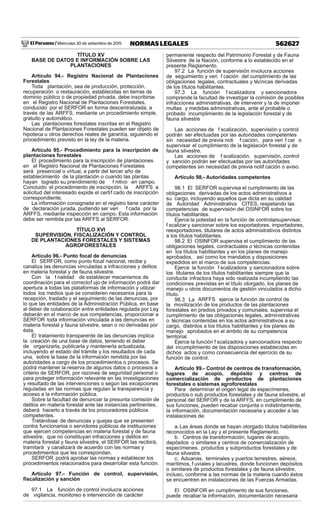 El Peruano / Miércoles 30 de setiembre de 2015 562627NORMAS LEGALES
TÍTULO XV
BASE DE DATOS E INFORMACIÓN SOBRE LAS
PLANTACIONES
Artículo 94.- Registro Nacional de Plantaciones
Forestales
Toda plantación, sea de producción, protección,
recuperación o restauración, establecidas en tierras de
dominio público o de propiedad privada, debe inscribirse
en el Registro Nacional de Plantaciones Forestales,
conducido por el SERFOR en forma descentralizada, a
través de las ARFFS, mediante un procedimiento simple,
gratuito y automático.
Las plantaciones forestales inscritas en el Registro
Nacional de Plantaciones Forestales pueden ser objeto de
hipoteca u otros derechos reales de garantía, siguiendo el
procedimiento previsto en la ley de la materia.
Artículo 95.- Procedimiento para la inscripción de
plantaciones forestales
El procedimiento para la inscripción de plantaciones
en el Registro Nacional de Plantaciones Forestales
será presencial o virtual, a partir del tercer año de
establecimiento de la plantación o cuando las plantas
hayan logrado su prendimiento de f nitivo en campo.
Concluido el procedimiento de inscripción, la ARFFS a
solicitud del interesado expide el certif cado de inscripción
correspondiente.
La información consignada en el registro tiene carácter
de declaración jurada, pudiendo ser veri f cada por la
ARFFS, mediante inspección en campo. Esta información
debe ser remitida por las ARFFS al SERFOR.
TÍTULO XVI
SUPERVISIÓN, FISCALIZACIÓN Y CONTROL
DE PLANTACIONES FORESTALES Y SISTEMAS
AGROFORESTALES
Artículo 96.- Punto focal de denuncias
El SERFOR, como punto focal nacional, recibe y
canaliza las denuncias vinculadas a infracciones y delitos
en materia forestal y de fauna silvestre.
Con la f nalidad de establecer mecanismos de
coordinación para el correctof ujo de información podrá dar
apertura a todas las plataformas de información y utilizar
todos los medios que se consideren necesarios para la
recepción, traslado y el seguimiento de las denuncias, por
lo que las entidades de la Administración Pública, en base
al deber de colaboración entre entidades regulada por Ley,
deberán en el marco de sus competencias, proporcionar a
SERFOR toda información vinculada a las denuncias en
materia forestal y fauna silvestre, sean o no derivadas por
ésta.
El tratamiento transparente de las denuncias implica
la creación de una base de datos, teniendo el deber
de organizarla, publicarla y mantenerla actualizada,
incluyendo el estado del trámite y los resultados de cada
una, sobre la base de la información remitida por las
autoridades a cargo de los procedimientos o procesos. Se
podrá mantener la reserva de algunos datos o procesos a
criterio de SERFOR, por razones de seguridad personal o
para proteger información relevante en las investigaciones
y resultado de las intervenciones o según las excepciones
reguladas en las normas que regulan la transparencia y
acceso a la información pública.
Sobre la facultad de denunciar la presunta comisión de
delitos en materia forestal ante las instancias pertinentes,
deberá hacerlo a través de los procuradores públicos
competentes.
Tratándose de denuncias y quejas que se presenten
contra funcionarios o servidores públicos de instituciones
que ejercen competencias en materia forestal y de fauna
silvestre, que no constituyan infracciones y delitos en
materia forestal y fauna silvestre, el SERFOR las recibirá,
tramitará y canalizará de acuerdo con las normas y
procedimientos que les correspondan.
SERFOR podrá aprobar las normas y establecer los
procedimientos relacionados para desarrollar esta función.
Artículo 97.- Función de control, supervisión,
ﬁscalización y sanción
97.1 La función de control involucra acciones
de vigilancia, monitoreo e intervención de carácter
permanente respecto del Patrimonio Forestal y de Fauna
Silvestre de la Nación, conforme a lo establecido en el
presente Reglamento.
97.2 La función de supervisión involucra acciones
de seguimiento y veri f cación del cumplimiento de las
obligaciones legales, contractuales y técnicas derivadas
de los títulos habilitantes.
97.3 La función f scalizadora y sancionadora
comprende la facultad de investigar la comisión de posibles
infracciones administrativas, de intervenir y la de imponer
multas y medidas administrativas, ante el probable o
probado incumplimiento de la legislación forestal y de
fauna silvestre
Las acciones de f scalización, supervisión y control
podrán ser efectuadas por las autoridades competentes
sin necesidad de previa noti f cación, para veri f car o
supervisar el cumplimiento de la legislación forestal y de
fauna silvestre.
Las acciones de f scalización, supervisión, control
y sanción podrán ser efectuadas por las autoridades
competentes sin necesidad de previa notif cación o aviso.
Artículo 98.- Autoridades competentes
98.1 El SERFOR supervisa el cumplimiento de las
obligaciones derivadas de los actos administrativos a
su cargo, incluyendo aquellos que dicta en su calidad
de Autoridad Administrativa CITES, respetando las
competencias de supervisión del OSINFOR sobre los
títulos habilitantes.
Ejerce la potestad en la función de controlar, supervisar,
f scalizar y sancionar sobre los exportadores, importadores,
reexportadores, titulares de actos administrativos distintos
a los títulos habilitantes.
98.2 El OSINFOR supervisa el cumplimiento de las
obligaciones legales, contractuales o técnicas contenidas
en los títulos habilitantes y en los planes de manejo
aprobados, así como los mandatos y disposiciones
expedidos en el marco de sus competencias.
Ejerce la función f scalizadora y sancionadora sobre
los titulares de los títulos habilitantes siempre que la
conducta infractora haya sido realizada incumpliendo las
condiciones previstas en el título otorgado, los planes de
manejo u otros documentos de gestión vinculados a dicho
título.
98.3 La ARFFS ejerce la función de control de
la movilización de los productos de las plantaciones
forestales en predios privados y comunales, supervisa el
cumplimiento de las obligaciones legales, administrativas
o técnicas contenidas en los actos administrativos a su
cargo, distintos a los títulos habilitantes y los planes de
manejo aprobados en el ámbito de su competencia
territorial.
Ejerce la función f scalizadora y sancionadora respecto
del incumplimiento de las disposiciones establecidas en
dichos actos y como consecuencia del ejercicio de su
función de control.
Artículo 99.- Control de centros de transformación,
lugares de acopio, depósito y centros de
comercialización de productos de plantaciones
forestales o sistemas agroforestales
Para determinar el origen legal de especímenes,
productos o sub productos forestales y de fauna silvestre, el
personal del SERFOR y de la ARFFS, en cumplimiento de
sus funciones, pueden recabar conjunta o indistintamente,
la información, documentación necesaria y acceder a las
instalaciones de:
a.Las áreas donde se hayan otorgado títulos habilitantes
reconocidos en la Ley y el presente Reglamento.
b. Centros de transformación, lugares de acopio,
depósitos o similares y centros de comercialización de
especímenes, productos y subproductos forestales y de
fauna silvestre.
c. Aduanas, terminales y puertos terrestres, aéreos,
marítimos, f uviales y lacustres, donde funcionen depósitos
o similares de productos forestales y de fauna silvestre,
incluso, conforme a las normas de la materia cuando éstos
se encuentren en instalaciones de las Fuerzas Armadas.
El OSINFOR en cumplimiento de sus funciones,
puede recabar la información, documentación necesaria
 