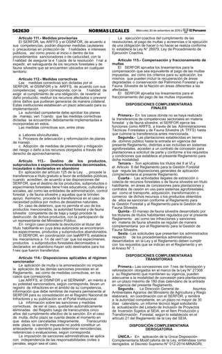 Miércoles 30 de setiembre de 2015 / El Peruano562630 NORMAS LEGALES
Artículo 111.- Medidas provisorias
El SERFOR, las ARFFS y el OSINFOR, de acuerdo a
sus competencias, podrán disponer medidas cautelares
o precautorias en protección de f nalidades e intereses
públicos, así como previo al inicio o dentro de los
procedimientos sancionadores o de caducidad, con la
f nalidad de asegurar la e f cacia de la resolución f nal a
expedir, en salvaguarda de los recursos forestales y de
fauna silvestre que se encuentren ubicados en cualquier
territorio.
Artículo 112.- Medidas correctivas
Las medidas correctivas son dictadas por el
SERFOR, el OSINFOR y la ARFFS, de acuerdo con sus
competencias, según corresponda, con la f nalidad de
exigir el cumplimiento de una obligación, de revertir el
daño producido, restituir los recursos afectados o prevenir
otros daños que pudieran generarse de manera colateral.
Estas instituciones establecen un plazo adecuado para su
implementación.
La autoridad competente debe aprobar los planes
de manejo, veri f cando que las medidas correctivas
dictadas se encuentren debidamente implementadas e
incorporadas en estos.
Las medidas correctivas son, entre otras:
a. Labores silviculturales.
b. Procesos de adecuación y reformulación de planes
de manejo.
c. Adopción de medidas de prevención y mitigación
del riesgo o daño a los recursos otorgados a través del
derecho de aprovechamiento.
Artículo 113.- Destino de los productos,
subproductos o especímenes forestales decomisados,
incautados o declarados en abandono
En aplicación del artículo 125 de la Ley , procede la
transferencia a título gratuito a favor de entidades públicas,
cuando acrediten, de acuerdo a las disposiciones del
SERFOR, que el destino de los productos, subproductos o
especímenes forestales tiene f nes educativos, culturales y
sociales, así como las entidades de administración, control
forestal y de fauna silvestre y aquellas que le brinden
apoyo. Asimismo, procede la transferencia en el caso de
necesidad pública por motivo de desastres naturales.
En caso de deterioro, que no permita el uso de los
productos mencionados, la autoridad forestal y de fauna
silvestre competente da de baja y luego procede la
destrucción de dichos productos, con la participación de
un representante del Ministerio Público.
En ningún caso procede la devolución al titular del
título habilitante en cuya área autorizada se encontraron
los especímenes, productos y subproductos abandonados.
El SERFOR, en coordinación con lasARFFS, establece
los mecanismos a f n de veri f car que los especímenes,
productos o subproductos forestales decomisados o
declarados en abandono hayan sido destinados para los
f nes que fueron transferidos.
Artículo 114.- Disposiciones aplicables al régimen
sancionador
La aplicación de multa o la amonestación no impide
la aplicación de las demás sanciones previstas en el
Reglamento, así como de medidas correctivas, en los
casos que corresponda.
Las ARFFS, el OSINFOR y el SERNANP, en mérito a
su potestad sancionadora, según corresponda, llevan un
registro de infractores en el ámbito de su competencia,
información que debe remitirse de manera permanente al
SERFOR para su consolidación en el Registro Nacional de
Infractores y su publicación en el Portal Institucional.
La información sobre las sanciones y medidas
correctivas, de ser el caso, quedarán automáticamente
eliminadas del Registro luego de transcurridos cinco
años del cumplimiento efectivo de la sanción. En el caso
de multa, dicho plazo se cuenta desde el momento en
que éstas son canceladas íntegramente. Transcurrido
este plazo, la sanción impuesta no podrá constituir un
antecedente o demérito para determinar reincidencias,
reiterancias o evaluaciones, según corresponda.
La imposición de sanciones administrativas se aplica
con independencia de las responsabilidades civiles o
penales, según sea el caso.
La ejecución coactiva del cumplimiento de las
resoluciones, el pago de multas y acreencias o la ejecución
de una obligación de hacer o no hacer, se realiza conforme
lo establece la Ley N° 26979, Ley de Procedimiento de
Ejecución Coactiva.
Artículo 115.- Compensación y fraccionamiento de
multas
El SERFOR aprueba los lineamientos para la
compensación que sea equivalente al pago de las multas
impuestas, así como los criterios para su aplicación, los
mismos que pueden incluir la recuperación de áreas
degradadas o conservación del Patrimonio Forestal y de
Fauna Silvestre de la Nación en áreas diferentes a las
afectadas.
El SERFOR aprueba los lineamientos para el
fraccionamiento del pago de las multas impuestas.
DISPOSICIONES COMPLEMENTARIAS
FINALES
Primera.- En los casos donde no se haya realizado
la transferencia de competencias sectoriales en materia
forestal y de fauna silvestre, el SERFOR ejerce las
funciones como ARFFS, a través de las Administraciones
Técnicas Forestales y de Fauna Silvestre (A TFFS) hasta
que culmine la transferencia antes mencionada.
Segunda.- Las plantaciones establecidas en tierras
de dominio público hasta la entrada en vigencia del
presente Reglamento, distintas a las incluidas en sistemas
agroforestales, acceden a un contrato de concesión para
plantaciones a solicitud de parte y conforme a los requisitos
y condiciones que establece el presente Reglamento para
dicha modalidad.
Tercera.- Son aplicables los títulos del II al VI y
el Articulo 6 del Reglamento para la Gestión Forestal
que regula las disposiciones generales de aplicación
complementaria al presente Reglamento.
Cuarta.- Las actividades ilegales de extracción o
colecta de recursos forestales o de fauna silvestre sin título
habilitante, en áreas de concesiones para plantaciones y
contratos de cesión en uso para sistemas agroforestales,
así como el transporte, adquisición, transformación o
comercio de dichos recursos o los productos obtenidos
de ellos se sancionan conforme al Reglamento para
la Gestión Forestal y al Reglamento para la Gestión de
Fauna Silvestre.
Quinta.- El manejo de fauna silvestre desarrollado por
los titulares de títulos habilitantes regulados por el presente
Reglamento así como las infracciones y sanciones
en materia de fauna silvestre se regulan de manera
complementaria por el Reglamento para la Gestión de
Fauna Silvestre.
Sexta.- Las solicitudes que presenten los administrados
respecto de los procedimientos administrativos
desarrollados en la Ley y el Reglamento deben cumplir
con los requisitos que se indican en el Reglamento y en
el Anexo N° 1.
DISPOSICIONES COMPLEMENTARIAS
TRANSITORIAS
Primera.- Las concesiones con f nes de forestación y
reforestación otorgados en el marco de la Ley N° 27308
y su Reglamento que mantienen su vigencia, pueden
adecuarse a la modalidad de concesión para plantaciones
en un plazo máximo de 180 días calendario de la entrada
en vigencia del presente Reglamento.
Segunda.- La Dirección General de Asuntos
Ambientales Agrarios del Ministerio de Agricultura y Riego
elaborará, en coordinación con el SERFOR, y remitirá
a la autoridad competente, en un plazo no mayor de 30
días calendario, un informe técnico legal solicitando
la actualización del Listado de Inclusión de Proyectos
de Inversión Sujetos al SEIA, en el Ítem Producción y
Transformación Forestal, según lo establecido en el
artículo 21 del Reglamento de la Ley del SEIA.
DISPOSICIÓN COMPLEMENTARIA
DEROGATORIA
ÚNICA.- En aplicación de la Única Disposición
Complementaria Modif catoria de la Ley, entiéndase como
derogados el Decreto Supremo N° 012-2014-MINAGRI,
 