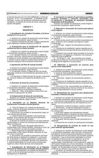 El Peruano / Miércoles 30 de setiembre de 2015 562631NORMAS LEGALES
el Decreto Supremo N° 017-2014-MINAGRI y el Decreto
Supremo N° 01 1-2015-MINAGRI. El SERFOR queda
facultado a emitir una Resolución Directoral Ejecutiva
aprobando la relación de normas de menor rango que
quedan derogadas.
ANEXO N° 1
REQUISITOS*
1. Acreditación de custodios forestales y de fauna
silvestre (trámite gratuito)
a. Solicitud con carácter de declaración jurada dirigida
a la autoridad competente, según formato.
b. Copia de Constancia de haber recibido capacitación
sobre legislación forestal emitida por la ARFFS.
2. Autorización para la introducción de especies
exóticas de ﬂora al medio silvestre
a. Solicitud con carácter de declaración jurada dirigida
a la autoridad competente, según formato.
b. Un ejemplar impreso y un ejemplar en digital de
estudios científ cos previos sobre el comportamiento de
la especie en dicho ambiente y que demuestren un nulo
o escaso nivel de riesgo de contaminación genética e
impactos ecológicos de las especies introducidas.
3. Aprobación del Plan de manejo forestal
a. Solicitud con carácter de declaración jurada dirigida
a la autoridad competente, según formato.
b. Un ejemplar impreso y digital del plan de manejo
elaborado conforme a los lineamientos aprobados por el
SERFOR.
c. Un ejemplar en digital del plan de manejo, incluyendo
los archivos shapes con coberturas temáticas de los
mapas.
4. Exclusión de áreas de concesiones
a. Solicitud con carácter de declaración jurada dirigida
a la autoridad competente, según formato.
b. Mapa visado por la autoridad competente.
c. Copia de Título de propiedad o documento que
acredite la superposición de áreas.
5. Compensación de áreas de concesiones.
Solicitud con carácter de declaración jurada dirigida a
la autoridad competente, según formato.
6. Inscripción en el Registro Nacional de
Plantaciones Forestales (trámite gratuito)
a. Ficha de registro con carácter de declaración
jurada, conforme al formato aprobado en los lineamientos
aprobados por el SERFOR.
b. Documento que acredite la representación legal, en
caso de personas jurídicas.
c. Copia de título de propiedad o documento que
acredite dicho derecho real del área de la plantación
forestal, en caso de predios privados.
d. Número de contrato de cesión en uso para sistemas
agroforestales o número de concesión para plantaciones,
según corresponda.
e. Mapa de ubicación del predio elaborado en
coordenadas UTM y Datum WGS84, indicando la zona, así
como su extensión, en caso de predios privados.
f. Mapa del área de la plantación elaborado en
coordenadas UTM y Datum WGS84, indicando la zona,
así como su extensión.
g. Documento que acredite la autorización del titular
del área donde se realizará la instalación y conducción
de la plantación o sistema agroforestal, contrato entre
el inversionista y el propietario del area de la plantación
o sistema agroforestal, en el caso que la persona que
registra no sea el titular del área, de corresponder.
7. Actualización de Información en el Registro
Nacional de Plantaciones Forestales (trámite gratuito)
Ficha de actualización con carácter de declaración
jurada, conforme al formato aprobado en los lineamientos
aprobados por el SERFOR.
8. Inscripción en registro de aserraderos portátiles,
tractores forestales y vehículos autorizados para
la extracción y transporte de productos forestales
maderables (trámite gratuito)
Solicitud con carácter de declaración jurada dirigida a
la autoridad competente, según formato.
9. Obtención o renovación de Licencia para ejercer
como regente
a. Solicitud con carácter de declaración jurada dirigida
a la autoridad competente, según formato.
b. Copia de Título profesional vinculada a la categoría
de regencia.
c. Copia de documento que acredite la especialización
para el ejercicio de la categoría de regencia, según
corresponda.
d. Certif cado negativo de antecedentes penales y
judiciales.
e. Constancia de habilitación vigente expedida por el
Colegio Profesional correspondiente para el ejercicio de la
profesión.
f. Constancia que acredite haber aprobado el Curso de
Especialización en Regencia, emitida por una institución
registrada ante el SERFOR.
g. Curriculum V itae documentado que acredite
experiencia profesional mínima de tres años en el área de
la categoría de regencia a la que postula.
10. Obtención o renovación de Licencia para
ejercer como especialista
a. Solicitud con carácter de declaración jurada dirigida
a la autoridad competente, según formato
b. Copia de Título profesional o técnico.
c. Copia de documento que acredite la especialización
requerida.
d. Certif cado negativo de antecedentes penales y
judiciales.
e. Constancia de habilitación vigente expedida por el
Colegio Profesional correspondiente para el ejercicio de la
profesión.
f. Curriculum V itae documentado que acredite una
experiencia profesional y/o técnica mínima de tres años en
el área de especialización a la que postula.
11. Otorgamiento de concesión para plantaciones
forestales a solicitud de parte
a. Solicitud con carácter de declaración jurada dirigida
a la autoridad competente, según formato.
b. Documento que acredita la capacidad técnica (Hoja
de Vida del (los) profesional (es) con experiencia en el
tema).
c. Declaración Jurada de ingresos, cuentas y bienes.
d. Declaración Jurada de capacidad de acceso a
mercado e inserción a cadena productiva o de servicios,
de corresponder.
e. Certif cado negativo de antecedentes penales.
f. Información sobre la ubicación del área solicitada con
coordenadas UTM (Universal Transverse Mercator) para la
solicitud de una concesión directa.
g. Propuesta técnica según formato aprobado por el
SERFOR.
h. Compromiso de inversión en plantaciones forestales.
12. Otorgamiento de contrato de cesión en uso
para sistemas agroforestales
a. Solicitud con carácter de declaración jurada dirigida
a la autoridad competente, según formato, incluyendo la
acreditación de las condiciones señaladas en el artículo
59, especialmente los documentos que acrediten posesión,
conducción o que se encuentren asentados en el área
solicitada con fecha previa a la aprobación de la Ley.
b. Plano de ubicación precisando las zonas
agroforestales, silvopastoriles o de recuperación, según la
zonif cación forestal, así como la naturaleza y f nalidad de
las práctica agroforestales y de recuperación de cobertura
forestal, con coordenadas Universal Transverse Mercator
(UTM) de los vértices o dos puntos de referencia.
c. Acuerdos de colindancia u otros documentos que
respalden la inexistencia de conf ictos de superposición de
derechos.
 
