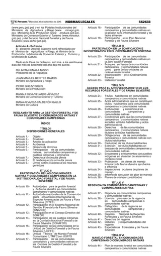 El Peruano / Miércoles 30 de setiembre de 2015 562633NORMAS LEGALES
(www.peru.gob.pe) y en los Portales Institucionales del
Ministerio de Agricultura y Riego (www .minagri.gob.
pe), Ministerio de la Producción (www .produce.gob.pe),
Ministerio de Comercio Exterior y Turismo (www.mincetur.
gob.pe) y del Servicio Nacional Forestal y de Fauna
Silvestre (www.serfor.gob.pe).
Artículo 4.- Refrendo
El presente Decreto Supremo será refrendado por
el Ministro de Agricultura y Riego, el Ministro de la
Producción, la Ministra de Comercio Exterior y Turismo y
la Ministra de Cultura.
Dado en la Casa de Gobierno, en Lima, a los veintinueve
días del mes de setiembre del año dos mil quince.
OLLANTA HUMALA TASSO
Presidente de la República
JUAN MANUEL BENITES RAMOS
Ministro de Agricultura y Riego
PIERO GHEZZI SOLÍS
Ministro de la Producción
MAGALI SILVA VELARDE-ÁLVAREZ
Ministra de Comercio Exterior y Turismo
DIANA ALVAREZ-CALDERÓN GALLO
Ministra de Cultura
REGLAMENTO PARA LA GESTIÓN FORESTAL Y DE
FAUNA SILVESTRE EN COMUNIDADES NATIVAS Y
COMUNIDADES CAMPESINAS
ÍNDICE
TÍTULO I
DISPOSICIONES GENERALES
Artículo 1.- Objeto
Artículo 2.- Finalidad
Artículo 3.- Ámbito de aplicación
Artículo 4.- Acrónimos
Artículo 5.- Glosario de términos
Artículo 6.- Participación de las comunidades
nativas, comunidades campesinas y
pueblos indígenas u originarios
Artículo 7.- Derecho a la consulta previa
Artículo 8.- El desbosque y la consulta previa
Artículo 9.- Límite sobre el acceso a los recursos
genéticos
TÍTULO II
PARTICIPACIÓN DE LAS COMUNIDADES
NATIVAS Y COMUNIDADES CAMPESINAS EN LA
INSTITUCIONALIDAD FORESTAL Y DE FAUNA
SILVESTRE
Artículo 10.- Autoridades para la gestión forestal
y de fauna silvestre en comunidades
campesinas y comunidades nativas
Artículo 11.- Autoridadesnacionales de la Convención
sobre el Comercio Internacional de
Especies Amenazadas de Fauna y Flora
Silvestres (CITES)
Artículo 12.- Participación en el Sistema Nacional de
Gestión Forestal y de Fauna Silvestre
(SINAFOR)
Artículo 13.- Participación en el Consejo Directivo del
SERFOR
Artículo 14.- Participación de los pueblos indígenas
en la Comisión Nacional Forestal y de
Fauna Silvestre (CONAFOR)
Artículo 15.- Participación de las comunidades en la
Unidad de Gestión Forestal y de Fauna
Silvestre (UGFFS)
Artículo 16.- Unidad Técnica de Manejo Forestal
Comunitario (UTMFC) en UGFFS
Artículo 17.- Participación de las comunidades
campesinas y comunidades nativas en
los Comités de Gestión Forestal y de
Fauna Silvestre
Artículo 18.- Participación de las comunidades
campesinas y comunidades nativas en
la gestión de la información forestal y de
fauna silvestre
Artículo 19.- Participación en el Plan Nacional
Forestal y de Fauna Silvestre
TÍTULO III
PARTICIPACIÓN EN LA ZONIFICACIÓN E
INCORPORACIÓN EN EL ORDENAMIENTO FORESTAL
Artículo 20.- Participación de las comunidades
campesinas y comunidades nativas en
la Zonif cación Forestal
Artículo 21.- Bosques en tierras de comunidades
campesinas y comunidades nativas
como parte de las unidades de
ordenamiento forestal
Artículo 22.- Incorporación en el Ordenamiento
Forestal
Artículo 23.- Catastro Forestal
TÍTULO IV
ACCESO PARA EL APROVECHAMIENTO DE LOS
RECURSOS FORESTALES Y DE FAUNA SILVESTRE
Artículo 24.- Títulos habilitantes en comunidades
campesinas y comunidades nativas
Artículo 25.- Actos administrativos que no constituyen
títulos habilitantes para comunidades
campesinas y comunidades nativas
Artículo 26.- Exclusividad y asistencia a las
comunidades campesinas y
comunidades nativas
Artículo 27.- Condiciones para que las comunidades
campesinas y comunidades nativas
accedan a títulos habilitantes y actos
administrativos
Artículo 28.- Derechos de las comunidades
campesinas y comunidades nativas
titulares de títulos habilitantes
Artículo 29.- Obligaciones de las comunidades
campesinas o comunidades nativas con
títulos habilitantes
Artículo 30.- Caducidad de los títulos habilitantes
Artículo 31.- Extinción de títulos habilitantes en
bosques de comunidades campesinas y
comunidades nativas
Artículo 32.- Encuentros y avistamientos con pueblos
indígenas en situación de aislamiento o
contacto inicial
Artículo 33.- Publicación de planes de manejo
forestal y de fauna silvestre aprobados
e informes
Artículo 34.- Inspecciones oculares de planes de
manejo
Artículo 35.- Informe de ejecución del plan de manejo
Artículo 36.- Planes de manejo consolidados
TÍTULO V
REGENCIA EN COMUNIDADES CAMPESINAS Y
COMUNIDADES NATIVAS
Artículo 37.- Regencia en comunidades campesinas
y comunidades nativas
Artículo 38.- Licencia para ejercer la regencia
en comunidades campesinas o
comunidades nativas
Artículo 39.- Categorías de la regencia en
comunidades campesinas y
comunidades nativas
Artículo 40.- Registro Nacional de Regentes
Forestales y de Fauna Silvestre
Artículo 41.- Derechos del regente
Artículo 42.- Deberes y responsabilidades del
regente
Artículo 43.- Especialistas Forestales y de Fauna
Silvestre
TÍTULO VI
MANEJO FORESTAL EN COMUNIDADES
CAMPESINAS O COMUNIDADES NATIVAS
Artículo 44.- Plan de manejo forestal en comunidades
campesinas y comunidades nativas
 