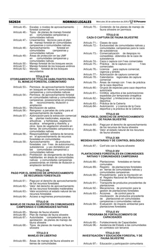 Miércoles 30 de setiembre de 2015 / El Peruano562634 NORMAS LEGALES
Artículo 45.- Escalas o niveles de aprovechamiento
forestal comercial
Artículo 46.- Tipos de planes de manejo forestal
en comunidades campesinas y
comunidades nativas
Artículo 47.- Lineamientos técnicos para el plan
de manejo forestal en comunidades
campesinas o comunidades nativas
Artículo 48.- Aprovechamiento forestal en
comunidades campesinas y
comunidades nativas
Artículo 49.- Áreas de protección en las UMF
en comunidades campesinas y
comunidades nativas
Artículo 50.- Manejo forestal de los bosques secos
Artículo 51.- Manejo forestal de los bosques andinos
Artículo 52.- Manejo forestal de los bosques
secundarios
TÍTULO VII
OTORGAMIENTO DE TÍTULOS HABILITANTES PARA
EL MANEJO FORESTAL COMUNITARIO
Artículo 53.- Permisos de aprovechamiento forestal
en bosques en tierras de comunidades
campesinas y comunidades nativas
Artículo 54.- Permisos de aprovechamiento forestal
en comunidades nativas y comunidades
campesinas posesionarias en proceso
de reconocimiento, titulación o
ampliación
Artículo 55.- Movilización de saldos
Artículo 56.- Reingreso a parcelas de corta para el
aprovechamiento de madera
Artículo 57.- Autorización para la extracción comercial
de plantas medicinales, especies
arbustivas y herbáceas, vegetación
acuática emergente y ribereña, y
otros tipos de vegetación silvestre en
tierras de comunidades campesinas y
comunidades nativas
Artículo 58.- Responsabilidad solidaria de terceros
en el aprovechamiento de recursos
forestales en comunidades
Artículo 59.- Aprovechamiento de productos
forestales con f nes de autoconsumo,
subsistencia y uso doméstico por
las comunidades campesinas y
comunidades nativas
Artículo 60.- Prohibición de otorgamiento de títulos
habilitantes en áreas de comunidades
nativas y comunidades campesinas
posesionarias en trámite de titulación o
ampliación territorial
TÍTULO VIII
PAGO POR EL DERECHO DE APROVECHAMIENTO
DE RECURSOS FORESTALES
Artículo 61.- Pago por el derecho de aprovechamiento
de los recursos forestales
Artículo 62.- Valor del derecho de aprovechamiento
de los recursos forestales maderables
Artículo 63.- Valor económico al estado natural de los
recursos forestales
Artículo 64.- Acceso a regímenes promocionales
TÍTULO IX
MANEJO DE FAUNA SILVESTRE EN COMUNIDADES
CAMPESINAS O COMUNIDADES NATIVAS
Artículo 65.- Manejo de fauna silvestre
Artículo 66.- Plan de manejo de fauna silvestre
Artículo 67.- Autoridades competentes para la
aprobación de planes de manejo de
fauna silvestre
Artículo 68.- Tipos de planes de manejo de fauna
silvestre
TÍTULO X
MANEJO EN LIBERTAD
Artículo 69.- Áreas de manejo de fauna silvestre en
tierras de comunidades
Artículo 70.- Contenido de los planes de manejo de
fauna silvestre en permisos
TÍTULO XI
CAZA O CAPTURA DE FAUNA SILVESTRE
Artículo 71.- Clases de caza
Artículo 72.- Exclusividad de comunidades nativas y
comunidades campesinas para la caza
de subsistencia
Artículo 73.- Comercialización de despojos no
comestibles obtenidos de la caza de
subsistencia
Artículo 74.- Caza o captura con f nes comerciales
Artículo 75.- Práctica de la captura con f nes
comerciales
Artículo 76.- Licencia para captura comercial,
vigencia y ámbito
Artículo 77.- Autorización de captura comercial
Artículo 78.- Calendarios regionales de captura
comercial
Artículo 79.- Áreas de manejo con f nes de práctica
de la caza deportiva
Artículo 80.- Grupos de especies para caza deportiva
autorizada
Artículo 81.- Cintillos adjuntos a las autorizaciones
expedidas por temporada cinegética
Artículo 82.- Seguridad y limitaciones en la caza
deportiva
Artículo 83.- Práctica de la Cetrería
Artículo 84.- Autorización y Licencia de la Caza
deportiva y la práctica de la Cetrería
TÍTULO XII
PAGO POR EL DERECHO DE APROVECHAMIENTO
DE FAUNA SILVESTRE
Artículo 85.- Pago por el derecho de aprovechamiento
de los recursos de fauna silvestre
Artículo 86.- Valor al estado natural de los recursos
de fauna silvestre
TÍTULO XIII
MEDIDAS SANITARIAS Y DE CONTROL BIOLÓGICO
Artículo 87.- Conf icto con la fauna silvestre
TÍTULO XIV
PLANTACIONES FORESTALES EN COMUNIDADES
NATIVAS Y COMUNIDADES CAMPESINAS
Artículo 88.- Plantaciones forestales en tierras
comunales
Artículo 89.- Registro de plantaciones forestales
en tierras de comunidades nativas y
comunidades campesinas
Artículo 90.- Procedimiento para la inscripción en
el Registro Nacional de Plantaciones
Forestales
Artículo 91.- Transporte de productos procedentes de
plantaciones
Artículo 92.- Mecanismos de promoción para la
gestión de plantaciones forestales
Artículo 93.- Acciones de control para la
movilización de productos procedente
de plantaciones en comunidades
campesinas o comunidades nativas
Artículo 94.- Evaluación de impacto ambiental para
plantaciones forestales
TÍTULO XV
PROGRAMA DE FORTALECIMIENTO DE
CAPACIDADES
Artículo 95.- Fortalecimiento de Capacidades
Artículo 96.- Asistencia del Estado a las comunidades
en contratos con terceros
TÍTULO XVI
INVESTIGACIÓN Y EDUCACIÓN FORESTAL Y DE
FAUNA SILVESTRE
Artículo 97.- Educación y participación comunitaria
 