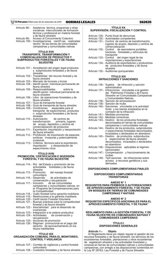 El Peruano / Miércoles 30 de setiembre de 2015 562635NORMAS LEGALES
Artículo 98.- Asistencia técnica, programas y otras
iniciativas interculturales de formación
técnica y profesional en materia forestal
y de fauna silvestre
Artículo 99.- Acceso al Conocimiento Colectivo
Artículo 100.- Investigaciones científ cas realizadas
dentro de las tierras de comunidades
campesinas y comunidades nativas
TÍTULO XVII
TRANSPORTE, TRANSFORMACIÓN Y
COMERCIALIZACIÓN DE PRODUCTOS Y
SUBPRODUCTOS FORESTALES Y DE FAUNA
SILVESTRE
Artículo 101.- Acreditación del origen legal productos
y subproductos forestales y de fauna
silvestre
Artículo 102.- Trazabilidad del recurso forestal y de
fauna silvestre
Artículo 103.- Marcado de tocones y trozas
Artículo 104.- Identif cación individual permanente de
fauna silvestre
Artículo 105.- Responsabilidades sobre la
identif cación individual permanente de
fauna silvestre
Artículo 106.- Libro de operaciones forestales y de
fauna silvestre
Artículo 107.- Guía de transporte forestal
Artículo 108.- Guía de transporte de fauna silvestre
Artículo 109.- Condiciones especiales para el
transporte de especímenes, productos
o subproductos forestales y de fauna
silvestre
Artículo 110.- Autorización de centros de
transformación primaria, lugares
de acopio, depósitos y centros de
comercialización de productos
Artículo 111.- Exportación, importación y reexportación
de fauna silvestre
Artículo 112.- Prohibición de importación de especies
exóticas invasoras y potencialmente
invasoras
Artículo 113.- Criterios técnicos para la exportación,
importación y reexportación de
especímenes vivos
TÍTULO XVIII
PROMOCIÓN, CERTIFICACIÓN E INVERSIÓN
FORESTAL Y DE FAUNA SILVESTRE
Artículo 114.- Rol del Estado y promoción de las
actividades forestales y de fauna
silvestre
Artículo 115.- Promoción del manejo forestal
comunitario
Artículo 116.- Desarrollo de actividades de
conservación y recuperación
Artículo 117.- Inclusión de las comunidades
campesinas y comunidades nativas, en
el Programa de Compensaciones para
la Competitividad
Artículo 118.- Vuelo forestal como garantía mobiliaria
Artículo 119.- Restricciones a la garantía mobiliaria
Artículo 120.- Certif cación Forestal Voluntaria
Artículo 121.- Buenas prácticas para la competitividad
forestal y de fauna silvestre
Artículo 122.- Asociatividad para el desarrollo de
inversiones
Artículo 123.- Integración a la cadena productiva
Artículo 124.- Actividades de conservación y
recuperación
Artículo 125.- Acciones de promoción
Artículo 126.- Régimen promocional en el pago del
derecho de aprovechamiento en los
títulos habilitantes
TÍTULO XIX
ORGANIZACIÓN COMUNAL PARA EL MONITOREO,
CONTROL Y VIGILANCIA
Artículo 127.- Comités de vigilancia y control forestal
comunitario
Artículo 128.- Custodios forestales y de fauna silvestre
TÍTULO XX
SUPERVISIÓN, FISCALIZACIÓN Y CONTROL
Artículo 129.- Punto focal de denuncias
Artículo 130.- Autoridades competentes
Artículo 131.- Control de centros de transformación,
lugares de acopio, depósito y centros de
comercialización
Artículo 132.- Control de aserraderos portátiles,
tractores forestales y vehículos de
transporte
Artículo 133.- Control del origen legal de las
importaciones y exportaciones
Artículo 134.- Auditoría de exportadores y productores
de productos forestales y de fauna
silvestre
Artículo 135.- Auditorías quinquenales
TÍTULO XXI
INFRACCIONES Y SANCIONES
Artículo 136.- Sujetos de infracción y sanción
administrativa
Artículo 137.- Infracciones vinculadas a la gestión
del Patrimonio Forestal y de Fauna
Silvestre en Comunidades Campesinas
y Comunidades Nativas
Artículo 138.- Sanción de amonestación
Artículo 139.- Sanción de multa
Artículo 140.- Sanciones vinculadas a la actividad
ilícita y los bienes empleados en la
comisión de la infracción
Artículo 141.- Medidas provisorias
Artículo 142.- Medidas correctivas
Artículo 143.- Destino de los productos forestales
decomisados en tierras de comunidades
campesinas o comunidades nativas
Artículo 144.- Destino de los productos, subproductos
o especímenes forestales decomisados,
incautados o declarados en abandono
Artículo 145.- Destino de productos, subproductos
o especímenes de fauna silvestre
decomisados, incautados o declarados
en abandono
Artículo 146.- Disposiciones aplicables al régimen
sancionador
Artículo 147.- Compensación y fraccionamiento de
multas
Artículo 148.- Tipif caciones de infracciones sobre
acceso a recursos genéticos y sus
derivados
DISPOSICIONES COMPLEMENTARIAS FINALES
DISPOSICIONES COMPLEMENTARIAS
TRANSITORIAS
ANEXO N° 1
REQUISITOS PARA PERMISOS O AUTORIZACIONES
DE APROVECHAMIENTO FORESTAL Y DE FAUNA
EN BOSQUES EN TIERRAS DE COMUNIDADES
CAMPESINAS Y NATIVAS
ANEXO N° 2
REQUISITOS ESPECÍFICOS ADICIONALES PARA EL
APROVECHAMIENTO FORESTAL Y DE FAUNA*
REGLAMENTO PARA LA GESTIÓN FORESTAL Y DE
FAUNA SILVESTRE EN COMUNIDADES NATIVAS Y
COMUNIDADES CAMPESINAS
TÍTULO I
DISPOSICIONES GENERALES
Artículo 1.- Objeto
El Reglamento tiene por objeto regular la gestión de los
recursos forestales y de fauna silvestre, los servicios de los
ecosistemas forestales, plantaciones y otros ecosistemas
de vegetación silvestre y las actividades forestales y
conexas en tierras de comunidades nativas y comunidades
campesinas, con arreglo a las disposiciones contenidas en
la Ley Nº 29763, Ley Forestal y de Fauna Silvestre.
 