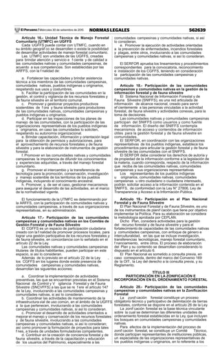 El Peruano / Miércoles 30 de setiembre de 2015 562639NORMAS LEGALES
Artículo 16.- Unidad Técnica de Manejo Forestal
Comunitario (UTMFC) en UGFFS
Cada UGFFS puede contar con UTMFC, cuando en
su ámbito geográf co se desarrollen o exista la posibilidad
de desarrollar actividades de manejo forestal comunitario.
Las UTMFC son unidades de las UGFFS, creadas
para brindar atención y servicio e f ciente y de calidad a
las comunidades nativas y comunidades campesinas, de
acuerdo a sus competencias. Son establecidas por las
ARFFS, con la f nalidad de:
a. Fortalecer las capacidades y brindar asistencia
técnica a los miembros de las comunidades campesinas,
comunidades nativas, pueblos indígenas u originarios,
respetando sus usos y costumbres.
b. Facilitar la participación de las comunidades en la
gestión, el control y vigilancia de los recursos forestales y
de fauna silvestre en el territorio comunal.
c. Promover y gestionar proyectos productivos
sostenibles de f ora y fauna silvestre para productores
de las comunidades nativas, comunidades campesinas y
pueblos indígenas u originarios.
d. Participar en las inspecciones de los planes de
manejo de las comunidades, con la participación de las
organizaciones representativas de los pueblos indígenas
u originarios, en caso las comunidades lo soliciten,
respetando su autonomía organizacional.
e. Brindar capacitación, información y orientación legal
para la obtención de permisos y autorizaciones, para
el aprovechamiento de recursos forestales y de fauna
silvestre y para la elaboración de instrumentos de gestión
forestal.
f. Promover en las comunidades nativas y comunidades
campesinas la importancia de difundir los conocimientos
y experiencias adquiridas, a través del manejo forestal
comunitario.
g. Promover el intercambio y la transferencia de
tecnología para la promoción, conservación, investigación
y manejo sostenible de los territorios de los pueblos
indígenas, incluyendo el conocimiento ancestral.
h. Promover, y, de ser el caso, gestionar mecanismos
para asegurar el desarrollo de las actividades, en el marco
de la normatividad vigente.
El funcionamiento de la UTMFC es determinando por
la ARFFS, con la participación de comunidades nativas y
comunidades campesinas, a través de sus organizaciones
representativas, en su administración.
Artículo 17.- Participación de las comunidades
campesinas y comunidades nativas en los Comités de
Gestión Forestal y de Fauna Silvestre
El CGFFS es un espacio de participación ciudadana
creado con la f nalidad de promover procesos locales, para
lograr una gestión participativa de los recursos forestales y
de fauna silvestre, en concordancia con lo señalado en el
artículo 22 de la Ley.
Las comunidades nativas y comunidades campesinas
titulares de títulos habilitantes, pueden participar en este
espacio, si así lo consideran.
Además de lo previsto en el artículo 22 de la Ley ,
los CGFFS en los lugares donde existe presencia de
comunidades campesinas y comunidades nativas,
desarrollan las siguientes acciones:
a. Coordinar la implementación de actividades
preventivas, las que se encuentran previstas en el Sistema
Nacional de Control y V igilancia Forestal y de Fauna
Silvestre (SNCVFFS) a las que se re f ere el artículo 147
de la Ley, involucrando a las comunidades campesinas y
comunidades nativas, si así lo consideran.
b. Coordinar las actividades de mantenimiento de la
infraestructura vial de uso común, en el ámbito de la UGFFS
a la que pertenecen, involucrando a las comunidades
campesinas y comunidades nativas, si así lo consideran.
c. Promover el desarrollo de actividades orientados a
mejorar el manejo y conservación de los recursos forestales
y de fauna silvestre, involucrando a las comunidades
campesinas y comunidades nativas, si así lo consideran;
así como promover la formulación de proyectos para tales
f nes, a través de unidades formuladoras competentes.
d. Contribuir en la creación de conciencia forestal y de
fauna silvestre, a través de la capacitación y educación
de los usuarios del Patrimonio, especialmente a las
comunidades campesinas y comunidades nativas, si así
lo consideran.
e. Promover la ejecución de actividades orientadas
a la prevención de enfermedades, incendios forestales
y plagas, entre otros, involucrando a las comunidades
campesinas y comunidades nativas, si así lo consideran.
El SERFOR aprueba los lineamientos y procedimientos
correspondientes para la convocatoria, reconocimiento
e instalación de los CGFFS, teniendo en consideración
la participación de las comunidades campesinas y
comunidades nativas.
Artículo 18.- Participación de las comunidades
campesinas y comunidades nativas en la gestión de la
información forestal y de fauna silvestre
El Sistema Nacional de Información Forestal y de
Fauna Silvestre (SNIFFS), es una red articulada de
información de alcance nacional, creado para servir
ef cientemente a las personas vinculadas a la actividad
forestal, de fauna silvestre y actividades conexas, para la
toma de decisiones.
Las comunidades nativas y comunidades campesinas
participan del SNIFFS como usuarios y como fuente
de información. El diseño del SNIFFS contempla
mecanismos de acceso y contenidos de información
útiles para la gestión forestal y de fauna silvestre en
comunidades.
El SERFOR, en coordinación con las organizaciones
representativas de los pueblos indígenas, establece los
procedimientos para articular la gestión forestal y de fauna
silvestre de las comunidades con el SNIFFS.
El SERFOR debe considerar los derechos de autoría y
de propiedad de la información conforme a la legislación de
la materia, cuando corresponda, respecto de la información
que reciba de las comunidades nativas, comunidades
campesinas y sus organizaciones representativas
Los representantes de los pueblos indígenas
u originarios, comunidades nativas, comunidades
campesinas u otro ciudadano o ciudadana interesado,
podrán solicitar acceso a la información contenida en el
SNIFFS, de conformidad con la Ley N° 27806, Ley de
Transparencia y Acceso a la Información Pública.
Artículo 19.- Participación en el Plan Nacional
Forestal y de Fauna Silvestre
El Plan Nacional Forestal y de Fauna Silvestre, es uno
de los instrumentos de planif cación que tiene por objetivo
implementar la Política. Para su elaboración se considera
la metodología aprobada por CEPLAN.
Dicho Plan, considera actividades para la gestión
del recurso forestal y de fauna silvestre y para el
fortalecimiento de capacidades de las comunidades nativas
y comunidades campesinas, con enfoque de género e
interculturalidad, en las que se incluye investigación,
transferencias tecnológicas, manejo forestal comunitario,
f nanciamiento, entre otros. El proceso de elaboración
del Plan y su contenido se desarrollan considerando lo
dispuesto en el artículo 6.
El Plan Nacional es sometido a consulta previa, en
caso corresponda, dentro del marco del Convenio 169
de la OIT, la Ley del derecho a la consulta previa, y su
Reglamento.
TÍTULO III
PARTICIPACIÓN EN LA ZONIFICACIÓN E
INCORPORACIÓN EN EL ORDENAMIENTO FORESTAL
Artículo 20.- Participación de las comunidades
campesinas y comunidades nativas en la Zoniﬁcación
Forestal
La zonif cación forestal constituye un proceso
obligatorio técnico y participativo de delimitación de tierras
forestales, conforme se dispone en el artículo 26 de la Ley.
La zonif cación forestal es la base técnica vinculante
sobre la cual se determinan las diferentes unidades de
ordenamiento forestal establecidas en la Ley, que incluyen
los bosques en comunidades campesinas y comunidades
nativas.
Para efectos de la implementación del proceso de
zonif cación forestal, se constituye un Comité Técnico,
donde participan representantes de instituciones públicas,
un especialista de las organizaciones representativas de
los pueblos indígenas u originarios, en lo referente a los
 