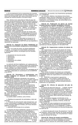 Miércoles 30 de setiembre de 2015 / El Peruano562642 NORMAS LEGALES
g. El incumplimiento de los compromisos de inversión
acordados para el otorgamiento del título habilitante, en los
casos que corresponda, salvo que se demuestre que fue
causado por hechos fortuitos o de fuerza mayor.
Para efectos de la caducidad por falta de pago del
derecho de aprovechamiento, ésta se conf gura cuando la
comunidad nativa o campesina, titular del título habilitante,
incumple el pago total de dicho derecho al término del
año operativo. Sin perjuicio de lo anterior , el titular realiza
el pago del derecho de aprovechamiento, en base al
cronograma aprobado por la ARFFS, a lo establecido
en los títulos habilitantes o como condición para cada
movilización, según corresponda.
Cuando el incumplimiento del plan de manejo esté
referido al aprovechamiento complementario de recursos
forestales y de fauna silvestre, el OSINFOR declarará la
caducidad del manejo complementario manteniendo la
vigencia del título habilitante.
Las declaraciones de caducidad se incluyen en el
Registro Nacional de Infractores. Esta información es
remitida por el OSINFOR al SERFOR una vez expedida la
resolución de caducidad.
Artículo 31.- Extinción de títulos habilitantes en
bosques de comunidades campesinas y comunidades
nativas
Como en el resto de casos, los títulos habilitantes
otorgados en bosques de comunidades campesinas
y comunidades nativas, se extinguen por las causales
siguientes:
a. Aceptación de renuncia escrita.
b. Resolución.
c. Revocación.
d. Rescisión.
e. Declaración de nulidad.
f. Caducidad.
La extinción del título habilitante, por cualesquiera de
las causales anteriores, no libera al titular del cumplimiento
de las obligaciones y responsabilidades administrativas,
civiles y penales, que hubiera contraído.
Los lineamientos para la extinción son aprobados por el
SERFOR y elaborados en coordinación con el OSINFOR
y las ARFFS.
Artículo 32.- Encuentros y avistamientos con
pueblos indígenas en situación de aislamiento o
contacto inicial
Los títulos habilitantes colindantes a las reservas
establecidas por el Estado a favor de los pueblos indígenas
en situación de aislamiento o contacto inicial, o donde
existan reportes sobre su existencia, requieren planes de
contingencia de implementación obligatoria.
El Ministerio de Cultura aprueba los lineamientos
para la elaboración de los planes de contingencia. El
proceso de elaboración de estos lineamientos contempla
la participación del SERFOR y la participación de las
organizaciones representativas de los pueblos indígenas.
Dentro del proceso de evaluación del plan de manejo,
las autoridades forestales competentes remitirán al
Ministerio de Cultura el plan de contingencia para su
respectiva aprobación.
Los planes deben contener, como mínimo:
a. Medidas de suspensión de actividades y retiro del
personal.
b. Protocolo de comunicación ante emergencias, que
incluye comunicación inmediata al Ministerio de Cultura
y a la Autoridad Regional Forestal y de Fauna Silvestre
(ARFFS) competente.
c. Aplicación del principio de no contacto.
Los titulares de títulos habilitantes vigentes al momento
de la publicación del Reglamento están obligados a
observar y cumplir lo señalado en el presente artículo.
Cuando exista alguna situación de hecho, causada
por la presencia de pueblos indígenas en situación de
aislamiento o contacto inicial, que afecte el ejercicio de
los derechos del titular del título habilitante, la ARFFS
luego de realizar la evaluación correspondiente, puede
calif carla como causa de fuerza mayor . El titular
puede solicitar la suspensión de obligaciones cuando
corresponda, de acuerdo a los lineamientos aprobados
por el SERFOR.
Los terceros, distintos a los titulares de los títulos
habilitantes, deben informar al Ministerio de Cultura sobre
encuentros o avistamientos con Pueblos Indígenas en
Aislamiento o en Contacto Inicial, de conformidad con la
normativa correspondiente.
Artículo 33.- Publicación de planes de manejo
forestal y de fauna silvestre aprobados e informes
El SERFOR, las ARFFS y el OSINFOR, conforme a
los lineamientos y formatos aprobados por el SERFOR en
coordinación con el OSINFOR, publican y actualizan en el
SNIFFS y en sus portales institucionales de transparencia
la relación y el resumen del contenido de los planes de
manejo aprobados, y los resultados de las supervisiones o
verif caciones realizadas sobre la gestión de los derechos
y obligaciones que conceden los títulos habilitantes en
comunidades nativas y comunidades campesinas.
Los planes de manejo e informes son documentos
que contienen información de carácter público; el acceso
a esta información está sujeto a lo establecido en la Ley
y en el Texto Único Ordenado de la Ley N° 27806, Ley
de Transparencia y Acceso a la Información Pública,
aprobado por Decreto Supremo N° 043-2003-PCM.
Artículo 34.- Inspecciones oculares de planes de
manejo
Las inspecciones oculares de los planes de manejo
se desarrollan conforme a los lineamientos que aprueba
el SERFOR, los que son elaborados con la participación
de la ARFFS o la Autoridad Científ ca CITES, en los casos
que corresponda, y otros actores relacionados con el tema.
Las ARFFS son las encargadas de hacer las
inspecciones a los planes de manejo aprobados.
Cuando el plan de manejo contemple el
aprovechamiento de especies forestales listadas en los
Apéndices de la CITES, las inspecciones oculares son
obligatorias y previas a la aprobación del plan de manejo;
estas inspecciones las realiza la ARFFS conjuntamente
con la Autoridad Administrativa CITES, debiendo la
ARFFS observar lo previsto en el Decreto Legislativo N°
1085 y su Reglamento, a f n que el OSINFOR determine
su participación o no en las inspecciones oculares
programadas.
Para el caso de planes de manejo que contemplen
especies de fauna silvestre categorizadas como Vulnerable,
el SERFOR realiza las inspecciones en coordinación con
la ARFFS.
El SERFOR a nivel nacional, siguiendo la
implementación de la Política, puede desarrollar el
acompañamiento o ejecutar inspecciones oculares de
planes de manejo forestal o de fauna silvestre previas o
posteriores a su aprobación.
Artículo 35.- Informe de ejecución del plan de
manejo
El Informe de ejecución tiene por f nalidad reportar
la implementación de las actividades realizadas en el
marco del plan de manejo. Se presenta a la ARFFS y al
OSINFOR, dentro de los cuarenta y cinco días calendario
de culminado el periodo operativo; es suscrito por el titular
del título habilitante y el regente forestal o fauna, en los
casos que corresponda. Dicho informe tiene carácter de
declaración jurada.
En caso incluya especies consideradas en los
Apéndices CITES, la ARFFS, en un plazo máximo de
quince días hábiles de recibido el informe, remite una
copia al SERFOR.
En función de cada modalidad de aprovechamiento,
el SERFOR aprueba los formatos de los informes de
ejecución, en coordinación con el OSINFOR y la ARFFS.
Para el caso def ora silvestre los informes de ejecución
se clasif can en:
a. Informe de ejecución anual: Se presenta al f nal del
año operativo, sobre la base del plan de manejo aprobado.
b. Informes de ejecución f nal: Se presenta al f nalizar
la vigencia del plan de manejo.
Artículo 36.- Planes de manejo consolidados
Dos o más comunidades campesinas o comunidades
nativas titulares de una misma modalidad de acceso,
colindantes o con solución de continuidad, pueden realizar
 