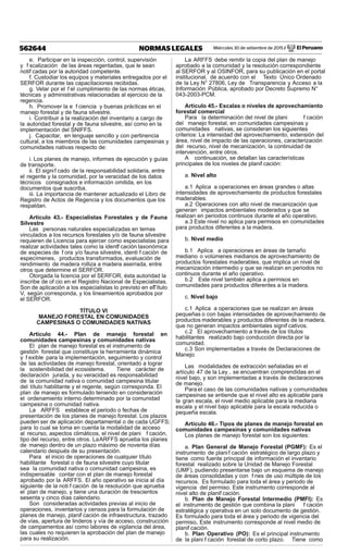 Miércoles 30 de setiembre de 2015 / El Peruano562644 NORMAS LEGALES
e. Participar en la inspección, control, supervisión
y f scalización de las áreas regentadas, que le sean
notif cadas por la autoridad competente.
f. Custodiar los equipos y materiales entregados por el
SERFOR durante las capacitaciones recibidas.
g. Velar por el f el cumplimiento de las normas éticas,
técnicas y administrativas relacionadas al ejercicio de la
regencia.
h. Promover la e f ciencia y buenas prácticas en el
manejo forestal y de fauna silvestre.
i. Contribuir a la realización del inventario a cargo de
la autoridad forestal y de fauna silvestre, así como en la
implementación del SNIFFS.
j. Capacitar, en lenguaje sencillo y con pertinencia
cultural, a los miembros de las comunidades campesinas y
comunidades nativas respecto de:
i. Los planes de manejo, informes de ejecución y guías
de transporte.
ii. El signif cado de la responsabilidad solidaria, entre
el regente y la comunidad, por la veracidad de los datos
técnicos consignados e información omitida, en los
documentos que suscriba.
iii. La importancia de mantener actualizado el Libro de
Registro de Actos de Regencia y los documentos que los
respaldan.
Artículo 43.- Especialistas Forestales y de Fauna
Silvestre
Las personas naturales especializadas en temas
vinculados a los recursos forestales y/o de fauna silvestre
requieren de Licencia para ejercer como especialistas para
realizar actividades tales como la identif cación taxonómica
de especies de f ora y/o fauna silvestre, identi f cación de
especímenes, productos transformados, evaluación de
rendimiento de madera rolliza a madera aserrada, entre
otros que determine el SERFOR.
Otorgada la licencia por el SERFOR, ésta autoridad la
inscribe de of cio en el Registro Nacional de Especialistas.
Son de aplicación a los especialistas lo previsto en elTítulo
V, según corresponda, y los lineamientos aprobados por
el SERFOR.
TÍTULO VI
MANEJO FORESTAL EN COMUNIDADES
CAMPESINAS O COMUNIDADES NATIVAS
Artículo 44.- Plan de manejo forestal en
comunidades campesinas y comunidades nativas
El plan de manejo forestal es el instrumento de
gestión forestal que constituye la herramienta dinámica
y f exible para la implementación, seguimiento y control
de las actividades de manejo forestal, orientado a lograr
la sostenibilidad del ecosistema. Tiene carácter de
declaración jurada, y su veracidad es responsabilidad
de la comunidad nativa o comunidad campesina titular
del título habilitante y el regente, según corresponda. El
plan de manejo es formulado teniendo en consideración
el ordenamiento interno determinado por la comunidad
campesina o comunidad nativa.
La ARFFS establece el periodo o fechas de
presentación de los planes de manejo forestal. Los plazos
pueden ser de aplicación departamental o de cada UGFFS;
para lo cual se toma en cuenta la modalidad de acceso
al recurso, aspectos climáticos, el nivel de plani f cación,
tipo del recurso, entre otros. LaARFFS aprueba los planes
de manejo dentro de un plazo máximo de noventa días
calendario después de su presentación.
Para el inicio de operaciones de cualquier título
habilitante forestal o de fauna silvestre cuyo titular
sea la comunidad nativa o comunidad campesina, es
indispensable contar con el plan de manejo forestal
aprobado por la ARFFS. El año operativo se inicia al día
siguiente de la noti f cación de la resolución que aprueba
el plan de manejo, y tiene una duración de trescientos
sesenta y cinco días calendario.
Son consideradas actividades previas al inicio de
operaciones, inventarios y censos para la formulación de
planes de manejo, planif cación de infraestructura, trazado
de vías, apertura de linderos y vía de acceso, construcción
de campamentos así como labores de vigilancia del área,
las cuales no requieren la aprobación del plan de manejo
para su realización.
La ARFFS debe remitir la copia del plan de manejo
aprobado a la comunidad y la resolución correspondiente
al SERFOR y al OSINFOR, para su publicación en el portal
institucional, de acuerdo con el Texto Único Ordenado
de la Ley N° 27806, Ley de Transparencia y Acceso a la
Información Pública, aprobado por Decreto Supremo N°
043-2003-PCM.
Artículo 45.- Escalas o niveles de aprovechamiento
forestal comercial
Para la determinación del nivel de plani f cación
del manejo forestal, en comunidades campesinas y
comunidades nativas, se consideran los siguientes
criterios: La intensidad del aprovechamiento, extensión del
área, nivel de impacto de las operaciones, caracterización
del recurso, nivel de mecanización, la continuidad de
intervención, entre otros.
A continuación, se detallan las características
principales de los niveles de planif cación:
a. Nivel alto
a.1 Aplica a operaciones en áreas grandes o altas
intensidades de aprovechamiento de productos forestales
maderables.
a.2 Operaciones con alto nivel de mecanización que
generan impactos ambientales moderados y que se
realizan en periodos continuos durante el año operativo.
a.3 Este nivel no aplica para permisos en comunidades
para productos diferentes a la madera.
b. Nivel medio
b.1 Aplica a operaciones en áreas de tamaño
mediano o volúmenes medianos de aprovechamiento de
productos forestales maderables, que implica un nivel de
mecanización intermedio y que se realizan en periodos no
continuos durante el año operativo.
b.2 Este nivel también aplica a permisos en
comunidades para productos diferentes a la madera.
c. Nivel bajo
c.1 Aplica a operaciones que se realizan en áreas
pequeñas o con bajas intensidades de aprovechamiento de
productos maderables y productos diferentes de la madera,
que no generan impactos ambientales signif cativos.
c.2 El aprovechamiento a través de los títulos
habilitantes realizado bajo conducción directa por la
comunidad.
c.3 Son implementadas a través de Declaraciones de
Manejo
Las modalidades de extracción señaladas en el
artículo 47 de la Ley , se encuentran comprendidas en el
nivel bajo, y son implementadas a través de declaraciones
de manejo.
Para el caso de las comunidades nativas y comunidades
campesinas se entiende que el nivel alto es aplicable para
la gran escala, el nivel medio aplicable para la mediana
escala y el nivel bajo aplicable para la escala reducida o
pequeña escala.
Artículo 46.- Tipos de planes de manejo forestal en
comunidades campesinas y comunidades nativas
Los planes de manejo forestal son los siguientes:
a. Plan General de Manejo Forestal (PGMF): Es el
instrumento de planif cación estratégico de largo plazo y
tiene como fuente principal de información el inventario
forestal realizado sobre la Unidad de Manejo Forestal
(UMF), pudiendo presentarse bajo un esquema de manejo
de áreas consolidadas y con f nes de uso múltiple de los
recursos. Es formulado para toda el área y periodo de
vigencia del permiso. Este instrumento corresponde al
nivel alto de planif cación.
b. Plan de Manejo Forestal Intermedio (PMFI): Es
el instrumento de gestión que combina la plani f cación
estratégica y operativa en un solo documento de gestión.
Es formulado para toda el área y periodo de vigencia del
permiso. Este instrumento corresponde al nivel medio de
planif cación.
b. Plan Operativo (PO): Es el principal instrumento
de la plani f cación forestal de corto plazo. Tiene como
 