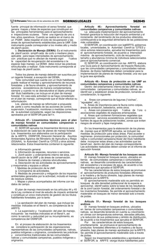 El Peruano / Miércoles 30 de setiembre de 2015 562645NORMAS LEGALES
fuente principal de información el censo forestal, que
genera mapas y listas de especies que constituyen en
las principales herramientas para el aprovechamiento
e inspecciones oculares. Tiene una vigencia de uno a
tres años operativos. Cuando se realiza en el marco de
un PGMF, debe respetar el ciclo de recuperación y las
áreas de aprovechamiento establecidas para la UMF. Este
instrumento puede corresponder a los niveles alto y medio
de planif cación.
c. Declaración de Manejo (DEMA): Es el instrumento
de planif cación simplif cada de corto o mediano plazo,
aplicable para bajas intensidades de aprovechamiento
con prácticas que no afectan de manera signi f cativa
la capacidad de recuperación del ecosistema o la
especie bajo manejo. La DEMA debe incluir las prácticas
silviculturales a realizar. Este instrumento corresponde al
nivel bajo de planif cación.
Todos los planes de manejo deberán ser suscritos por
un regente forestal, a excepción del DEMA.
Toda comunidad que cuente con un título habilitante,
puede realizar el manejo y aprovechamiento de recursos
forestales y de fauna silvestre, y aprovechamiento de
servicios ecosistémicos de manera complementaria,
siempre y cuando no se desnaturalice el objeto principal
del título habilitante y se incluya en el plan de manejo
forestal. En caso esta actividad no se haya considerado
en el plan de manejo, corresponde que el titular efectúe su
reformulación.
Los planes de manejo se reformulan a propuesta
de parte o como resultado de las acciones de control,
supervisión, f scalización, monitoreo o medidas correctivas
de la autoridad competente, según las disposiciones
aprobados por el SERFOR para tal f n.
Artículo 47.- Lineamientos técnicos para el plan
de manejo forestal en comunidades campesinas o
comunidades nativas
El SERFOR aprueba los lineamientos técnicos para
la elaboración de cada tipo de planes de manejo forestal.
Los lineamientos son elaborados con la participación
de la ARFFS, OSINFOR, Dirección General de Asuntos
Ambientales Agrarios del Ministerio de Agricultura y Riego
(DGAAA), la Autoridad Científ ca CITES y otros actores
relacionados. Estos lineamientos contienen lo siguiente:
a. Información general.
b. Información de especies, recursos o servicios.
c. Zonif cación u ordenamiento interno del área, con
identif cación de la UMF y de áreas de conservación.
d. Sistema de manejo y labores silviculturales.
e. Descripción de las actividades de aprovechamiento
y maquinarias y equipos a utilizar.
f. Medidas de protección de la UMF.
g. Cronograma de actividades.
h. Medidas de prevención y mitigación de los impactos
ambientales generados por la actividad, incluido el manejo
de residuos sólidos.
i. Mapas o planos acompañados del informe con los
datos de campo.
El plan de manejo mencionado en los artículos 44 y 45
de la Ley, contiene el nivel de estudio de impacto ambiental
y constituye un único instrumento de gestión de los títulos
habilitantes forestales; por lo tanto:
i. La aprobación del plan de manejo, que incluye las
medidas indicadas en el literal h, es competencia de la
ARFFS.
ii. La supervisión y f scalización del plan de manejo,
incluyendo las medidas indicadas en el literal h, así
como la sanción y caducidad por su incumplimiento, es
competencia del OSINFOR.
En el proceso de elaboración de los lineamientos
se considera la participación de las organizaciones
representativas de las comunidades campesinas, nativas,
pueblos indígenas u originarios, considerando las prácticas
y conocimientos tradicionales de las comunidades
nativas y comunidades campesinas, pueblos indígenas u
originarios.
Artículo 48.- Aprovechamiento forestal en
comunidades campesinas y comunidades nativas
La adecuada implementación del aprovechamiento
forestal garantiza la reducción del impacto ambiental y el
incremento del rendimiento de los productos obtenidos,
contribuyendo a la seguridad alimentaria de las poblaciones
más vulnerables.
El SERFOR, en coordinación con lasARFFS, gobiernos
locales, universidades, la Autoridad Científ ca CITES y
otros actores relacionados, aprueba los lineamientos para
el aprovechamiento forestal, de acuerdo a: Intensidad
máxima de aprovechamiento, ciclo de recuperación,
tamaño y abundancia mínima de individuos seleccionados
para el aprovechamiento comercial.
El SERFOR, en coordinación con las ARFFS, elabora
una Guía para el Aprovechamiento de Impacto Reducido,
que las comunidades campesinas y comunidades nativas
titulares de títulos habilitantes deben considerar para la
implementación de planes de manejo forestal, una vez que
la guía sea aprobada.
Artículo 49.- Áreas de protección en las UMF en
comunidades campesinas y comunidades nativas
Dentro del ordenamiento interno de las UMF de las
comunidades campesinas y comunidades nativas, se
identif can y establecen áreas de protección, tomando en
consideración, lo siguiente:
a. Áreas con presencia de lagunas (“cochas”,
“aguajales”, etc.).
b. Áreas de importancia para la fauna como colpas,
áreas de anidación, bebederos, entre otros.
c. Áreas con presencia signi f cativa de f ora o
asociaciones vegetales de especies amenazadas.
d. Áreas que contienen formaciones vegetales que
proporcionan servicios ecosistémicos, priorizando las
fuentes de agua de poblaciones locales, zonas que evitan
riesgos de erosión y fajas marginales.
En los lineamientos para la elaboración de los planes
de manejo que el SERFOR aprueba, se incluyen las
medidas de protección para estas áreas. Para acceder a
regímenes promocionales por protección, la comunidad
nativa o comunidad campesina titular del título habilitante
debe incorporar estas áreas y las actividades que las
benef cien dentro del plan de manejo correspondiente.
Las actividades realizadas deben constar en el informe de
ejecución forestal.
Artículo 50.- Manejo forestal de los bosques secos
El manejo forestal en bosques secos, ubicados en
tierras de comunidades campesinas o comunidades
nativas, se desarrolla considerando las características
del ecosistema y la escasez de agua, de acuerdo a los
lineamientos que aprueba el SERFOR.
Por las características de estos bosques se promueve
el aprovechamiento de productos forestales diferentes
a la madera y de fauna silvestre, bajo planes de manejo
aprobados por la ARFFS.
El aprovechamiento maderable solo es permitido en
bosques de alta densidad poblacional de la especie a
aprovechar, identif cados sobre la base de los resultados
de la zonif cación forestal, del ordenamiento forestal o de
los inventarios forestales. Se permite el aprovechamiento
maderable en bosques de menor densidad solo a través
de podas.
Artículo 51.- Manejo forestal de los bosques
andinos
El manejo forestal en bosques andinos, ubicados
en tierras de comunidades campesinas o comunidades
nativas, se desarrolla teniendo en cuenta su crecimiento
en climas con temperaturas extremas, elevadas altitudes,
y la reducción de sus poblaciones y ámbito de distribución,
de acuerdo a los lineamientos que aprueba el SERFOR.
Por las características de estos bosques,
prioritariamente se promueve el aprovechamiento de
productos forestales diferentes a la madera y de fauna
silvestre, bajo planes de manejo aprobados por la ARFFS.
Se permite el aprovechamiento maderable solo a través
de podas.
Según los lineamientos establecidos y aprobados por
el SERFOR, la ARFFS otorga títulos habilitantes para
 