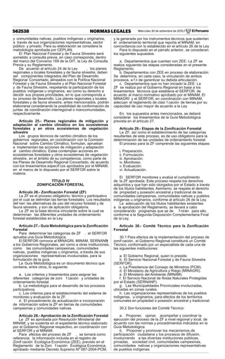 Miércoles 30 de setiembre de 2015 / El Peruano562538 NORMAS LEGALES
y comunidades nativas, pueblos indígenas u originarios,
a través de sus organizaciones representativas, sector
público y privado. Para su elaboración se considera la
metodología aprobada por CEPLAN.
El Plan Nacional Forestal y de Fauna Silvestre será
sometido a consulta previa, en caso corresponda, dentro
del marco del Convenio 169 de la OIT, la Ley de Consulta
Previa y su Reglamento.
De acuerdo al artículo 24 de la Ley , los planes
regionales y locales forestales y de fauna silvestre, deben
ser componentes integrados del Plan de Desarrollo
Regional Concertado, alineados con la Política Nacional
Forestal y de Fauna Silvestre y el Plan Nacional Forestal
y de Fauna Silvestre, respetando la participación de los
pueblos indígenas u originarios, así como su derecho a
decidir sus propias prioridades, en lo que corresponda a
su proceso de desarrollo. Los planes regionales y locales
forestales y de fauna silvestre, antes mencionados, podrán
elaborarse considerando la posibilidad de conformación de
juntas de coordinación interregional o mancomunidades,
respectivamente.
Artículo 25.- Planes regionales de mitigación y
adaptación al cambio climático en los ecosistemas
forestales y en otros ecosistemas de vegetación
silvestre
Los grupos técnicos de cambio climático de los
gobiernos regionales, en coordinación con la Comisión
Nacional sobre Cambio Climático, formulan, aprueban
e implementan las acciones de mitigación y adaptación
al cambio climático. Estas contemplan acciones en
ecosistemas forestales y otros ecosistemas de vegetación
silvestre, en el ámbito de su competencia, como parte de
los Planes de Desarrollo Regional Concertado, de acuerdo
con los lineamientos específ cos aprobados por el MINAM,
en el marco de lo dispuesto por el SERFOR sobre la
materia.
TÍTULO IV
ZONIFICACIÓN FORESTAL
Artículo 26.- Zoniﬁcación Forestal (ZF)
La ZF es el proceso obligatorio, técnico y participativo
por el cual se delimitan las tierras forestales. Los resultados
def nen las alternativas de uso del recurso forestal y de
fauna silvestre, y son de aplicación obligatoria.
La ZF es la base técnica vinculante sobre la cual se
determinan las diferentes unidades de ordenamiento
forestal establecidas en la Ley.
Artículo 27.- Guía Metodológica para la Zoniﬁcación
Forestal
Para determinar las categorías de ZF , el SERFOR
aprueba una Guía Metodológica.
El SERFOR convoca al MINAGRI, MINAM, SERNANPy
a los Gobiernos Regionales, así como a otras instituciones,
como las comunidades campesinas, comunidades
nativas, pueblos indígenas u originarios, a través de sus
organizaciones representativas involucradas, para la
formulación de la guía.
La Guía Metodológica es un documento técnico que
contiene, entre otros, lo siguiente:
a. Los criterios y lineamientos para asignar las
diferentes categorías de zoni f cación y unidades de
ordenamiento forestal.
b. La metodología para el desarrollo de los procesos
participativos.
c. Los criterios para el establecimiento del sistema de
monitoreo y evaluación de la ZF.
d. El procedimiento de actualización e incorporación
de información sobre la ZF en tierras de comunidades
campesinas y comunidades nativas.
Artículo 28.- Aprobación de la Zoniﬁcación Forestal
La ZF es aprobada por Resolución Ministerial del
MINAM, y se sustenta en el expediente técnico elaborado
por el Gobierno Regional respectivo, en coordinación con
el SERFOR y el MINAM.
Para efectos del proceso de ZF , se tomará como
referencia la información incluida en el registro de
Zonif cación Ecológica Económica (ZEE), previsto en el
Reglamento de la Zoni f cación Ecológica Económica,
aprobado mediante Decreto Supremo Nº 087-2004-PCM,
y la generada por los instrumentos técnicos que sustentan
el ordenamiento territorial que reporta el MINAM, en
concordancia con lo establecido en el artículo 26 de la Ley.
Para lo dispuesto en el párrafo anterior, se consideran
los siguientes supuestos:
a. Departamentos que cuentan con ZEE: La ZF se
realiza siguiendo las etapas consideradas en el presente
Reglamento.
b. Departamentos con ZEE en proceso de elaboración:
Se determina, en cada caso, la vinculación de ambos
procesos, a f n de garantizar su debida articulación.
c. Departamentos que no han iniciado la ZEE: La
ZF se realiza por el Gobierno Regional en base a los
lineamientos técnicos que establece el SERFOR, de
acuerdo al marco normativo aprobado por el MINAM. El
MINAGRI y el SERFOR, en coordinación con MINAM,
adecúan el reglamento de clasi f cación de tierras por su
capacidad de uso mayor de acuerdo a la Ley.
En los supuestos antes mencionados, se deberá
considerar los lineamientos de la Guía Metodológica
prevista en el artículo 27.
Artículo 29.- Etapas de la Zoniﬁcación Forestal
La ZF, así como el establecimiento de las categorías
resultantes de este proceso, es de uso obligatorio para la
determinación de las unidades de ordenamiento forestal.
El proceso para la ZF comprende las siguientes etapas:
i. Preparación.
ii. Formulación.
iii. Aprobación.
iv. Monitoreo.
v. Evaluación.
vi. Actualización.
El SERFOR monitorea y evalúa el cumplimiento
de la ZF aprobada. Este proceso respeta los derechos
adquiridos y que han sido otorgados por el Estado a través
de los títulos habilitantes. Asimismo, se respeta el derecho
de propiedad y posesión ancestral y tradicional de las
comunidades campesinas, comunidades nativas y pueblos
indígenas u originarios, conforme al artículo 26 de la Ley.
La adecuación de los títulos habilitantes existentes
a la aprobación del Reglamento, se llevará a cabo
considerando programas que se de f nirán para ello,
conforme a la Segunda Disposición Complementaria Final
de la Ley.
Artículo 30.- Comité Técnico para la Zoniﬁcación
Forestal
30.1 Para efectos de la implementación del proceso de
zonif cación, el Gobierno Regional constituirá un Comité
Técnico conformado por un especialista de cada una de
las siguientes instituciones:
a. El Gobierno Regional, quien lo preside.
b. El Servicio Nacional Forestal y de Fauna Silvestre
(SERFOR).
c. La Presidencia del Consejo de Ministros (PCM).
d. El Ministerio de Agricultura y Riego (MINAGRI).
e. El Ministerio del Ambiente (MINAM).
f. El Servicio Nacional de Áreas Naturales Protegidas
por el Estado (SERNANP).
g. Las Municipalidades Provinciales involucradas,
ubicadas en zonas rurales.
h. Las organizaciones representativas de los pueblos
indígenas, u originarios, para efectos de los territorios
comunales en propiedad o posesión ancestral y tradicional.
30.2 Son funciones del Comité Técnico:
a. Proponer, opinar, acompañar y coordinar la
ejecución del proceso de la ZF a nivel regional y local, de
acuerdo con las normas y procedimientos indicados en la
Guía Metodológica.
b. Proponer y promover los mecanismos de
participación ciudadana y los procesos de difusión,
involucrando a las diversas instituciones públicas,
privadas, sociedad civil, comunidades campesinas,
comunidades nativas y organizaciones representativas
de pueblos indígenas.
 