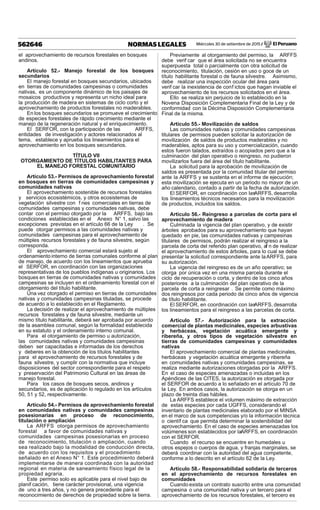 Miércoles 30 de setiembre de 2015 / El Peruano562646 NORMAS LEGALES
el aprovechamiento de recursos forestales en bosques
andinos.
Artículo 52.- Manejo forestal de los bosques
secundarios
El manejo forestal en bosques secundarios, ubicados
en tierras de comunidades campesinas o comunidades
nativas, es un componente dinámico de los paisajes de
mosaicos productivos y representa un nicho ideal para
la producción de madera en sistemas de ciclo corto y el
aprovechamiento de productos forestales no maderables.
En los bosques secundarios se promueve el crecimiento
de especies forestales de rápido crecimiento mediante el
manejo de la regeneración natural y el enriquecimiento.
El SERFOR, con la participación de las ARFFS,
entidades de investigación y actores relacionados al
tema, establece y aprueba los lineamientos para el
aprovechamiento en los bosques secundarios.
TÍTULO VII
OTORGAMIENTO DE TÍTULOS HABILITANTES PARA
EL MANEJO FORESTAL COMUNITARIO
Artículo 53.- Permisos de aprovechamiento forestal
en bosques en tierras de comunidades campesinas y
comunidades nativas
El aprovechamiento sostenible de recursos forestales
y servicios ecosistémicos, y otros ecosistemas de
vegetación silvestre con f nes comerciales en tierras de
comunidades campesinas y comunidades nativas, debe
contar con el permiso otorgado por la ARFFS, bajo las
condiciones establecidas en el Anexo N° 1, salvo las
excepciones previstas en el artículo 66 de la Ley . Se
puede otorgar permisos a las comunidades nativas y
comunidades campesinas para el aprovechamiento de
múltiples recursos forestales y de fauna silvestre, según
corresponda.
El aprovechamiento comercial estará sujeto al
ordenamiento interno de tierras comunales conforme al plan
de manejo, de acuerdo con los lineamientos que aprueba
el SERFOR, en coordinación con las organizaciones
representativas de los pueblos indígenas u originarios. Los
bosques en tierras de comunidades nativas y comunidades
campesinas se incluyen en el ordenamiento forestal con el
otorgamiento del título habilitante.
Una vez otorgado el permiso en tierras de comunidades
nativas y comunidades campesinas tituladas, se procede
de acuerdo a lo establecido en el Reglamento.
La decisión de realizar el aprovechamiento de múltiples
recursos forestales y de fauna silvestre, mediante un
mismo título habilitante, deberá ser aprobada por acuerdo
de la asamblea comunal, según la formalidad establecida
en su estatuto y el ordenamiento interno comunal.
Para el otorgamiento de permiso u autorización,
las comunidades nativas y comunidades campesinas
deben ser capacitadas e informadas de los derechos
y deberes en la obtención de los títulos habilitantes
para el aprovechamiento de recursos forestales y de
fauna silvestre, y cumplir con la normativa que incluye
disposiciones del sector correspondiente para el respeto
y preservación del Patrimonio Cultural en las áreas de
manejo forestal.
Para los casos de bosques secos, andinos y
secundarios, es de aplicación lo regulado en los artículos
50, 51 y 52, respectivamente.
Artículo 54.- Permisos de aprovechamiento forestal
en comunidades nativas y comunidades campesinas
posesionarias en proceso de reconocimiento,
titulación o ampliación
La ARFFS otorga permisos de aprovechamiento
forestal a favor de comunidades nativas y
comunidades campesinas posesionarias en proceso
de reconocimiento, titulación o ampliación, cuando
sea realizado bajo la modalidad de conducción directa,
de acuerdo con los requisitos y el procedimiento
señalado en el Anexo N° 1. Este procedimiento deberá
implementarse de manera coordinada con la autoridad
regional en materia de saneamiento físico legal de la
propiedad agraria.
Este permiso solo es aplicable para el nivel bajo de
planif cación, tiene carácter provisional, una vigencia
de uno a tres años, y no genera precedente para el
reconocimiento de derechos de propiedad sobre la tierra.
Previamente al otorgamiento del permiso, la ARFFS
debe verif car que el área solicitada no se encuentra
superpuesta total o parcialmente con otra solicitud de
reconocimiento, titulación, cesión en uso o goce de un
título habilitante forestal o de fauna silvestre. Asimismo,
debe realizar una inspección ocular del área para
verif car la inexistencia de conf ictos que hagan inviable el
aprovechamiento de los recursos solicitados en el área.
Ello se realiza sin perjuicio de lo establecido en la
Novena Disposición Complementaria Final de la Ley y de
conformidad con la Décima Disposición Complementaria
Final de la misma.
Artículo 55.- Movilización de saldos
Las comunidades nativas y comunidades campesinas
titulares de permisos pueden solicitar la autorización de
movilización de saldos de productos maderables y no
maderables, aptos para su uso y comercialización, cuando
estos fueron talados, extraídos o acopiados pero que a la
culminación del plan operativo o reingreso, no pudieron
movilizarlos fuera del área del título habilitante.
La solicitud para la aprobación de movilización de
saldos es presentada por la comunidad titular del permiso
ante la ARFFS y se sustenta en el informe de ejecución;
esta movilización se ejecuta en un periodo no mayor de un
año calendario, contado a partir de la fecha de autorización.
El SERFOR, en coordinación con lasARFFS, desarrolla
los lineamientos técnicos necesarios para la movilización
de productos, incluidos los saldos.
Artículo 56.- Reingreso a parcelas de corta para el
aprovechamiento de madera
Culminada la vigencia del plan operativo, y de existir
árboles aprobados para su aprovechamiento que hayan
quedado en pie, las comunidades nativas y campesinas
titulares de permisos, podrán realizar el reingreso a la
parcela de corta del referido plan operativo, af n de realizar
el aprovechamiento de estos árboles, para lo cual se debe
presentar la solicitud correspondiente ante laARFFS, para
su autorización.
La vigencia del reingreso es de un año operativo; se
otorga por única vez en una misma parcela durante el
ciclo de recuperación o corta, y dentro de los cinco años
posteriores a la culminación del plan operativo de la
parcela de corta a reingresar . Se permite como máximo
dos reingresos por cada periodo de cinco años de vigencia
de título habilitante.
El SERFOR, en coordinación con lasARFFS, desarrolla
los lineamientos para el reingreso a las parcelas de corta.
Artículo 57.- Autorización para la extracción
comercial de plantas medicinales, especies arbustivas
y herbáceas, vegetación acuática emergente y
ribereña, y otros tipos de vegetación silvestre en
tierras de comunidades campesinas y comunidades
nativas
El aprovechamiento comercial de plantas medicinales,
herbáceas y vegetación acuática emergente y ribereña
en comunidades nativas y comunidades campesinas, se
realiza mediante autorizaciones otorgadas por la ARFFS.
En el caso de especies amenazadas o incluidas en los
Apéndices de las CITES, la autorización es otorgada por
el SERFOR de acuerdo a lo señalado en el artículo 70 de
la Ley. En ambos casos, la autorización se otorga en un
plazo de treinta días hábiles.
La ARFFS establece el volumen máximo de extracción
de estas especies por cada UGFFS, considerando el
inventario de plantas medicinales elaborado por el MINSA
en el marco de sus competencias y/o la información técnica
o científ ca que permita determinar la sostenibilidad del
aprovechamiento. En el caso de especies amenazadas los
volúmenes son establecidos por laARFFS, en coordinación
con el SERFOR.
Cuando el recurso se encuentre en humedales u
otros espejos o cuerpos de agua, y franjas marginales, se
deberá coordinar con la autoridad del agua competente,
conforme a lo descrito en el artículo 62 de la Ley.
Artículo 58.- Responsabilidad solidaria de terceros
en el aprovechamiento de recursos forestales en
comunidades
Cuando exista un contrato suscrito entre una comunidad
campesina o una comunidad nativa y un tercero para el
aprovechamiento de los recursos forestales, el tercero es
 