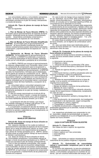 Miércoles 30 de setiembre de 2015 / El Peruano562648 NORMAS LEGALES
Las comunidades nativas y comunidades campesinas
titulares de títulos habilitantes pueden desarrollar las
actividades previstas en el plan de manejo, directamente
o a través de terceros.
Artículo 68.- Tipos de planes de manejo de fauna
silvestre
Son los siguientes:
a. Plan de Manejo de Fauna Silvestre (PMFS): Es
formulado para el aprovechamiento de especies de fauna
silvestre vertebrada donde de manera complementaria
pueden desarrollarse actividades conservación y
aprovechamiento de especies de f ora silvestre.
b. Plan de Manejo de Fauna Silvestre Simpliﬁcado
(PMFSS): Es formulado para el aprovechamiento de
especies de fauna silvestre invertebrada donde de
manera complementaria pueden desarrollarse actividades
conservación y aprovechamiento de especies de f ora no
maderable.
c. Declaración de Manejo de Fauna Silvestre
(DEMAFS): Es formulada para el aprovechamiento de
menor escala. La DEMAFS es elaborada y suscrita por
un profesional especialista en fauna silvestre, debiendo
contar con la f rma del jefe o presidente de la comunidad.
Los PMFS y PMFSS que incluyan el aprovechamiento
de especies categorizadas como Vulnerable, deben incluir
un componente de conservación para la recuperación y
mantenimiento de las poblaciones silvestres de la especie.
Para cada modalidad de aprovechamiento, el SERFOR
aprueba los lineamientos y formatos para la elaboración
de los planes de manejo en coordinación con la ARFFS,
con participación de las organizaciones representativas de
los pueblos indígenas u originarios en lo que corresponda.
Todos los planes de manejo deberán ser suscritos por un
regente contratado por la comunidad nativa o comunidad
campesina titular del título habilitante, a excepción de la
DEMAFS.
La comunidad nativa o comunidad campesina que
posee un título habilitante puede realizar el manejo y
aprovechamiento de recursos o servicios adicionales a los
inicialmente aprobados en su plan de manejo, mediante su
actualización.
El plan de manejo mencionado en el artículo 86 de
la Ley, contiene la identi f cación y manejo de impactos
ambientales, y es un instrumento único para la gestión de
los títulos habilitantes de fauna silvestre; por lo tanto:
i. La aprobación del plan de manejo, que incluye
las medidas indicadas en el literal q del artículo 70, es
competencia de la ARFFS o del SERFOR.
ii. La supervisión yf scalización del plan de manejo, que
incluye las medidas indicadas en el literal q del artículo 70,
así como la sanción o caducidad por su incumplimiento, es
competencia del OSINFOR.
TÍTULO X
MANEJO EN LIBERTAD
Artículo 69.- Áreas de manejo de fauna silvestre en
tierras de comunidades
Son espacios naturales en los cuales se realiza el
aprovechamiento sostenible de especies de fauna silvestre
dentro de su rango de distribución natural, en super f cies
def nidas de acuerdo a los requerimientos de la especie,
bajo planes de manejo aprobados por la ARFFS. Dentro
de estas áreas se puede realizar manejo de fauna silvestre
en libertad o semicautiverio.
Las áreas de manejo de fauna silvestre en tierras
de comunidades campesinas y comunidades nativas se
otorgan a través de permisos aprobados por la ARFFS, la
misma que aprueba el plan de manejo correspondiente.
Para el caso de especies amenazadas, sólo pueden
manejarse aquellas que se encuentran categorizadas
como Vulnerable, en tanto se encuentren comprendidas en
un plan de manejo aprobado con opinión previa favorable
del SERFOR, el cual incluye un programa de conservación
para la recuperación y mantenimiento de las poblaciones
silvestre de la especie.
En caso el plan de manejo incluya especies listadas
en los Apéndices de la CITES, debe contarse con la
opinión previa favorable de la Autoridad Administrativa
CITES, en consulta con la Autoridad Científ ca CITES, en
concordancia con lo dispuesto en la CITES.
Dentro del área del permiso otorgado debe asegurarse
el mantenimiento de los ecosistemas y hábitats críticos que
sustentan las poblaciones bajo manejo, distribución natural,
capacidad de recuperación, viabilidad a largo plazo y sus
efectos sobre poblaciones de otras especies silvestres que
requieran atención especial. De manera complementaria,
pueden realizarse actividades de conservación o manejo
de f ora silvestre, según la normativa especí f ca y los
lineamientos aprobados por el SERFOR.
En estas áreas es posible realizar el aprovechamiento
de fauna silvestre, con el objetivo de comercializar carne
de monte.
En caso que estas áreas sean destinadas para el
manejo de fauna silvestre con f nes de caza deportiva, se
denominan cotos de caza.
Artículo 70.- Contenido de los planes de manejo de
fauna silvestre en permisos
Los planes de manejo de fauna silvestre en áreas de
manejo de fauna silvestre deben contener , como mínimo
lo siguiente:
a. Información del solicitante.
b. Objetivos y metas.
c. Ubicación del área en coordenadas UTM, plano
de ubicación, memoria descriptiva y descripción del área
otorgada.
d. Periodo de vigencia del plan y cronograma de
actividades.
e. Información técnica y científ ca actualizada sobre las
especies a manejar y sobre sus poblaciones.
f. Sistemas de identi f cación de los especímenes
extraídos.
g. Medidas de responsabilidad social en el área de
manejo o en su entorno, en consistencia con el tipo y
magnitud de la operación.
h. Cosecha anual estimada.
i. Manejo de hábitat y monitoreo de las poblaciones.
j. Métodos de caza o captura.
k. Depósitos o centros de acopio indicando ubicación,
manejo de los especímenes e instalaciones, exceptuando
los cotos de caza.
l. Condiciones de transporte.
m. Manejo reproductivo, sanitario y bioseguridad, de
ser el caso.
n.Plan de educación, de conservación, de investigación,
de translocación o de reproducción, según corresponda.
o. Estrategias de control y vigilancia.
p. Presupuesto y f nanciamiento.
q. Medidas de prevención y mitigación de los impactos
ambientales generados por la actividad, incluido el manejo
de residuos sólidos.
Las respectivas actividades que comprenden la cría
en cautividad y detalle de semicautividad, se regulan
conforme a lo establecido en su en el Reglamento para la
Gestión de Fauna Silvestre.
TÍTULO XI
CAZA O CAPTURA DE FAUNA SILVESTRE
Artículo 71.- Clases de caza
Son clases de caza o captura, las siguientes:
a. Caza de subsistencia
b. Caza o captura con f nes comerciales
c. Caza deportiva
d. Cetrería
Estas actividades se realizan respetando las
costumbres de los pueblos indígenas u originarios.
Artículo 72.- Exclusividad de comunidades
nativas y comunidades campesinas para la caza de
subsistencia
En el marco del reglamento, la caza de subsistencia
es aquella que practican los miembros de comunidades
nativas y comunidades campesinas en el ámbito de sus
tierras, que son usuarios tradicionales del bosque, para
 