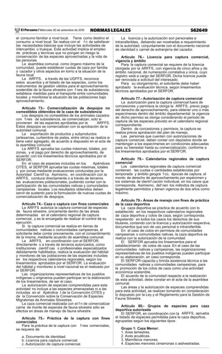 El Peruano / Miércoles 30 de setiembre de 2015 562649NORMAS LEGALES
el consumo familiar a nivel local. Tiene como destino el
consumo a nivel local. Se realiza con el f n de satisfacer
las necesidades básicas que incluye las actividades de
intercambio o trueque. Esta actividad implica el empleo
de prácticas y técnicas que no pongan en riesgo la
conservación de las especies aprovechadas y la vida de
las personas.
La asamblea comunal, como órgano máximo de la
comunidad, puede establecer cuotas de caza por familia
o cazador y otros aspectos en torno a la situación de la
fauna local.
La ARFFS, a través de las UGFFS, reconoce
estos acuerdos y el listado de las especies, como los
instrumentos de gestión válidos para el aprovechamiento
sostenible de la fauna silvestre con f nes de subsistencia;
establece medidas para el transporte entre comunidades
locales y monitorea la situación de las poblaciones bajo
aprovechamiento.
Artículo 73.- Comercialización de despojos no
comestibles obtenidos de la caza de subsistencia
Los despojos no comestibles de los animales cazados
con f nes de subsistencia, se comercializan, solo si
provienen de las especies aprobadas por la ARFFS.
Estos despojos se comercializan con la aprobación de la
autoridad comunal.
La exportación de productos y subproductos
(artesanías, curtiembre de pieles, entre otros) se realiza si
tiene valor agregado, de acuerdo a dispuesto en el acta de
la asamblea comunal.
La ARFFS aprueba las cuotas máximas, totales, por
zonas, y el pago por derecho de aprovechamiento, de
acuerdo con los lineamientos técnicos aprobados por el
SERFOR.
En el caso de especies incluidas en los Apéndices
CITES, el SERFOR aprueba las cuotas máximas, totales
y por zonas mediante evaluaciones conducidas por la
Autoridad Científ ca. Asimismo, en coordinación con la
ARFFS, conduce directamente o a través de terceros
las evaluaciones poblacionales, pudiendo contar con la
participación de las comunidades nativas y comunidades
campesinas locales. Los resultados obtenidos deben
servir de sustento para la formulación de nuevas cuotas de
comercialización de despojos.
Artículo 74.- Caza o captura con ﬁnes comerciales
La ARFFS autoriza la captura comercial de especies
de fauna silvestre, únicamente dentro de las áreas
determinadas en el calendario regional de captura
comercial, y es la encargada de realizar el control de su
ejecución.
Si la captura comercial se realiza en tierras de
comunidades nativas o comunidades campesinas, el
solicitante debe contar previamente, con el consentimiento
de la misma, mediante acuerdo de asamblea comunal.
La ARFFS, en coordinación con el SERFOR,
directamente o a través de terceros autorizados, como
instituciones científ cas o profesionales especializados
debidamente habilitados, realiza la evaluación del hábitat
y monitoreo de las poblaciones de las especies incluidas
en los respectivos calendarios regionales, según los
lineamientos aprobados por el SERFOR. La evaluación
del hábitat y monitoreo a nivel nacional es el realizado por
el SERFOR.
Las organizaciones representativas de los pueblos
indígenas u originarios pueden participar en la elaboración
de los lineamientos, de ser el caso.
La autorización de especies comprendidas para esta
actividad no incluye a las especies amenazadas ni a las
incluidas en el Apéndice I de la Convención CITES y
de la Convención sobre la Conservación de Especies
Migratorias de Animales Silvestres.
La caza comercial realizada con el f n de comercializar
carne de monte de especies de fauna silvestre sólo se
efectúa en áreas de manejo de fauna silvestre.
Artículo 75.- Práctica de la captura con ﬁnes
comerciales
Para la práctica de la captura con f nes comerciales,
se requiere de:
a. Documento de identidad.
b. Licencia para captura comercial.
c. Autorización de captura comercial.
La licencia y la autorización son personales e
intransferibles, debiendo ser mostradas a requerimiento
de la autoridad, conjuntamente con el documento nacional
de identidad o carnet de extranjería del cazador.
Artículo 76.- Licencia para captura comercial,
vigencia y ámbito
Para la captura comercial se requiere de la licencia
otorgada por la ARFFS, con vigencia de cinco años y de
ámbito nacional, de numeración correlativa y única, cuyo
registro está a cargo del SERFOR. Dicha licencia puede
ser renovada a solicitud del interesado.
Para su otorgamiento, el solicitante debe haber
aprobado la evaluación técnica, según lineamientos
técnicos aprobados por el SERFOR.
Artículo 77.- Autorización de captura comercial
La autorización para la captura comercial fuera de
concesiones y permisos la otorga la ARFFS, previo pago
del derecho de aprovechamiento, para obtener uno o más
especímenes dentro del ámbito departamental; la vigencia
de dicho permiso se otorga considerando el periodo de
captura de las especies previsto en el calendario regional
correspondiente.
Dentro de concesiones y permisos, la captura se
realiza previa aprobación del plan de manejo.
Las personas que cuenten con autorizaciones de
captura comercial, deben contar con depósitos donde se
mantengan a los especímenes en condiciones adecuadas
para su bienestar hasta su comercialización, conforme a
los lineamientos aprobados por el SERFOR.
Artículo 78.- Calendarios regionales de captura
comercial
Los calendarios regionales de captura comercial
contienen las cuotas o cantidades establecidas por
temporada y ámbito geográ f co, épocas de captura, el
monto de derecho de aprovechamiento por espécimen y
los sistemas de identif cación individual, en los casos que
corresponda. Asimismo, def nen los métodos de captura
legalmente permitidos y tienen vigencia de dos años como
máximo.
Artículo 79.- Áreas de manejo con ﬁnes de práctica
de la caza deportiva
La caza deportiva se practica de acuerdo con lo
establecido en los respectivos calendarios regionales
de caza deportiva y cotos de caza, según corresponda,
respetando en todos los casos los derechos de sus
titulares, contando con la licencia y autorización respectiva,
documentos que son de uso personal e intransferible.
En el caso de cotos en permisos de comunidades
campesinas o comunidades nativas, la caza deportiva se
realiza con la autorización de la comunidad.
El SERFOR aprueba los lineamientos para el
establecimiento de cotos de caza. En el caso de las
comunidades nativas y campesinas, las organizaciones
representativas de los pueblos indígenas pueden participar
en su elaboración, en caso corresponda.
El SERFOR capacita y brinda asistencia técnica a las
comunidades nativas y comunidades campesinas, para
la promoción de los cotos de caza como una actividad
económica sostenible.
El acuerdo de la comunidad respecto a la realización
de esta actividad, debe constar en el acta de la asamblea
comunal.
Las áreas y la autorización de especies comprendidas
para esta actividad, se realizan tomando en consideración
lo dispuesto por la Ley y el Reglamento para la Gestión de
Fauna Silvestre.
Artículo 80.- Grupos de especies para caza
deportiva autorizada
El SERFOR, en coordinación con la ARFFS, aprueba
el listado de especies permitidas para la caza deportiva,
agrupadas según los siguientes tipos:
Grupo 1: Caza Menor:
1. Aves terrestres.
2. Aves acuáticas.
3. Mamíferos menores.
4. Especies menores cimarronas o asilvestradas.
 
