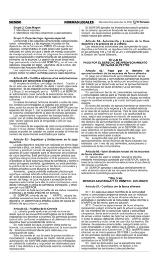 Miércoles 30 de setiembre de 2015 / El Peruano562650 NORMAS LEGALES
Grupo 2: Caza Mayor:
1. Mamíferos mayores.
2. Mamíferos mayores cimarrones o asilvestrados.
Grupo 3: Especies bajo régimen especial:
Comprende a las especies amenazadas categorizadas
como vulnerables y a las especies incluidas en los
Apéndices de la Convención CITES. El manejo de las
especies comprendidas en este grupo sólo puede ser
realizado en cotos de caza o áreas de manejo cuyo plan
de manejo aprobado incluya un programa de conservación
para la recuperación y mantenimiento de las poblaciones
silvestres de la especie. La gestión de estas áreas está
bajo permanente monitoreo del SERFOR y, en el caso de
especies incluidas en algún Apéndice de la CITES, del
Ministerio del Ambiente (MINAM).
Las especies categorizadas como en peligro y en
peligro crítico no están permitidas para la caza deportiva.
Artículo 81.- Cintillos adjuntos a las autorizaciones
expedidas por temporada cinegética
El empleo de cintillos con código de identi f cación y
de un solo uso, es el método de identi f cación para cada
espécimen de las especies comprendidas en el Grupo
2 y Grupo 3; es entregado por la ARFFS o el SERFOR
al administrado como parte de la autorización de caza
deportiva y se coloca en la pieza de caza al momento de
cobrarlas.
En áreas de manejo de fauna silvestre o cotos de caza,
los cintillos son entregados al cazador por el titular del
área, quien los recibe de laARFFS o del SERFOR para las
especies del Grupo 3, con la aprobación de la cuota anual
de cosecha correspondiente al plan de manejo aprobado.
Los especímenes no pueden ser transportados sin
contar con el cintillo debidamente adherido. Los cintillos
sólo tienen vigencia para la temporada o año en que
fueron emitidos.
En el caso de las especies de caza comprendidas en el
Grupo 1 no se utilizan cintillos. En este caso, el número de
piezas en poder del cazador no puede exceder el límite del
número de especímenes autorizados por salida.
Artículo 82.- Seguridad y limitaciones en la caza
deportiva
La caza deportiva requiere ser realizada en forma legal,
sostenibley ética; por tanto, los cazadores deportivos deben
conocer y practicar normas de seguridad en la caza, de
acuerdo al curso realizado para la obtención de la licencia
de caza deportiva. Está prohibida cualquier práctica que
signif que riesgos para el cazador u otras personas, como
el practicar la caza deportiva cerca de carreteras y dentro o
cerca de lugares poblados. Igualmente, no está permitida
la práctica de la caza deportiva en las tierras comunales y
predios privados cuyos titulares lo prohíban.
Asimismo, queda prohibida cualquier práctica que
signif que ventaja indebida sobre el animal, como la caza
de aves posadas o de aves acuáticas en el agua con
armas de fuego, la caza nocturna a excepción de las
especies autorizadas para ello, la caza con trampas, caza
desde vehículos o cerca de carreteras principales, y otros
que def na el SERFOR.
El cazador se hará responsable de los daños causados
a terceros y al medio ambiente en general.
El SERFOR, a través de las ARFFS, adopta las
medidas necesarias para evitar que la práctica de la caza
deportiva en determinados ámbitos pueda ser causa de
difusión de epizootias y zoonosis.
Artículo 83.- Práctica de la Cetrería
La cetrería puede realizarse a nivel nacional en
áreas que no se encuentren restringidas por el Estado,
respetando los derechos existentes. Es permitida durante
todo el año, conforme lo establezca el calendario de caza
deportiva bajo la modalidad de cetrería.
En toda salida de caza, el cetrero debe portar su
licencia, documento de identidad personal, la autorización
de tenencia correspondiente para cada ave y su
autorización de caza.
Sólo se permite el uso de aves de presa nacidas en
zoocriaderos o las extraídas del medio natural, previa
autorización del SERFOR; estas últimas son entregadas
en calidad de custodia y no pueden ser destinadas para
otros f nes distintos a la práctica de cetrería, incluida la
reproducción.
El SERFOR aprueba los lineamientos para la práctica
de la cetrería; aprueba el listado de las especies y el
número de especímenes posibles a ser extraídos del
medio natural por cetrero.
Artículo 84.- Autorización y Licencia de la Caza
deportiva y la práctica de la Cetrería
Las respectivas actividades que comprenden la caza
deportiva y la Cetrería, se regulan conforme a lo establecido
en los artículos 104 y 105 de la Ley y el Reglamento para
la Gestión de Fauna Silvestre.
TÍTULO XII
PAGO POR EL DERECHO DE APROVECHAMIENTO
DE FAUNA SILVESTRE
Artículo 85.- Pago por el derecho de
aprovechamiento de los recursos de fauna silvestre
El pago por el derecho de aprovechamiento de las
comunidades nativas y comunidades campesinas titulares
de títulos habilitantes, es la retribución económica a favor
del Estado por el derecho de acceso al aprovechamiento
de los recursos de fauna silvestre y a los servicios
ecosistémicos.
En permisos en tierras de comunidades campesinas
y comunidades nativas para el manejo de fauna silvestre
con f nes de aprovechamiento comercial, el pago se realiza
según la cantidad extraída y el monto estimado para cada
especie.
El monto del derecho de aprovechamiento se determina
en función al valor de la especie y a la cantidad extraída
en el caso de la captura comercial. Para la caza deportiva
y cetrería, se determina en función a la oportunidad de
caza, según sea la especie o conjunto de especies y la
cantidad de ejemplares a cazar. En ambos casos, el monto
del derecho de aprovechamiento es establecido en cada
calendario regional, teniendo en consideración el valor
al estado natural determinado por el SERFOR. En la
caza deportiva, no procede la devolución del pago, aún
en el caso de no haber aprovechado la totalidad de los
especímenes autorizados a cazar.
Se exceptúa del pago por el derecho de
aprovechamiento de los recursos de fauna silvestre, los
extraídos con f nes de uso doméstico, autoconsumo o
subsistencia de las comunidades.
Artículo 86.- Valor al estado natural de los recursos
de fauna silvestre
El cálculo del valor al estado natural se efectúa
mediante metodología aprobada por el SERFOR, sobre la
base de la valoración económica relacionada al uso directo
del recurso o producto.
El SERFOR aprueba y actualiza periódicamente el
valor al estado natural de los recursos de fauna silvestre,
aplicando la metodología aprobada.
TÍTULO XIII
MEDIDAS SANITARIAS Y DE CONTROL BIOLÓGICO
Artículo 87.- Conﬂicto con la fauna silvestre
87.1 En caso que algún miembro de la comunidad
nativa o comunidad campesina detecte que un individuo
o grupo de individuos de fauna silvestre afectan a la
agricultura o ganadería de la comunidad, debe informar a
la ARFFS de tal hecho, para su solución.
87.2 Cuando los especímenes de fauna silvestre
representen peligro inminente para la vida o la seguridad
de los miembros de la comunidad nativa o comunidad
campesina, éstas se encuentran autorizadas a hacer uso
de armas u otros medios de defensa personal para repeler
o evitar el ataque, debiendo informar a la ARFFS dentro
de las cuarenta y ocho horas de ocurridos los hechos. De
tratarse de especies amenazadas, categorizadas como
Casi Amenazado o como Datos Insu f cientes, o incluidas
en los Apéndices de la Convención CITES, laARFFS debe
informar en el mismo plazo al SERFOR. Los despojos
de los animales cazados son dispuestos por la autoridad
competente, según lo dispuesto en los lineamientos
aprobados por el SERFOR.
En caso se demuestre que la agresión ha sido
provocada a la fauna silvestre, se aplican a los
responsables las sanciones correspondientes.
 