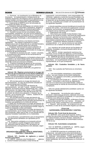 Miércoles 30 de setiembre de 2015 / El Peruano562656 NORMAS LEGALES
e. Promover, en coordinación con el Ministerio de
Educación, la implementación y fortalecimiento de
Institutos Superiores Tecnológicos para la capacitación en
manejo forestal y de fauna silvestre especialmente en las
regiones en donde se desarrollan estas actividades.
f. Implementar el SNIFFS como red articulada de
información de ámbito nacional.
g. Establecer alianzas estratégicas con actores claves
públicos y privados, nacionales y extranjeros, dirigidos a
fortalecer las capacidades, las prácticas gerenciales, y
desarrollar negocios forestales y de fauna silvestre.
h. Facilitar el acceso de las comunidades nativas,
comunidades campesinas, así como de los medianos y
pequeños productores, a programas de co f nanciamiento
existentes como el Programa de Compensaciones para
la Competitividad, Procompite, u otros existentes o por
crearse.
i. Establecer incentivos a los titulares de títulos
habilitantes que realicen inversiones en nueva
infraestructura, para el desarrollo de su actividad forestal y
de fauna silvestre y genere benef cios a terceros.
j. Establecer reconocimientos para la adopción de
buenas prácticas de manejo y provisión de servicios
ecosistémicos, y descuentos promocionales en el pago por
el derecho de aprovechamiento.
k. Posibilitar los procesos de certi f cación voluntaria,
y la actualización permanente de las herramientas de
monitoreo y evaluación.
l. Incorporar la reforestación y la forestería urbana como
actividades a ser desarrolladas dentro de los alcances de
los programas de reconversión laboral, empleo temporal y
desarrollo social que promueve el Estado.
m. Propiciar la equidad de género en las acciones
de promoción de las actividades forestales, generando
incentivos a la participación de la mujer.
n. Otras que apruebe el SERFOR y los gobiernos
regionales.
Artículo 126.- Régimen promocional en el pago del
derecho de aprovechamiento en los títulos habilitantes
Se establece un régimen promocional en el pago del
derecho de aprovechamiento del título habilitante, según
corresponda, y de acuerdo al detalle siguiente:
a. 25% de descuento en el pago del derecho de
aprovechamiento, en caso de encontrarse ubicadas en
zonas prioritarias para el Estado.
b. Hasta 35% de descuento del derecho de
aprovechamiento por certi f cación forestal voluntaria,
adopción de buenas prácticas debidamente certi f cadas,
certif caciones de origen legal u otras, y 20% adicional
en caso de su mantención más allá del quinto año. Por
la emisión de informe de evaluación o “scoping” de su
permiso por la empresa certi f cadora, recibirá 5% de
descuento hasta por un año.
c. 25% de descuento en el pago del derecho de
aprovechamiento, si se reporta anualmente a la ARFFS y
al SERFOR los resultados de las parcelas permanentes de
muestreo que establezca en el área del permiso.
d. Hasta 25% de descuento en el pago del derecho de
aprovechamiento por la conservación y/o recuperación de
áreas no destinadas al aprovechamiento forestal, según la
superf cie destinada a estas actividades.
e. Hasta 20% de descuento en el pago del derecho de
aprovechamiento, por el manejo diversi f cado del bosque
que comprende, según sea el caso, el uso diversif cado de
especies forestales maderables y/o no maderables.
Las condiciones y procedimientos para el otorgamiento
de los descuentos señalados son aprobados por el
SERFOR.
Los descuentos señalados en el presente artículo
son acumulativos y puede otorgarse como máximo
un descuento total de hasta el 70% del derecho de
aprovechamiento correspondiente al año afectado, según
corresponda.
TÍTULO XIX
ORGANIZACIÓN COMUNAL PARA EL MONITOREO,
CONTROL Y VIGILANCIA
Artículo 127.- Comités de vigilancia y control
forestal comunitario
La ARFFS reconoce a los Comités de V igilancia
y Control Forestal Comunitario u otras formas de
organización comunal similares, como responsables del
monitoreo, vigilancia y control de recursos forestales y de
fauna silvestre al interior de las comunidades, aptos para
el desarrollo de las facultades descritas en el artículo 148
de la Ley, a aquellos que cumplan con la presentación de
los siguientes requisitos:
a.Acta de asamblea comunal dondef gure el acuerdo de
creación del comité, u otra forma de organización comunal
existente, sus funciones, la designación del representante
y la relación de los miembros que lo integran.
b. Organización del comité.
c. Documento que acredite el área titulada o bajo
cesión en uso donde el comité u otra forma de organización
comunal ejercerá sus funciones como custodios del
patrimonio forestal y de fauna silvestre. Para el caso de
comunidades posesionarias en trámite de reconocimiento,
titulación o ampliación deberán presentar la solicitud
correspondiente, a f n que se conozca en qué ámbito
territorial se van a realizar las funciones de custodio.
Los miembros del comité ejercen las facultades de
custodios forestales y de fauna silvestre dentro de su
ámbito territorial.
Las ARFFS brindan capacitación oportuna a los
miembros de los comités de vigilancia y control forestal
comunitario para que ejerzan debidamente sus funciones.
El SERFOR aprueba los lineamientos para el
reconocimiento de los comités de vigilancia y control forestal
comunitario, con la participación de las organizaciones
representativas, en lo que corresponda.
Artículo 128.- Custodios forestales y de fauna
silvestre
128.1 Son custodios del Patrimonio en el territorio
comunal:
a. Las comunidades campesinas y comunidades
nativas que sean titulares de los títulos habilitantes,
conforme a los estatutos comunales y procedimientos
aprobados por ARFFS.
b. Los miembros del Comité de V igilancia y Control
Forestal Comunitario u otra forma de organización
comunal en el área de la comunidad titulada, cedida en
uso, posesionarias en trámite de reconocimiento, titulación
o ampliación.
128.2 El custodio debidamente acreditado cuenta con
las siguientes facultades:
a. Salvaguardar los productos ante cualquier
afectación ocasionada por terceros, debiendo comunicar
inmediatamente a laARFFS competente, a f n que proceda
conforme a sus atribuciones de ley.
b. Solicitar el auxilio de la ARFFS, el Ministerio Público,
la Policía Nacional del Perú, las Fuerzas Armadas y el
gobierno local, según corresponda a sus competencias.
c. Requerir pacíf camente, en el ejercicio de sus
facultades, el cese de las actividades ilegales que advierta.
TÍTULO XX
SUPERVISIÓN, FISCALIZACIÓN Y CONTROL
Artículo 129.- Punto focal de denuncias
El SERFOR, como punto focal nacional, recibe y
canaliza las denuncias vinculadas a infracciones y delitos
en materia forestal y de fauna silvestre, realizando el
seguimiento correspondiente de conformidad al artículo
150 de la Ley.
Artículo 130.- Autoridades competentes
130.1 El SERFOR, el OSINFOR y la ARFFS, según
sus competencias, realizan lo siguiente:
a. El SERFOR supervisa el cumplimiento de las
obligaciones derivadas de los actos administrativos a
su cargo, incluyendo aquellos que dicta en su calidad
de Autoridad Administrativa CITES, respetando las
competencias de supervisión del OSINFOR sobre los
títulos habilitantes; así como lo dispuesto en el artículo 14
de la Ley.
 