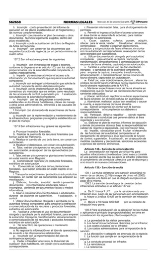 Miércoles 30 de setiembre de 2015 / El Peruano562658 NORMAS LEGALES
b. Incumplir con la presentación del informe de
ejecución en los plazos establecidos en el Reglamento y
las normas complementarias.
c. Incumplir con presentar el plan de manejo u otros
documentos técnicos legalmente exigidos, dentro del
plazo establecido.
d. Incumplir con la actualización del Libro de Registro
de Actos de Regencia.
e. Incumplir con conservar los documentos que
respalden los actos de regencia por un período mínimo de
cuatro años.
137.2 Son infracciones graves las siguientes
a. Incumplir con el marcado de trozas o tocones,
conforme lo dispuesto en el artículo 103, con los códigos
proporcionados por la autoridad forestal competente, o
usarlos indebidamente.
b. Impedir y/o resistirse a brindar el acceso a la
información y/o documentación que requiera la autoridad
competente.
c. Incumplir con entregar la información que solicite la
autoridad competente dentro del plazo otorgado.
d. Incumplir con la implementación de las medidas
correctivas y/o mandatos que se emitan, como resultado
de las acciones de control, supervisión y/o f scalización
ejecutadas por la autoridad competente.
e. Incumplir con las obligaciones o condiciones
establecidas en los títulos habilitantes, planes de manejo
u otros actos administrativos, diferentes a las causales de
caducidad.
f. Incumplir con el marcado de especímenes de fauna
silvestre.
g. Incumplir con la implementación y mantenimiento de
la infraestructura, programas y/o registros establecidos en
el plan de manejo.
137.3 Son infracciones muy graves las siguientes:
a. Provocar incendios forestales.
b. Realizar la quema de los recursos forestales que
forman parte del Patrimonio.
c. Realizar el cambio de uso de la tierra, sin contar con
autorización.
d. Realizar el desbosque, sin contar con autorización.
e. Talar, extraer y/o aprovechar recursos forestales,
sin autorización, a excepción de los aprovechados por
subsistencia.
f. Talar, extraer y/o aprovechar plantaciones forestales,
sin estar inscrito en el Registro.
g. Comercializar recursos y/o productos forestales,
extraídos sin autorización.
h. Comercializar productos de las plantaciones
forestales, que fueron extraídos sin estar inscrito en el
Registro.
i. Transportar especímenes, productos o sub productos
forestales, sin contar con los documentos que amparen su
movilización.
j. Elaborar, formular, suscribir, remitir o presentar
documentos con información adulterada, falsa o
incompleta, contenida en documentos físicos o medios
informáticos.
k. Usar o presentar documentos falsos o adulterados,
durante las acciones de supervisión, f scalización, o
control.
l. Utilizar documentación otorgada o aprobada por la
autoridad forestal competente, para amparar la extracción
o comercialización de los recursos o productos forestales,
extraídos sin autorización.
m. Facilitar a un tercero el uso de documentación
otorgada o aprobada por la autoridad forestal, para amparar
la extracción, transporte, transformación, almacenamiento
o comercialización de los recursos o productos forestales,
extraídos sin autorización.
n. No tener libro de operaciones o mantenerlo
desactualizado.
o. No registrar la información en el libro de operaciones,
de acuerdo a las disposiciones establecidas.
p. Incumplir con la implementación del plan de
contingencia aprobado.
q. Ceder o transferir a terceros, la titularidad de
cualquier título habilitante, sin contar con la autorización
correspondiente.
r. Presentar información falsa, para el otorgamiento de
permisos.
s. Permitir el ingreso o facilitar el acceso a terceros
al área donde se desarrolle la actividad, para realizar
actividades no autorizadas.
t. Cazar, capturar, colectar, poseer, adquirir,
ofrecer para la venta, vender , transformar, almacenar,
comercializar, importar o exportar especímenes,
productos y subproductos de fauna silvestre, sin contar
con la autorización correspondiente, a excepción de los
aprovechados por subsistencia.
u. Utilizar documentación otorgada por la autoridad
competente, para amparar la captura, transporte,
transformación, almacenamiento o comercialización de los
recursos de fauna silvestre, capturados sin autorización.
v. Facilitar a un tercero el uso de documentación
otorgada o aprobada por la autoridad competente,
para amparar la captura, transporte, transformación,
almacenamiento o comercialización de los recursos de
fauna silvestre, capturados sin autorización.
w. Falsif car, usar indebidamente, destruir , alterar los
códigos de identif cación individual de los especímenes de
fauna silvestre registrados ante la ARFFS.
x. Mantener especímenes vivos de fauna silvestre en
instalaciones que no reúnan las condiciones técnicas y/o
sanitarias adecuadas.
y. Liberar, reintroducir, repoblar o reubicar especímenes
de fauna silvestre, en el medio natural sin autorización.
z. Abandonar, maltratar, actuar con crueldad o causar
la muerte, a especímenes de fauna silvestre.
aa. Ejercer la regencia sin contar con la licencia
correspondiente o incumpliendo sus deberes o
responsabilidades.
ab. Participar, dirigir o respaldar , siendo regente,
de actividades o conductas que generen daños al área
regentada y sus recursos.
cc. Elaborar el plan de manejo, informes de ejecución
y demás documentos técnicos bajo su responsabilidad en
calidad de regente o especialista, con información falsa.
dd. Impedir, obstaculizar y/o di f cultar el desarrollo
de las funciones de la autoridad competente en el
otorgamiento de derechos o en el ejercicio de la función
de control, supervisión, f scalización, en la ejecución de
medidas cautelares y precautorias, sanciones accesorias
o ejercicio del dominio eminencial.
Artículo 138.- Sanción de amonestación
La amonestación se impone por única vez para
aquellas infracciones consideradas como leves y consiste
en una sanción escrita que se aplica al infractor instándolo
al cumplimiento de la medida correctiva que se disponga y
a no incurrir en nuevas contravenciones.
Artículo 139.- Sanción de multa
139.1 La multa constituye una sanción pecuniaria no
menor de un décimo (0.10) ni mayor de cinco mil (5000)
UIT, vigentes a la fecha en que el obligado cumpla con el
pago de la misma.
139.2 La sanción de multa por la comisión de las
infracciones indicadas en el artículo 137 es:
a. De 0.1 hasta 3 UIT por la reincidencia de una
infracción leve, luego de ser sancionado con amonestación.
b. Mayor a 3 hasta 10 UITpor la comisión de infracción
grave.
c. Mayor a 10 hasta 5000 UIT por la comisión de
infracción muy grave.
139.3 Para la graduación de la aplicación de las multas
y aplicando el principio de proporcionalidad, se toma en
consideración los siguientes criterios específ cos:
a. La gravedad de los daños generados.
b. Los benef cios económicos obtenidos por el infractor.
c. Los costos evitados por el infractor.
d. Los costos administrativos para la imposición de la
sanción.
e. La afectación y categoría de amenaza de la especie.
f. La función que cumple en la regeneración de la
especie.
g. La conducta procesal del infractor.
h. La reincidencia.
i. La reiterancia.
 