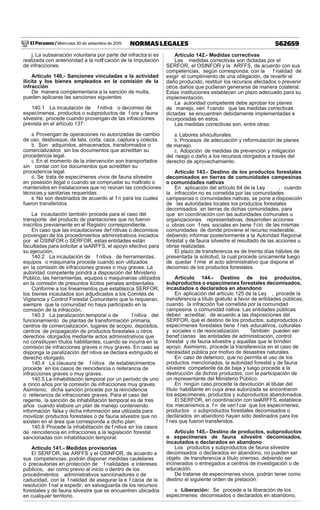 El Peruano / Miércoles 30 de setiembre de 2015 562659NORMAS LEGALES
j. La subsanación voluntaria por parte del infractor, si es
realizada con anterioridad a la notif cación de la imputación
de infracciones.
Artículo 140.- Sanciones vinculadas a la actividad
ilícita y los bienes empleados en la comisión de la
infracción
De manera complementaria a la sanción de multa,
pueden aplicarse las sanciones siguientes:
140.1 La incautación de f nitiva o decomiso de
especímenes, productos o subproductos de f ora y fauna
silvestre, procede cuando provengan de las infracciones
prevista en el artículo 137:
a. Provengan de operaciones no autorizadas de cambio
de uso, desbosque, de tala, corta, caza, captura y colecta.
b. Son adquiridos, almacenados, transformados o
comercializados sin los documentos que acreditan su
procedencia legal.
c. En el momento de la intervención son transportados
sin contar con los documentos que acrediten su
procedencia legal.
d. Se trata de especímenes vivos de fauna silvestre
en posesión ilegal o cuando se compruebe su maltrato o
mantenidos en instalaciones que no reúnan las condiciones
técnicas y sanitarias requeridas.
e. No son destinados de acuerdo al f n para los cuales
fueron transferidos.
La incautación también procede para el caso del
transporte del producto de plantaciones que no fueron
inscritos previamente en el Registro correspondiente.
En caso que las incautaciones def nitivas o decomisos
provengan de los procedimientos administrativos iniciados
por el OSINFOR o SERFOR, estas entidades están
facultadas para solicitar a laARFFS, el apoyo efectivo para
su ejecución.
140.2 La incautación de f nitiva de herramientas,
equipos o maquinaria procede cuando son utilizados
en la comisión de infracciones graves o muy graves. La
autoridad competente pondrá a disposición del Ministerio
Público, las herramientas, equipos o maquinarias utilizados
en la comisión de presuntos ilícitos penales ambientales.
Conforme a los lineamientos que establezca SERFOR,
los bienes incautados son adjudicados a los Comités de
Vigilancia y Control Forestal Comunitario que lo requieran,
siempre que la comunidad no haya participado en la
comisión de la infracción.
140.3 La paralización temporal o de f nitiva del
funcionamiento de plantas de transformación primaria,
centros de comercialización, lugares de acopio, depósitos,
centros de propagación de productos forestales u otros
derechos otorgados mediante actos administrativos que
no constituyen títulos habilitantes, cuando se incurra en la
comisión de infracciones graves o muy graves. En caso se
disponga la paralización def nitiva se declara extinguido el
derecho otorgado.
140.4 La clausura de f nitiva de establecimientos
procede en los casos de reincidencia o reiterancia de
infracciones graves o muy graves.
140.5 La inhabilitación temporal por un período de uno
a cinco años por la comisión de infracciones muy graves.
Asimismo, dicha sanción procede por la reincidencia
o reiterancia de infracciones graves. Para el caso del
regente, la sanción de inhabilitación temporal es de tres
años cuando elabore un plan de manejo conteniendo
información falsa y dicha información sea utilizada para
movilizar productos forestales o de fauna silvestre que no
existen en el área que corresponde a dicho plan.
140.6 Procede la inhabilitación de f nitiva en los casos
de reincidencia en infracciones a la legislación forestal
sancionadas con inhabilitación temporal.
Artículo 141.- Medidas provisorias
El SERFOR, las ARFFS y el OSINFOR, de acuerdo a
sus competencias, podrán disponer medidas cautelares
o precautorias en protección de f nalidades e intereses
públicos, así como previo al inicio o dentro de los
procedimientos administrativos sancionadores o de
caducidad, con la f nalidad de asegurar la e f cacia de la
resolución f nal a expedir, en salvaguarda de los recursos
forestales y de fauna silvestre que se encuentren ubicados
en cualquier territorio.
Artículo 142.- Medidas correctivas
Las medidas correctivas son dictadas por el
SERFOR, el OSINFOR y la ARFFS, de acuerdo con sus
competencias, según corresponda, con la f nalidad de
exigir el cumplimiento de una obligación, de revertir el
daño producido, restituir los recursos afectados o prevenir
otros daños que pudieran generarse de manera colateral.
Estas instituciones establecen un plazo adecuado para su
implementación.
La autoridad competente debe aprobar los planes
de manejo, veri f cando que las medidas correctivas
dictadas se encuentren debidamente implementadas e
incorporadas en estos.
Las medidas correctivas son, entre otras:
a. Labores silviculturales.
b. Procesos de adecuación y reformulación de planes
de manejo.
c. Adopción de medidas de prevención y mitigación
del riesgo o daño a los recursos otorgados a través del
derecho de aprovechamiento.
Artículo 143.- Destino de los productos forestales
decomisados en tierras de comunidades campesinas
o comunidades nativas
En aplicación del artículo 84 de la Ley , cuando
la infracción no es cometida por las comunidades
campesinas o comunidades nativas, se pone a disposición
de las autoridades locales los productos forestales
decomisados en tierras de dichas comunidades, para
que en coordinación con las autoridades comunales u
organizaciones representativas, desarrollen acciones
u obras con f nes sociales en bene f cio de las mismas
comunidades de donde proviene el recurso maderable,
debiendo informar posteriormente a la Autoridad Regional
forestal y de fauna silvestre el resultado de las acciones u
obras realizadas.
El plazo de transferencia es de treinta días hábiles de
presentada la solicitud, la cual procede únicamente luego
de quedar f rme el acto administrativo que dispone el
decomiso de los productos forestales.
Artículo 144.- Destino de los productos,
subproductos o especímenes forestales decomisados,
incautados o declarados en abandono
En aplicación del artículo 125 de la Ley , procede la
transferencia a título gratuito a favor de entidades públicas,
cuando la infracción fue cometida por la comunidad
campesina o comunidad nativa. Las entidades públicas
deben acreditar, de acuerdo a las disposiciones del
SERFOR, que el destino de los productos, subproductos o
especímenes forestales tiene f nes educativos, culturales
y sociales o de resocialización. También pueden ser
benef ciarias las entidades de administración, control
forestal y de fauna silvestre y aquellas que le brinden
apoyo. Asimismo, procede la transferencia en el caso de
necesidad pública por motivo de desastres naturales.
En caso de deterioro, que no permita el uso de los
productos mencionados, la autoridad forestal y de fauna
silvestre competente da de baja y luego procede a la
destrucción de dichos productos, con la participación de
un representante del Ministerio Público.
En ningún caso procede la devolución al titular del
título habilitante en cuya área autorizada se encontraron
los especímenes, productos y subproductos abandonados.
El SERFOR, en coordinación con lasARFFS, establece
los mecanismos a f n de veri f car que los especímenes,
productos o subproductos forestales decomisados o
declarados en abandono hayan sido destinados para los
f nes que fueron transferidos.
Artículo 145.- Destino de productos, subproductos
o especímenes de fauna silvestre decomisados,
incautados o declarados en abandono
Los productos y subproductos de fauna silvestre
decomisados o declarados en abandono, no pueden ser
objeto de transferencia a título oneroso, debiendo ser
incinerados o entregados a centros de investigación o de
educación.
De tratarse de especímenes vivos, podrán tener como
destino el siguiente orden de prelación:
a. Liberación: Se procede a la liberación de los
especímenes decomisados o declarados en abandono,
 