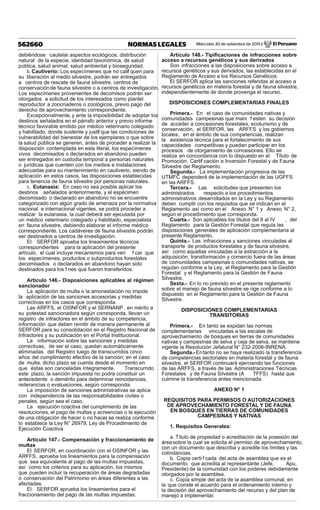Miércoles 30 de setiembre de 2015 / El Peruano562660 NORMAS LEGALES
debiéndose cautelar aspectos ecológicos, distribución
natural de la especie, identidad taxonómica, de salud
pública, salud animal, salud ambiental y bioseguridad.
b. Cautiverio: Los especímenes que no calif quen para
su liberación al medio silvestre, podrán ser entregados
a centros de rescate de fauna silvestre, centros de
conservaciónde fauna silvestre o a centros de investigación.
Los especímenes provenientes de decomisos podrán ser
otorgados a solicitud de los interesados como plantel
reproductor a zoocriaderos o zoológicos, previo pago del
derecho de aprovechamiento correspondiente.
Excepcionalmente,y ante la imposibilidad de adoptar los
destinos señalados en el párrafo anterior y previo informe
técnico favorable emitido por médico veterinario colegiado
y habilitado, donde sustente y justif que las condiciones de
vulnerabilidad del bienestar de los ejemplares o que sobre
la salud pública se generen, antes de proceder a realizar la
disposición contemplada en este literal, los especímenes
vivos decomisados o declarados en abandono pueden
ser entregados en custodia temporal a personas naturales
o jurídicas que cuenten con los medios e instalaciones
adecuadas para su mantenimiento en cautiverio, siendo de
aplicación en estos casos, las disposiciones establecidas
para tenencia de fauna silvestre por personas naturales.
c. Eutanasia: En caso no sea posible aplicar los
destinos señalados anteriormente, y el espécimen
decomisado o declarado en abandono no se encuentre
categorizado con algún grado de amenaza por la normativa
nacional e internacional vigentes, se podrá proceder a
realizar la eutanasia, la cual deberá ser ejecutada por
un médico veterinario colegiado y habilitado, especialista
en fauna silvestre, debiendo elaborar el informe médico
correspondiente. Los cadáveres de fauna silvestre podrán
ser destinados a centros de investigación.
El SERFOR aprueba los lineamientos técnicos
correspondientes para la aplicación del presente
artículo, el cual incluye mecanismos para veri f car que
los especímenes, productos o subproductos forestales
decomisados o declarados en abandono hayan sido
destinados para los f nes que fueron transferidos.
Artículo 146.- Disposiciones aplicables al régimen
sancionador
La aplicación de multa o la amonestación no impide
la aplicación de las sanciones accesorias y medidas
correctivas en los casos que corresponda.
Las ARFFS, el OSINFOR y el SERNANP, en mérito a
su potestad sancionadora según corresponda, llevan un
registro de infractores en el ámbito de su competencia,
información que deben remitir de manera permanente al
SERFOR para su consolidación en el Registro Nacional de
Infractores y su publicación en el Portal Institucional.
La información sobre las sanciones y medidas
correctivas, de ser el caso, quedan automáticamente
eliminadas del Registro luego de transcurridos cinco
años del cumplimiento efectivo de la sanción; en el caso
de multa, dicho plazo se cuenta desde el momento en
que éstas son canceladas íntegramente. Transcurrido
este plazo, la sanción impuesta no podrá constituir un
antecedente o demérito para determinar reincidencias,
reiterancias o evaluaciones, según corresponda.
La imposición de sanciones administrativas se aplica
con independencia de las responsabilidades civiles o
penales, según sea el caso.
La ejecución coactiva del cumplimiento de las
resoluciones, el pago de multas y acreencias o la ejecución
de una obligación de hacer o no hacer, se realiza conforme
lo establece la Ley N° 26979, Ley de Procedimiento de
Ejecución Coactiva.
Artículo 147.- Compensación y fraccionamiento de
multas
El SERFOR, en coordinación con el OSINFOR y las
ARFFS, aprueba los lineamientos para la compensación
que sea equivalente al pago de las multas impuestas,
así como los criterios para su aplicación, los mismos
que pueden incluir la recuperación de áreas degradadas
o conservación del Patrimonio en áreas diferentes a las
afectadas.
El SERFOR aprueba los lineamientos para el
fraccionamiento del pago de las multas impuestas.
Artículo 148.- Tipiﬁcaciones de infracciones sobre
acceso a recursos genéticos y sus derivados
Son infracciones a las disposiciones sobre acceso a
recursos genéticos y sus derivados, las establecidas en el
Reglamento de Acceso a los Recursos Genéticos.
El SERFOR aplica las sanciones referidas al acceso a
recursos genéticos en materia forestal y de fauna silvestre,
independientemente de donde provenga el recurso.
DISPOSICIONES COMPLEMENTARIAS FINALES
Primera.- En el caso de comunidades nativas y
comunidades campesinas que mani f esten su decisión
de acceder a concesiones forestales, ecoturismo y de
conservación, el SERFOR, las ARFFS y los gobiernos
locales, en el ámbito de sus competencias, realizan
la asistencia técnica para el fortalecimiento de sus
capacidades competitivas y puedan participar en los
procesos de otorgamiento de concesiones. Ello se
realiza en concordancia con lo dispuesto en el Título de
Promoción, Certif cación e Inversión Forestal y de Fauna
Silvestre del Reglamento.
Segunda.- La implementación progresiva de las
UTMFC dependerá de la implementación de las UGFFS
en las ARFFS.
Tercera.- Las solicitudes que presenten los
administrados respecto a los procedimientos
administrativos desarrollados en la Ley y su Reglamento
deben cumplir con los requisitos que se indican en el
Reglamento así como en el Anexo N° 1 y Anexo N° 2,
según el procedimiento que corresponda.
Cuarta.- Son aplicables los títulos del II al IV , del
Reglamento para la Gestión Forestal que regula las
disposiciones generales de aplicación complementaria al
presente Reglamento.
Quinta.- Las infracciones y sanciones vinculadas al
transporte de productos forestales y de fauna silvestre,
así como aquellas vinculadas a la extracción a la
adquisición, transformación y comercio fuera de las áreas
de comunidades campesinas o comunidades nativas, se
regulan conforme a la Ley, el Reglamento para la Gestión
Forestal y el Reglamento para la Gestión de Fauna
Silvestre.
Sexta.- En lo no previsto en el presente reglamento
sobre el manejo de fauna silvestre se rige conforme a lo
dispuesto en el Reglamento para la Gestión de Fauna
Silvestre.
DISPOSICIONES COMPLEMENTARIAS
TRANSITORIAS
Primera.- En tanto se expidan las normas
complementarias vinculadas a las escalas de
aprovechamiento de bosques en tierras de comunidades
nativas y campesinas de selva y ceja de selva, se mantiene
vigente la Resolución Jefatural N° 232-2006-INRENA.
Segunda.-Entanto no se haya realizado la transferencia
de competencias sectoriales en materia forestal y de fauna
silvestre, el SERFOR continuará ejerciendo las funciones
de las ARFFS, a través de las Administraciones Técnicas
Forestales y de Fauna Silvestre (A TFFS) hasta que
culmine la transferencia antes mencionada.
ANEXO N° 1
REQUISITOS PARA PERMISOS O AUTORIZACIONES
DE APROVECHAMIENTO FORESTAL Y DE FAUNA
EN BOSQUES EN TIERRAS DE COMUNIDADES
CAMPESINAS Y NATIVAS
1. Requisitos Generales:
a. Título de propiedad o acreditación de la posesión del
áreasobre la cual se solicita el permiso de aprovechamiento,
con un documento que describa y acredite los límites y las
colindancias.
b. Copia certi f cada del acta de asamblea que es el
documento que acredita al representante (Jefe, Apu,
Presidente) de la comunidad con los poderes debidamente
otorgados por la asamblea.
c. Copia simple del acta de la asamblea comunal, en
la que conste el acuerdo para el ordenamiento interno y
la decisión del aprovechamiento del recurso y del plan de
manejo a implementar.
 