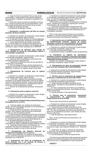 Miércoles 30 de setiembre de 2015 / El Peruano562662 NORMAS LEGALES
b. Copia de título de propiedad. Para el caso de las
comunidades posesionarias en trámite de ampliación,
reconocimiento o titulación se aplicará lo dispuesto en el
Anexo N° 1.
c. Copia del acta de acuerdo de asamblea comunal
que incluya el acuerdo para el aprovechamiento, como
para el aprovechamiento con terceros de ser el caso.
d. Mapa de ubicación del área.
e. Declaración de Manejo Forestal.
7. Aprobación o modiﬁcación del Plan de manejo
forestal o de fauna silvestre
a. Solicitud con carácter de declaración jurada dirigida
a la autoridad competente, según formato.
b. Un ejemplar impreso del plan de manejo elaborado
conforme a los lineamientos aprobados por el SERFOR.
c. Copia digital del plan de manejo, incluyendo
los archivos shapes con coberturas temáticas de los
mapas, así como la base de datos y los resultados de los
inventarios, según formato aprobado por el SERFOR.
8. Otorgamiento de permisos para manejo de
fauna silvestre en tierras de comunidades nativas o
comunidades campesinas
a. Solicitud con carácter de declaración jurada dirigida
a la autoridad competente, según formato.
b. Copia del título de propiedad o documento que
acredita la posesión legal del área.
c. Copia acta de asamblea comunal que aprueba la
decisión de la comunidad.
d. Plan de manejo de fauna silvestre elaborado de
acuerdo a los términos de referencia establecidos por el
SERFOR, f rmado por un regente, según sea el caso
9. Otorgamiento de Licencia para la captura
comercial
a. Solicitud con carácter de declaración jurada dirigida
a la autoridad competente, según formato.
b. Certif cado negativo de antecedentes penales
vinculados a los delitos ambientales, contra la fe pública,
contra la administración pública, contra la salud pública,
contra la Libertad personal en la modalidad de trata de
personas o contra el patrimonio cultural.
c. Examen de competencias aprobado. (Evaluación
técnica)
10. Autorización para la captura comercial
a. Solicitud con carácter de declaración jurada dirigida
a la autoridad competente, según formato.
b. Pago por derecho de aprovechamiento.
11.InscripciónenRegistroNacionaldePlantaciones
Forestales (trámite gratuito)
a. Ficha de registro con carácter de declaración
jurada, conforme al formato aprobado en los lineamientos
aprobados por el SERFOR.
b. Copia de título de propiedad o documento que
acredite dicho derecho real del área de la plantación
forestal, en caso de predios privados.
c. Copia de acta de asamblea comunal que contenga el
acuerdo para el registro de la plantación, donde se precise
si dicha plantación es comunal, familiar, grupal o individual;
se menciona al agente que realizó dicha plantación, a
quien se deberá garantizar el benef cio.
d. Mapa de ubicación del área en coordenadas UTM
indicando zona, Datum y extensión del área de tierras a utilizar.
e. Copia de contrato entre el inversionista y el
propietario del área de la plantación, en el caso que la
persona que registra no sea el titular del área.
12. Actualización del Registro Nacional de
Plantaciones Forestales (trámite gratuito)
Ficha de actualización con carácter de declaración
jurada, conforme al formato aprobado en los lineamientos
aprobados por el SERFOR.
13. Autorización con ﬁnes de investigación de
fauna silvestre, con o sin contrato de acceso a
recursos genéticos (trámite gratuito)
a. Solicitud con carácter de declaración jurada dirigida
a la autoridad competente según formato, que contenga
hoja de vida del investigador principal, relación de
investigadores y el Plan de investigación.
b. Documento que acredite el consentimiento informado
previo, emitido por la respectiva organización comunal
representativa, de corresponder.
c. Documento que acredite el acuerdo entre las
instituciones que respaldan a los investigadores nacionales
y extranjeros, en caso la solicitud sea presentada por un
investigador extranjero.
Para el caso que incluye el acceso a los recursos
genéticos y sus productos derivados, deberá solicitar el
Contrato de Acceso a los Recursos Genéticos.
14. Autorización para el establecimiento de centros
de transformación primaria, lugares de acopio,
depósitos y centros de comercialización de productos
en estado natural o con transformación primaria
a. Solicitud con carácter de declaración jurada dirigida
a la autoridad competente, según formato.
b. Formato de Información Básica.
c.Compromiso de tener y actualizar el Libro de operaciones.
15. Inscripción en registro de aserraderos
portátiles, tractores forestales y vehículos autorizados
para la extracción y transporte de productos forestales
maderables (trámite gratuito)
Solicitud con carácter de declaración jurada dirigida a
la autoridad competente, según formato.
16. Otorgamiento de Guía de transporte forestal
para recursos forestales (NO PLANTACIONES)
b. Solicitud con carácter de declaración jurada dirigida
a la autoridad forestal competente, según formato.
c. Guía de transporte de origen.
17. Permiso para la exportación de especímenes,
productos y subproductos de ﬂora (NO CITES)
a. Solicitud con carácter de declaración jurada dirigida
a la autoridad competente según formato.
b. Documento que ampara el transporte de los
especímenes, productos y sub productos de acuerdo al
artículo 101.
c. En caso corresponda, documento que acredita la
tenencia o propiedad del producto, como boleta de venta,
factura, entre otros.
d. Lista de paquetes o lista especímenes.
18. Permiso para la exportación, importación
y reexportación de especímenes, productos,
subproductos de ﬂora (CITES)
Para el caso de permisos de exportación:
a. Solicitud con carácter de declaración jurada dirigida
a la autoridad competente según formato.
b. Documento que ampara el transporte de los
especímenes, productos y sub productos según el artículo
101. En caso corresponda, documento que acredita la
tenencia o propiedad del producto, como boleta de venta,
factura, entre otros.
c. Lista de paquetes o lista especímenes.
Para el caso de Permisos de Importación o de
Reexportación:
a. Solicitud con carácter de declaración jurada dirigida
a la autoridad competente, según formato.
b. Permiso de exportación o certif cado de reexportación
del país de origen, para especies listadas en el Apéndice
I o II.
c. Certif cado de origen y permiso de exportación
o certif cado de reexportación del país de origen, para
especies listadas en el Apéndice III.
d. Lista de paquetes o listas de especímenes.
* En todos los procedimientos debe presentarse de forma
adicional la constancia de pago por de derecho de trámite,
salvo que la Ley o su Reglamento lo haya exceptuado.
1293975-1
 