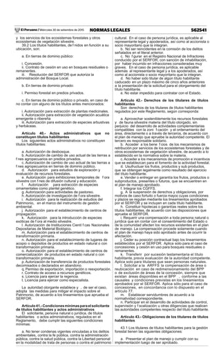 El Peruano / Miércoles 30 de setiembre de 2015 562541NORMAS LEGALES
y los servicios de los ecosistemas forestales y otros
ecosistemas de vegetación silvestre.
39.2 Los títulos habilitantes, de f nidos en función a su
ubicación, son:
a. En tierras de dominio público:
i. Concesión.
ii. Contrato de cesión en uso en bosques residuales o
remanentes.
iii. Resolución del SERFOR que autoriza la
administración del Bosque Local.
b. En tierras de dominio privado:
i. Permiso forestal en predios privados.
c. En tierras de dominio público o privado, en caso de
no contar con alguno de los títulos antes mencionados:
i. Autorización para extracción de plantas medicinales.
ii. Autorización para extracción de vegetación acuática
emergente o ribereña
iii. Autorización para extracción de especies arbustivas
y herbáceas.
Artículo 40.- Actos administrativos que no
constituyen títulos habilitantes
Los siguientes actos administrativos no constituyen
títulos habilitantes:
a. Autorización de desbosque.
b. Autorización de cambio de uso actual de las tierras a
f nes agropecuarios en predios privados.
c. Autorización de cambio de uso actual de las tierras a
f nes agropecuarios en tierras de dominio público.
d. Autorización para estudios de exploración y
evaluación de recursos forestales.
e. Autorización para exhibiciones temporales de f ora
silvestre con f nes de difusión cultural y educación.
f. Autorización para extracción de especies
ornamentales como plantel genético.
g. Autorización para actividades de pastoreo.
h. Autorización de investigación de f ora silvestre.
i. Autorización para la realización de estudios del
Patrimonio, en el marco del instrumento de gestión
ambiental.
j. Autorización para el establecimiento de centros de
propagación.
k. Autorización para la introducción de especies
exóticas de f ora al medio silvestre.
l. Autorización de Instituciones Cientí f cas Nacionales
Depositarias de Material Biológico.
m. Autorización para el establecimiento de centros de
transformación primaria.
n. Autorización para el establecimiento de lugares de
acopio o depósitos de productos en estado natural o con
transformación primaria.
o. Autorización para el establecimiento de centros de
comercialización de productos en estado natural o con
transformación primaria.
p.Autorización de transferencia de productos forestales
decomisados o declarados en abandono.
q. Permiso de exportación, importación o reexportación.
r. Contrato de acceso a recursos genéticos.
s. Licencia para ejercer la regencia.
t. Licencia para ejercer como especialista.
La autoridad otorgante establece y , de ser el caso,
adopta las medidas para mitigar el impacto sobre el
Patrimonio, de acuerdo a los lineamientos que aprueba el
SERFOR.
Artículo41.-Condicionesmínimasparaelsolicitante
de títulos habilitantes y actos administrativos
El solicitante, persona natural o jurídica, de títulos
habilitantes o actos administrativos, regulados en el
Reglamento, debe cumplir las siguientes condiciones
mínimas:
a. No tener condenas vigentes vinculadas a los delitos
ambientales, contra la fe pública, contra la administración
pública, contra la salud pública, contra la Libertad personal
en la modalidad de trata de personas o contra el patrimonio
cultural. En el caso de persona jurídica, es aplicable al
representante legal y apoderados, así como al accionista o
socio mayoritario que la integran.
b. No ser reincidentes en la comisión de los delitos
señalados en el literal anterior.
c. No f gurar en el Registro Nacional de Infractores
conducido por el SERFOR, con sanción de inhabilitación,
por haber incurrido en infracciones consideradas muy
graves. En el caso de persona jurídica, es aplicable
además al representante legal y a los apoderados, así
como al accionista o socio mayoritario que la integran.
d. No haber sido titular de algún título habilitante
caducado en un plazo máximo de cinco años anteriores
a la presentación de la solicitud para el otorgamiento del
título habilitante.
e. No estar impedido para contratar con el Estado.
Artículo 42.- Derechos de los titulares de títulos
habilitantes
Son derechos de los titulares de títulos habilitantes
regulados por este Reglamento, según corresponda:
a. Aprovechar sosteniblemente los recursos forestales
y de fauna silvestre materia del título otorgado, sin
perjuicio del desarrollo de actividades complementarias
compatibles con la zoni f cación y el ordenamiento del
área, directamente o a través de terceros, de acuerdo con
el plan de manejo que apruebe la autoridad competente. El
tercero es responsable solidario.
b. Acceder a los bene f cios de los mecanismos de
retribución por servicios de los ecosistemas forestales y de
otros ecosistemas de vegetación silvestre, de acuerdo a lo
establecido en la normativa sobre la materia.
c.Acceder a los mecanismos de promoción e incentivos
que se establezcan para el fomento de la actividad forestal.
d. Usufructuar los frutos, productos y sub productos,
que se obtengan legalmente como resultado del ejercicio
del título habilitante.
e. Vender o entregar en garantía los frutos, productos o
subproductos, presentes o futuros, que se encuentren en
el plan de manejo aprobado.
f. Integrar los CGFFS.
g. A la suspensión de derechos y obligaciones, por
motivos de caso fortuito o fuerza mayor, cuyas condiciones
y plazos se regulan mediante los lineamientos aprobados
por el SERFOR y se incluyen en cada título habilitante.
h. Constituir hipotecas o garantías reales sobre los
títulos habilitantes, de acuerdo con las disposiciones que
apruebe el SERFOR.
i. Requerir una compensación a toda persona natural o
jurídica que sin contar con el consentimiento del Estado o
de la comunidad afecten los recursos existentes en el plan
de manejo. La compensación procede solamente cuando
el plan de manejo haya sido aprobado antes de ocurrir la
afectación.
j. Ceder su posición contractual bajo los lineamientos
establecidos por el SERFOR. Aplica solo para el caso de
concesiones y cesión en uso para bosques residuales o
remanentes.
k. Transferir por sucesión testamentaria el título
habilitante, previa evaluación de la autoridad competente.
Aplica solo para titulares que sean personas naturales.
l. Solicitar a la ARFFS la compensación de área o
reubicación en caso de redimensionamiento del BPP
o de exclusión de áreas de la concesión, siempre que
existan áreas disponibles en el BPP , conforme a las
causales y condiciones previstas en los lineamientos
aprobados por el SERFOR. Aplica sólo para el caso de
concesiones, en concordancia con lo dispuesto en el
artículo 77.
m. Establecer servidumbres de acuerdo a la
normatividad correspondiente.
n. Participar en el desarrollo de actividades de control,
supervisión y f scalización u otras diligencias que realicen
las autoridades competentes respecto del título habilitante.
Artículo 43.- Obligaciones de los titulares de títulos
habilitantes
43.1 Los titulares de títulos habilitantes para la gestión
forestal tienen las siguientes obligaciones:
a. Presentar el plan de manejo y cumplir con su
implementación luego de ser aprobado.
 