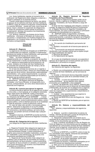 El Peruano / Miércoles 30 de setiembre de 2015 562543NORMAS LEGALES
Los títulos habilitantes vigentes al momento de la
publicación del Reglamento están obligados a observar y
cumplir lo señalado en el presente artículo.
Cuando exista alguna situación de hecho, que afecte
el ejercicio de los derechos del titular del título habilitante,
la ARFFS, luego de realizar la evaluación correspondiente
y a solicitud del titular , puede cali f carla como causa de
fuerza mayor y declarar la suspensión de obligaciones.
El titular de concesiones puede solicitar la exclusión y
compensación del área, de acuerdo a los lineamientos
aprobados por el SERFOR.
Los terceros, distintos a los titulares de los títulos
habilitantes, informarán al Ministerio de Cultura sobre
encuentros o avistamientos con Pueblos Indígenas en
Aislamiento o en Contacto Inicial, de conformidad con la
normativa correspondiente.
TÍTULO VIII
REGENCIA
Artículo 47.- Regencia
La regencia es una licencia otorgada por el SERFOR a
los profesionales que elaboran, suscriben e implementan
los planes de manejo en títulos habilitantes, para garantizar
la sostenibilidad del manejo de los recursos.
Todos los títulos habilitantes deben contar
obligatoriamente con un regente, a excepción de aquellos
que se implementen a través de Declaraciones de Manejo.
El regente es responsable de forma personal y de
manera solidaria con el titular del título habilitante por
la veracidad del contenido del plan de manejo y de las
acciones para su implementación.
En el caso de contratar los servicios de un regente a
través de una persona jurídica, ambos son responsables del
buen ejercicio de la función, alcanzándole responsabilidad
administrativa, civil y penal respectivamente. La persona
jurídica es tercero civilmente responsable por los daños y
perjuicios que se pudieran generar.
El SERFOR aprueba los lineamientos para la
implementación del Registro Nacional de Regentes
Forestales y de Fauna Silvestre, el otorgamiento de la
licencia correspondiente, así como otros relacionados al
desarrollo de la regencia.
Artículo 48.- Licencia para ejercer la regencia
La licencia faculta el ejercicio de la regencia por el plazo
de cinco años, a nivel nacional, en la categoría autorizada
según clasif cación del SERFOR, sujeto a renovación.
El solicitante no debe f gurar en el Registro Nacional
de Infractores del SERFOR ni del SERNANP , ni tener
antecedentes penales vinculados a los delitos ambientales,
contra la fe pública, contra la administración pública, contra
la salud pública, contra la libertad personal en la modalidad
de trata de personas o contra el patrimonio cultural.
En caso de haber sido servidor o funcionario público,
deberá observarse lo dispuesto en la Ley Nº 27588,
Ley que establece prohibiciones e incompatibilidades
de funcionarios y servidores públicos, así como de las
personas que presten servicios al Estado bajo cualquier
modalidad.
Otorgada la licencia, el SERFOR la inscribe de forma
automática en el Registro Nacional de Regentes Forestales
y de Fauna Silvestre.
Artículo 49.- Categorías de la regencia
Las categorías de regencia para los títulos habilitantes
son:
a. Regencia Forestal: Esta categoría de regencia se
establece para el desarrollo de actividades de manejo
y aprovechamiento forestal, y podrá subdividirse en
regente para productos forestales maderables, productos
no maderables o para plantaciones, de acuerdo a los
lineamientos aprobados por el SERFOR.
b. Regencia de Fauna Silvestre: Esta categoría se
establece para el desarrollo de actividades de manejo y
aprovechamiento de fauna silvestre, y podrá subdividirse
en regentes de fauna silvestre en silvestría, en cautividad
o por grupo taxonómico, de acuerdo a los lineamientos
aprobados por el SERFOR.
c. Otras establecidas por SERFOR.
Artículo 50.- Registro Nacional de Regentes
Forestales y de Fauna Silvestre
Para ejercer la regencia se requiere contar con la
licencia inscrita y vigente en el Registro Nacional de
Regentes Forestales y de Fauna Silvestre a cargo del
SERFOR.
El titular del título habilitante está obligado a remitir el
contrato de regencia al SERFOR para su incorporación
en el Registro Nacional de Regentes Forestales y de
Fauna Silvestre, así como a informar sobre la culminación
anticipada o la imposibilidad de su ejecución.
El SERFOR realiza el seguimiento, monitoreo,
supervisión y f scalización del ejercicio de la regencia de
manera permanente, y cancela la inscripción en el Registro
Nacional de Regentes Forestales y de Fauna Silvestre, en
los siguientes casos:
a. Por sanción de inhabilitación permanente del
regente.
b. Nulidad o revocación de la licencia para ejercer la
regencia.
c. Comunicación de resolución administrativa,
disciplinaria o por mandato judicial que le impida cumplir
las responsabilidades del regente.
d. Renuncia del regente.
e. Por fallecimiento del regente.
En el caso de inhabilitación temporal, se suspende el
ejercicio de la regencia por el mismo periodo que dure la
inhabilitación y se anota en el registro.
Artículo 51.- Derechos del regente
Son derechos del regente, los siguientes:
a. Recibir una contraprestación debidamente acordada
con el titular del título habilitante, por los servicios de
regencia.
b. Acceder a información técnica disponible respecto
al área regentada por parte de la autoridad forestal y de
fauna silvestre.
c. Acceder a cursos de capacitación para el
perfeccionamiento de sus labores como regente,
promovidos por el SERFOR u otras entidades.
d. Recibir, del SERFOR o de la ARFFS, asesoría para
acceder a subvenciones para el desarrollo de capacidades
profesionales, de acuerdo con la categoría de su regencia.
e. Ser noti f cado por las autoridades competentes,
sobre las inspecciones y supervisiones a desarrollarse en
el área regentada.
f. Acceder a las capacitaciones que organice la
autoridad forestal y de fauna silvestre.
g. Recibir del SERFOR el Libro de Registro de Actos
de Regencia.
h. Recibir del SERFOR las facilidades para el ejercicio
de sus funciones.
Artículo 52.- Deberes y responsabilidades del
regente
Son deberes y responsabilidades del regente los
siguientes:
a. Elaborar, suscribir e implementar los planes de
manejo, informes de ejecución y guías de transporte de
acuerdo a lo previsto en el Reglamento.
b. Responder solidariamente con el titular por la
veracidad de los datos técnicos consignados e información
omitida, en los documentos que suscriba.
c. Tener y mantener actualizado el Libro de Registro de
Actos de Regencia y los documentos que los respaldan, los
que deberán ser comunicados al titular del título habilitante
mientras dure la regencia, conservando los documentos
por un periodo mínimo de cuatro años de culminada la
regencia.
d. Informar al SERFOR y a laARFFS, sobre el cese de
sus actividades como regente, indicando las actividades
realizadas y los motivos del cese.
e. Participar en la inspección, control, supervisión
y f scalización de las áreas regentadas, que le sean
notif cadas por la autoridad competente.
f. Custodiar los equipos y materiales entregados por el
SERFOR durante las capacitaciones recibidas.
g. Velar por el f el cumplimiento de las normas éticas,
técnicas, administrativas relacionadas al ejercicio de la
regencia.
 