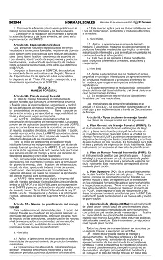 Miércoles 30 de setiembre de 2015 / El Peruano562544 NORMAS LEGALES
h. Promover la ef ciencia y las buenas prácticas en el
manejo de los recursos forestales y de fauna silvestre.
i. Contribuir en la realización del inventario a cargo de
la autoridad forestal y de fauna silvestre, así como en la
implementación del SNIFFS.
Artículo 53.- Especialistas forestales
Las personas naturales especializadas en temas
vinculados a los recursos forestales, requieren de Licencia
para ejercer como especialistas para realizar actividades
tales como identi f cación taxonómica de especies de
f ora silvestre, identif cación de especímenes y productos
transformados, evaluación de rendimientos de madera
rolliza a madera transformada, entre otras que determine
el SERFOR.
Otorgada la licencia por el SERFOR, ésta autoridad
la inscribe de forma automática en el Registro Nacional
de Especialistas. Es de aplicación a los especialistas
lo dispuesto en el Título VIII, según corresponda, y los
lineamientos aprobados por el SERFOR. .
TÍTULO IX
MANEJO FORESTAL
Artículo 54.- Plan de manejo forestal
El plan de manejo forestal es el instrumento de
gestión forestal que constituye la herramienta dinámica
y f exible para la implementación, seguimiento y control
de las actividades de manejo forestal, orientado a lograr
la sostenibilidad del ecosistema. Tiene carácter de
declaración jurada, y su veracidad es responsabilidad del
titular y el regente, según corresponda.
La ARFFS establece el periodo o fechas de
presentación de los planes de manejo forestal. Los plazos
pueden ser de aplicación departamental o de cada UGFFS;
para lo cual se toma en cuenta la modalidad de acceso
al recurso, aspectos climáticos, el nivel de plani f cación,
tipo del recurso, entre otros. LaARFFS aprueba los planes
de manejo dentro de un plazo máximo de noventa días
calendario después de su presentación.
Para el inicio de operaciones de cualquier título
habilitante forestal es indispensable contar con el plan de
manejo forestal aprobado por la ARFFS. El año operativo
se inicia al día siguiente de la notif cación de la resolución
que aprueba el plan de manejo, y tiene una duración de
trescientos sesenta y cinco días calendario.
Son consideradas actividades previas al inicio de
operaciones, los inventarios y censos para la formulación
de planes de manejo, plani f cación de infraestructura,
trazado de vías, apertura de linderos y vías de acceso,
construcción de campamentos así como labores de
vigilancia del área; las cuales no requieren la aprobación
del plan de manejo para su realización.
La ARFFS debe remitir copia digital e impresa del
plan de manejo aprobado y la resolución correspondiente,
ambos al SERFOR y al OSINFOR, para su incorporación
en el SNIFFS y para su publicación en el portal institucional,
de acuerdo con el Texto Único Ordenado de la Ley Nº
27806, Ley de Transparencia y Acceso a la Información
Pública, aprobado por Decreto Supremo Nº 043-2003-
PCM.
Artículo 55.- Niveles de planiﬁcación del manejo
forestal
Para la determinación del nivel de plani f cación del
manejo forestal se consideran los siguientes criterios: La
intensidad del aprovechamiento, extensión del área, nivel
de impacto de las operaciones, caracterización del recurso,
nivel de mecanización y la continuidad de intervención.
A continuación, se detallan las características
principales de los niveles de planif cación:
a. Nivel alto
a.1 Aplica a operaciones en áreas grandes o altas
intensidades de aprovechamiento de productos forestales
maderables.
a.2 Operaciones con alto nivel de mecanización que
generan impactos ambientales moderados y que se
realizan en periodos continuos durante el año operativo.
a.3 Este nivel no aplica para los títulos habilitantes con
f nes de conservación, ecoturismo y productos diferentes
a la madera.
b. Nivel medio
b.1 Aplica a operaciones en áreas de tamaño
mediano o volúmenes medianos de aprovechamiento de
productos forestales maderables que implica un nivel de
mecanización intermedio y que se realizan en periodos no
continuos durante el año operativo.
b.2 Este nivel le es aplicable a títulos habilitantes
para productos diferentes a la madera, ecoturismo y
conservación.
c. Nivel bajo
c.1 Aplica a operaciones que se realizan en áreas
pequeñas o con bajas intensidades de aprovechamiento
de productos maderables y productos diferentes de
la madera, que no generan impactos ambientales
signif cativos.
c.2 El aprovechamiento es realizado bajo conducción
directa del titular del título habilitante, o el benef ciario en el
caso de los bosques locales.
c.3 Se exceptúan de este nivel a las concesiones
forestales con f nes maderables.
Las modalidades de extracción señaladas en el
artículo 47 de la Ley , se encuentran comprendidas en el
nivel bajo, y son implementadas a través de Declaraciones
de Manejo.
Artículo 56.- Tipos de planes de manejo forestal
Los planes de manejo forestal son los siguientes:
a. Plan General de Manejo Forestal (PGMF): Es
el instrumento de planificación estratégico de largo
plazo y tiene como fuente principal de información
el inventario forestal realizado sobre la Unidad de
Manejo Forestal (UMF), pudiendo presentarse bajo un
esquema de manejo de áreas consolidadas y con fines
de uso múltiple de los recursos. Es formulado para toda
el área y periodo de vigencia del título habilitante. Este
instrumento corresponde al nivel alto de planificación.
b. Plan de Manejo Forestal Intermedio (PMFI): Es
el instrumento de gestión que combina la plani f cación
estratégica y operativa en un solo documento de gestión.
Es formulado para toda el área y periodo de vigencia del
título habilitante. Este instrumento corresponde al nivel
medio de planif cación.
c. Plan Operativo (PO): Es el principal instrumento
de la plani f cación forestal de corto plazo. Tiene como
fuente principal de información el censo forestal que
genera mapas y listas de especies que se constituyen
en las principales herramientas para el aprovechamiento
e inspecciones oculares. Tiene una vigencia de uno a
tres años operativos. Cuando se realiza en el marco de
un PGMF, debe respetar el ciclo de recuperación y las
áreas de aprovechamiento establecidas para la UMF. Este
instrumento puede corresponder a los niveles alto y medio
de planif cación.
d. Declaración de Manejo (DEMA): Es el instrumento
de planif cación simplif cada de corto o mediano plazo,
aplicable para bajas intensidades de aprovechamiento
con prácticas que no afectan de manera signi f cativa
la capacidad de recuperación del ecosistema o la
especie bajo manejo. La DEMA debe incluir las prácticas
silviculturales a realizar. Este instrumento corresponde al
nivel bajo de planif cación.
Todos los planes de manejo deberán ser suscritos por
un regente forestal, a excepción de la DEMA.
Un mismo titular puede realizar el manejo y
aprovechamiento de recursos forestales y de fauna
silvestre, incluyendo actividades de ecoturismo y
aprovechamiento de los servicios de los ecosistemas
forestales y otros ecosistemas de vegetación silvestre,
de manera complementaria, siempre y cuando no se
desnaturalice el objeto principal del título habilitante y
se incluya en el plan de manejo forestal. En caso esta
 