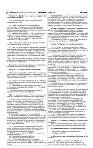 El Peruano / Miércoles 30 de setiembre de 2015 562547NORMAS LEGALES
Artículo 71.- Condiciones para la suscripción del
contrato de concesión
71.1 Son condiciones para la suscripción de los
contratos de concesión:
a. Contar con la buena pro consentida en vía
administrativa, en caso de concesiones otorgadas por
concurso público, o con la resolución que autoriza el
otorgamiento de la concesión, en el caso de procedimiento
abreviado o concesión directa.
b. Presentar la garantía de f el cumplimiento, a
excepción de las concesiones de conservación, en las
cuales no se realice el aprovechamiento de bienes.
c. No estar incurso en alguna de las prohibiciones
establecidas en el Reglamento.
71.2 Además, para el caso de concesiones forestales
con f nes maderables, se requiere:
a. Contar con el documento que aprueba el informe de
exploración y evaluación y las condiciones establecidas
en la expresión de interés presentada por el ganador de
la buena pro, en el caso de concesiones forestales con
f nes maderables que realicen actividades de exploración
y evaluación forestal luego del otorgamiento de la buena
pro.
b. Contar con el informe favorable de la verif cación de
los bienes, equipos y materiales declarados, para el caso
de concesiones maderables.
El contrato se suscribe en un plazo máximo de cinco
días hábiles de presentados los requisitos.
Artículo 72.- Garantías de ﬁel cumplimiento:
72.1 Las garantías de f el cumplimiento se constituyen,
alternativa o complementariamente, a favor de laARFFS; y
deben mantenerse durante toda la vigencia de la concesión
y servir como respaldo para:
a. El pago de las multas impuestas al titular, por haber
incurrido en alguna de las conductas infractoras tipif cadas
en el Reglamento.
b. La implementación de medidas provisorias
o correctivas descritas en los artículos 21 1 y 212,
respectivamente.
c. El pago de los derechos de aprovechamiento,
incluidos los intereses que correspondan.
72.2 Los tipos de garantía de f el cumplimiento, así
como sus características y requisitos son los siguientes:
a. Carta f anza o póliza de caución emitida por una
entidad autorizada por la Superintendencia de Banca,
Seguros y Administradoras Privadas de Fondos de
Pensiones, o entidad considerada en la última lista de
bancos extranjeros de primera categoría que publica el
Banco Central de Reserva del Perú. Esta garantía debe
ser renovable, solidaria, irrevocable, incondicional y de
realización automática, a solo requerimiento de la ARFFS
por carta simple.
b. Depósito en cuenta a favor del concedente.
c. Garantía real sobre bien mueble o inmueble, la cual
no puede recaer sobre bienes que ya constituyen garantía
a favor de terceros o respecto de aquellos que han sido
otorgados por el Estado en concesión. Su otorgamiento
se realiza sin establecer condición o plazo alguno. Para tal
efecto, debe presentarse:
c.1 Copia simple de la Partida Registral del bien o
bienes inscribibles en garantía, con vigencia no mayor
de treinta días o, en caso de bienes no inscribibles,
documentos que acrediten su propiedad.
c.2 Certif cado de gravamen del bien con vigencia no
mayor de treinta días.
c.3 Declaración de ubicación del bien.
c.4 Tasación arancelaria o comercial.
c.5 Fotocopia simple del poder o poderes
correspondientes a la persona o personas autorizadas
para constituir garantías sobre el bien o bienes, según sea
el caso.
72.3 El SERFOR, mediante lineamientos, determina el
procedimiento para el cálculo, actualización y aprobación
de la garantía de f el cumplimiento y su ejecución
al cierre de la concesión. El cálculo del monto de la
garantía se determina en relación al pago del derecho de
aprovechamiento. La ARFFS es responsable de verif car la
validez, renovación y mantenimiento de la misma.
Artículo 73.- Vigencia, renovación y ampliación del
plazo contractual de los contratos de concesión
Las concesiones tienen una vigencia de hasta
cuarenta años, periodo que se amplía por cinco años cada
vez que un informe de auditoría emitido por el OSINFOR
así lo recomiende. La ampliación se formaliza mediante la
suscripción de una adenda.
La renovación se realiza al f nal de la vigencia de la
concesión, con opinión previa del OSINFOR.
Artículo 74.- Cesión de posición contractual
74.1 La cesión de posición contractual se realiza
mediante adenda suscrita entre la ARFFS, el cedente y
el cesionario, previa resolución autoritativa de la ARFFS
sustentada en las siguientes condiciones:
a. Verif cación del título habilitante, entendiéndose
como vigente siempre que no haya sido caducado
conforme a lo dispuesto en el artículo 153 de la Ley . La
vigencia del título habilitante y la sanción que pudiera
existir contra el cesionario es comunicada por el OSINFOR
en un plazo máximo de quince días hábiles, a solicitud de
la ARFFS.
b. Calif cación del cesionario de acuerdo con lo
establecido en los artículos 69 y 70. Este procedimiento
incluirá inspecciones de campo, veri f caciones
documentarias y cualquier acción que permita corroborar
la información presentada.
c. Cuando el título habilitante se encuentre en
un procedimiento administrativo único iniciado por el
OSINFOR, el cesionario solo podrá presentar como
garantía de f el cumplimiento una carta f anza o depósito
en cuenta a favor del Estado, que respalde las obligaciones
del cedente.
d. Establecimiento de la garantía de f el cumplimiento
por parte del cesionario, que respalde las obligaciones
derivadas del contrato.
74.2 La adenda incluirá una cláusula expresa por la que
el cesionario se compromete a dar cumplimiento estricto
a cualquier medida dictada por la autoridad, además de
aquellas que se encuentren pendientes de ejecución por el
cedente, o que pudieran derivarse de la implementación o
modif cación del manejo forestal.
74.3 En caso se apruebe la cesión de posición
contractual de una concesión en procedimiento
administrativo único iniciado por el OSINFOR, no podrá
declararse la caducidad de dicho título habilitante;
debiendo indicar el OSINFOR si existió mérito para tal
declaración, a f n que al cedente le sea de aplicación lo
dispuesto en el literal g del artículo 69.
74.4 La ARFFS deniega las solicitudes de cesión de
posición contractual cuando se afecte la naturaleza u
objeto original de la concesión.
74.5 La ARFFS debe poner en conocimiento del
OSINFOR y SERFOR cuando autorice la cesión de
posición en un plazo máximo de quince días calendario.
Artículo 75.- Planes de manejo en concesiones
forestales
Para el inicio de actividades las concesiones deben
contar con los siguientes planes de manejo aprobados:
a. Concesiones forestales con ﬁnes maderables:
- Plan General de Manejo Forestal (PGMF); y,
- Plan Operativo (PO).
b. Concesiones para productos diferentes de la
madera:
- Plan de Manejo Forestal Intermedio (PMFI)
formulado para todo el periodo de la concesión, así
como cuando requiera realizar complementariamente el
 