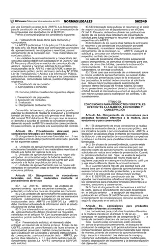 El Peruano / Miércoles 30 de setiembre de 2015 562549NORMAS LEGALES
por una Comisión a cargo de la ARFFS. Los lineamientos
para la constitución de la Comisión y para la evaluación de
las propuestas son aprobados por el SERFOR.
Previo al concurso público se considera lo siguiente:
a. Publicación de áreas libres para concursos y
convocatoria:
La ARFFS publicará el 31 de julio y el 31 de diciembre
de cada año, las áreas libres que correspondan a unidades
de aprovechamiento no otorgadas o revertidas, para el
otorgamiento de la concesión con f nes maderables por
concurso público.
Las unidades de aprovechamiento y convocatoria del
concurso público deben ser publicadas en el Diario Of cial
El Peruano y difundidas en medios de comunicación de
alcance regional y nacional, además de los portales
institucionales de la ARFFS y del SERFOR, y serán de
conocimiento público dentro del marco de la Ley Nº 27806,
Ley de Transparencia y Acceso a la Información Pública,
para todos los interesados, que incluye a las comunidades
campesinas, comunidades nativas, pueblos indígenas u
originarios.
b. Constitución de la comisión.
c. Convocatoria a concurso.
El concurso público considera las siguientes etapas:
i. Presentación de propuestas.
ii. Absolución de consultas.
iii. Evaluación.
iv. Otorgamiento de Buena Pro.
Consentida la buena pro, el postor ganador puede
expresar su decisión de realizar la evaluación y exploración
forestal del área, de acuerdo a lo previsto en el literal b
del numeral 79.2 del artículo 79, en cuyo caso se reserva
el derecho a suscribir el contrato de concesión forestal,
debiendo expedir la ARFFS la resolución correspondiente.
En caso contrario, se procede a la suscripción del contrato.
Artículo 82.- Procedimiento abreviado para
concesiones forestales con ﬁnes maderables
El otorgamiento de concesiones forestales con f nes
maderables a través del procedimiento abreviado, procede
en los siguientes casos:
a. Unidades de aprovechamiento procedentes de
concesiones forestales con f nes maderables revertidas al
Estado a la fecha de vigencia de la Ley.
b. Unidades de aprovechamiento que no hayan sido
otorgadas en concesión luego de haberse realizado
un concurso público y siempre que se cuente con ZEE
aprobada a la fecha de publicación de la Ley.
c. Unidades de aprovechamiento que no hayan sido
otorgadas en concesión luego de haberse efectuado dos
concursos públicos.
Artículo 83.- Otorgamiento de concesiones
forestales con ﬁnes maderables mediante el
procedimiento abreviado
83.1 La ARFFS, identif ca las unidades de
aprovechamiento que se encuentran saneadas, con
potencial y condiciones para ser otorgadas en concesión.
83.2 Las unidades de aprovechamiento aptas para su
otorgamiento son puestas a disposición de los interesados
mediante publicaciones realizadas en los portales
institucionales de la ARFFS y el SERFOR. La ARFFS
debe mantener actualizada la información sobre el estado
situacional de dichas áreas.
83.3 Los interesados en acceder a estas unidades
de aprovechamiento deben presentar los requisitos
señalados en el artículo 70. Con la presentación de los
requisitos podrán solicitar la exploración y evaluación
forestal.
83.4 Presentada la solicitud, el interesado debe
entregar un resumen de la misma en las o f cinas de las
UGFFS, puestos de control forestal y de fauna silvestre, la
municipalidad provincial o distrital correspondientes, a f n
que lo publiquen en sus locales y portales institucionales,
de corresponder, previa autorización de la ARFFS, por
quince días calendario, a f n que dicha solicitud sea de
conocimiento público. La ARFFS comunica al SERFOR
esta solicitud.
83.5 El interesado debe publicar el resumen en el diario
de mayor circulación en el departamento y en el Diario
Of cial El Peruano, debiendo culminar las publicaciones
dentro de los quince días calendario de presentada la
solicitud, para luego entregar el resumen y las constancias
respectivas a la ARFFS.
83.6 Si dentro de los quince días hábiles de entregado
el resumen y las constancias de publicación por parte
del interesado, no existieran impedimentos para el
otorgamiento de la concesión, la ARFFS evaluará la
solicitud y, de contar con informe favorable, suscribirá el
respectivo contrato de concesión.
En caso de presentarse impedimentos subsanables
para el otorgamiento, se comunica al interesado para que,
dentro de cinco días hábiles, presente la subsanación
correspondiente. En caso de impedimentos no
subsanables, se deniega la solicitud.
83.7 En el caso que exista más de un interesado sobre
la misma unidad de aprovechamiento, se evalúan todas
las solicitudes presentadas; luego de la evaluación de
las propuestas, la entidad debe comunicar al solicitante
que obtuvo mayor puntaje para la suscripción del
contrato dentro del plazo de 10 días hábiles. En caso
de no presentarse, se pierde el derecho, ante lo cual la
entidad llamará al interesado que ocupó el segundo lugar
con mayor puntaje para la suscripción del contrato, y así
sucesivamente.
TÍTULO XII
CONCESIONES PARA PRODUCTOS FORESTALES
DIFERENTES A LA MADERA, ECOTURISMO Y
CONSERVACIÓN
Artículo 84.- Otorgamiento de concesiones para
productos forestales diferentes a la madera, para
ecoturismo y para conservación
84.1 El otorgamiento de estas concesiones se realiza
a través de concesión directa o vía concurso público, sea
por iniciativa de parte o por convocatoria de la ARFFS, a
excepción de aquellas áreas en trámite de reconocimiento,
de titulación o de ampliación de comunidades campesinas
y nativas o en trámite para el establecimiento de reservas
territoriales.
84.2 En el caso de concesión directa, cuando exista
más de un solicitante sobre una misma área pero con
diferente objeto de aprovechamiento, la evaluación de las
solicitudes se realiza en el orden de presentación. Cuando
la primera solicitud no cali f que, se evalúa la segunda
propuesta, procediéndose del mismo modo con la
siguiente propuesta en caso que el solicitante no cali f que
y siga siendo diferente objeto de aprovechamiento.
84.3 Cuando hubiera más de una solicitud para una
misma área con el mismo objeto de aprovechamiento, se
evalúan todas las solicitudes presentadas, y se otorga la
concesión a la propuesta que obtuvo mayor puntaje.
84.4 El SERFOR, en coordinación con las ARFFS,
aprueba los lineamientos referidos al otorgamiento de
las concesiones para productos forestales diferentes a la
madera, ecoturismo y conservación.
84.5 Para el otorgamiento de concesiones a solicitud
de parte, aplica el procedimiento abreviado desarrollado
en el artículo anterior , a excepción del requisito de
publicación en el Diario Of cial El Peruano. Asimismo, para
el otorgamiento de concesiones por concurso se desarrolla
según lo dispuesto en el artículo 81.
Artículo 85.- Concesiones para productos
forestales diferentes a la madera
Las concesiones para productos forestales diferentes
a la madera prevista en el artículo 57 de la Ley , son
otorgadas en cualesquiera de las categorías de ZF , a
través de concesión directa o vía concurso público.
Solo cuando estas concesiones estén ubicadas
en zonas de producción permanente, en bosques de
producción de categorías I y II, podrá autorizarse de manera
complementariael aprovechamiento maderable bajo planes
de manejo, a través de sistemas de aprovechamiento de
bajo impacto e intensidad. Los sistemas de manejo y
volúmenes autorizados deberán disponer medidas para
evitar la degradación del ecosistema y la desnaturalización
del objeto del contrato.
 