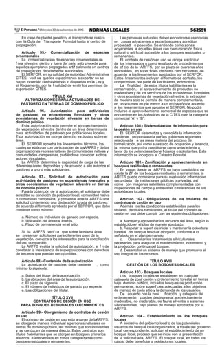 El Peruano / Miércoles 30 de setiembre de 2015 562551NORMAS LEGALES
En caso de plantel genético, el transporte se realiza
con la Guía de Transporte Forestal hasta el centro de
propagación.
Artículo 95.- Comercialización de especies
ornamentales
La comercialización de especies ornamentales de
f ora silvestre, dentro y fuera del país, sólo procede para
aquellos ejemplares propagados artif cialmente en centros
de propagación, debidamente autorizados.
El SERFOR, en su calidad de Autoridad Administrativa
CITES, verif ca que los especímenes a exportar no se
hayan obtenido contraviniendo lo dispuesto en la Ley y
el Reglamento, con la f nalidad de emitir los permisos de
exportación CITES.
TÍTULO XVI
AUTORIZACIONES PARA ACTIVIDADES DE
PASTOREO EN TIERRAS DE DOMINIO PÚBLICO
Artículo 96.- Autorización para actividades
de pastoreo en ecosistemas forestales y otros
ecosistemas de vegetación silvestre en tierras de
dominio público
Esta autorización solo permite el aprovechamiento
de vegetación silvestre dentro de un área determinada
para actividades de pastoreo por poblaciones locales.
Esta autorización no otorga derecho exclusivo sobre el
área.
El SERFOR aprueba los lineamientos técnicos, los
cuales se elaboran con participación de lasARFFS y de las
organizaciones representativas de comunidades nativas y
comunidades campesinas, pudiéndose convocar a otros
actores vinculados.
La ARFFS determina la capacidad de carga de las
diferentes áreas disponibles y de acuerdo a ello autoriza el
pastoreo a uno o más solicitantes.
Artículo 97.- Solicitud de autorización para
actividades de pastoreo en ecosistemas forestales y
otros ecosistemas de vegetación silvestre en tierras
de dominio público
Para la obtención de la autorización, el solicitante debe
acreditar su condición de poblador local, comunidad nativa
o comunidad campesina, y presentar ante la ARFFS una
solicitud conteniendo una declaración jurada de pastoreo,
de acuerdo al formato aprobado por el SERFOR, que debe
contener como mínimo:
a. Número de individuos de ganado por especie.
b. Ubicación del área de interés.
c. Plazo de permanencia en el sitio.
Si la ARFFS verif ca que sobre la misma área
se presentan solicitudes para diferentes usos de la
vegetación, convoca a los interesados para la conciliación
del uso compartido.
La ARFFS evalúa la solicitud de autorización, a f n de
constatar la inexistencia de superposiciones con derechos
de terceros que puedan ser oponibles.
Artículo 98.- Contenido de la autorización
La autorización de pastoreo debe contener , como
mínimo lo siguiente:
a. Datos del titular de la autorización.
b. La ubicación del área de la autorización.
c. El plazo de vigencia.
d. El número de individuos de ganado por especie.
e. Las obligaciones del titular.
TÍTULO XVII
CONTRATOS DE CESIÓN EN USO
PARA BOSQUES RESIDUALES O REMANENTES
Artículo 99.- Otorgamiento de contratos de cesión
en uso
El contrato de cesión en uso está a cargo de laARFFS;
se otorga de manera individual a personas naturales en
tierras de dominio público, las mismas que son indivisibles
y se conducen de manera directa. Estos contratos son
títulos habilitantes que se otorgan en bosques primarios
aislados e intervenidos en zonas categorizadas como
bosques residuales o remanentes.
Las personas naturales deben encontrarse asentadas
en zonas adyacentes a estos bosques y acreditar
propiedad o posesión. Se entiende como zonas
adyacentes a aquellas áreas con comunicación física
natural o arti f cial accesible a los bosques residuales o
remanentes.
El contrato de cesión en uso se otorga a solicitud
de los interesados o como resultado de procedimientos
de of cio de la ARFFS, por un plazo de cuarenta años
renovables, en super f cies de hasta cien hectáreas, de
acuerdo a los lineamientos aprobados por el SERFOR.
Estos lineamientos incluyen el formato de contrato, los
compromisos por parte de los titulares, entre otros.
La f nalidad de estos títulos habilitantes es la
conservación, el aprovechamiento de productos no
maderables y de los servicios de los ecosistemas forestales
y otros ecosistemas de vegetación silvestre; la extracción
de madera solo se permite de manera complementaria,
en un volumen en pie menor a un m³/ha/año de acuerdo
a los lineamientos que apruebe el SERFOR. No podrá
incluirse el aprovechamiento comercial de especies que se
encuentren en losApéndices de la CITES o en la categoría
comercial “A” y “B”.
Artículo 100.- Sistematización de información para
la cesión en uso
El SERFOR sistematiza y consolida la información
existente, proporcionada por los gobiernos regionales
relacionada a las áreas materia del proceso de
formalización, así como su estado de ocupación y tenencia,
la misma que podrá constituirse como antecedente a
favor de los potenciales bene f ciarios o solicitantes. Esta
información se incorpora al Catastro Forestal.
Artículo 101.- Zoniﬁcación y aprovechamiento en
bosques residuales o remanentes
En zonas donde la ARFFS no haya concluido o no
exista la ZF de los bosques residuales o remanentes, la
ARFFS puede considerar para su evaluación información
secundaria de instituciones públicas o privadas, así
como con imágenes satelitales complementadas con
inspecciones de campo y entrevistas o referencias de las
autoridades locales.
Artículo 102.- Obligaciones de los titulares de
contratos de cesión en uso
Además de las condiciones establecidas para los
titulares de títulos habilitantes, el titular del contrato de
cesión en uso debe cumplir con las siguientes obligaciones:
a. Manejar y aprovechar los recursos del área, según lo
establecido en el plan de manejo aprobado.
b. Respetar la superf cie inicial y mantener la cobertura
forestal del bosque residual otorgado, conforme a lo
señalado en el plan de manejo.
c. Desarrollar los tratamientos silviculturales
necesarios para asegurar el mantenimiento, incremento y
la producción continua del bosque.
d. Desarrollar un sistema de manejo que promueva el
uso integral de los recursos.
TÍTULO XVIII
GESTIÓN DE LOS BOSQUES LOCALES
Artículo 103.- Bosques locales
Los bosques locales se establecen en cualquier
categoría de zonif cación u ordenamiento forestal en tierras
bajo dominio público, incluidos bosques de producción
permanente, sobre superf cies adecuadas a los objetivos
de manejo de cada sitio y la demanda de los usuarios.
De acuerdo con la zoni f cación y categoría del
ordenamiento, pueden destinarse al aprovechamiento
maderable, no maderable, de fauna silvestre o sistemas
silvopastoriles, bajo planes de manejo aprobados por la
ARFFS.
Artículo 104.- Establecimiento de los bosques
locales
A iniciativa del gobierno local o de los potenciales
usuariosdel bosque local organizados, a través del gobierno
local correspondiente, solicitan el establecimiento de un
bosque local; proceso que se inicia con la presentación
de la solicitud a la ARFFS. El bosque local, en todos los
casos, debe benef ciar a poblaciones locales.
 