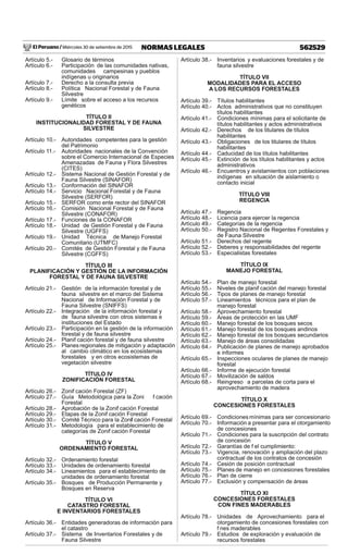 El Peruano / Miércoles 30 de setiembre de 2015 562529NORMAS LEGALES
Artículo 5.- Glosario de términos
Artículo 6.- Participación de las comunidades nativas,
comunidades campesinas y pueblos
indígenas u originarios
Artículo 7.- Derecho a la consulta previa
Artículo 8.- Política Nacional Forestal y de Fauna
Silvestre
Artículo 9.- Límite sobre el acceso a los recursos
genéticos
TÍTULO II
INSTITUCIONALIDAD FORESTAL Y DE FAUNA
SILVESTRE
Artículo 10.- Autoridades competentes para la gestión
del Patrimonio
Artículo 11.- Autoridades nacionales de la Convención
sobre el Comercio Internacional de Especies
Amenazadas de Fauna y Flora Silvestres
(CITES)
Artículo 12.- Sistema Nacional de Gestión Forestal y de
Fauna Silvestre (SINAFOR)
Artículo 13.- Conformación del SINAFOR
Artículo 14.- Servicio Nacional Forestal y de Fauna
Silvestre (SERFOR)
Artículo 15.- SERFOR como ente rector del SINAFOR
Artículo 16.- Comisión Nacional Forestal y de Fauna
Silvestre (CONAFOR)
Artículo 17.- Funciones de la CONAFOR
Artículo 18.- Unidad de Gestión Forestal y de Fauna
Silvestre (UGFFS)
Artículo 19.- Unidad Técnica de Manejo Forestal
Comunitario (UTMFC)
Artículo 20.- Comités de Gestión Forestal y de Fauna
Silvestre (CGFFS)
TÍTULO III
PLANIFICACIÓN Y GESTIÓN DE LA INFORMACIÓN
FORESTAL Y DE FAUNA SILVESTRE
Artículo 21.- Gestión de la información forestal y de
fauna silvestre en el marco del Sistema
Nacional de Información Forestal y de
Fauna Silvestre (SNIFFS)
Artículo 22.- Integración de la información forestal y
de fauna silvestre con otros sistemas e
instituciones del Estado
Artículo 23.- Participación en la gestión de la información
forestal y de fauna silvestre
Artículo 24.- Planif cación forestal y de fauna silvestre
Artículo 25.- Planes regionales de mitigación y adaptación
al cambio climático en los ecosistemas
forestales y en otros ecosistemas de
vegetación silvestre
TÍTULO IV
ZONIFICACIÓN FORESTAL
Artículo 26.- Zonif cación Forestal (ZF)
Artículo 27.- Guía Metodológica para la Zoni f cación
Forestal
Artículo 28.- Aprobación de la Zonif cación Forestal
Artículo 29.- Etapas de la Zonif cación Forestal
Artículo 30.- Comité Técnico para la Zonif cación Forestal
Artículo 31.- Metodología para el establecimiento de
categorías de Zonif cación Forestal
TÍTULO V
ORDENAMIENTO FORESTAL
Artículo 32.- Ordenamiento forestal
Artículo 33.- Unidades de ordenamiento forestal
Artículo 34.- Lineamientos para el establecimiento de
unidades de ordenamiento forestal
Artículo 35.- Bosques de Producción Permanente y
Bosques en Reserva
TÍTULO VI
CATASTRO FORESTAL
E INVENTARIOS FORESTALES
Artículo 36.- Entidades generadoras de información para
el catastro
Artículo 37.- Sistema de Inventarios Forestales y de
Fauna Silvestre
Artículo 38.- Inventarios y evaluaciones forestales y de
fauna silvestre
TÍTULO VII
MODALIDADES PARA EL ACCESO
A LOS RECURSOS FORESTALES
Artículo 39.- Títulos habilitantes
Artículo 40.- Actos administrativos que no constituyen
títulos habilitantes
Artículo 41.- Condiciones mínimas para el solicitante de
títulos habilitantes y actos administrativos
Artículo 42.- Derechos de los titulares de títulos
habilitantes
Artículo 43.- Obligaciones de los titulares de títulos
habilitantes
Artículo 44.- Caducidad de los títulos habilitantes
Artículo 45.- Extinción de los títulos habilitantes y actos
administrativos
Artículo 46.- Encuentros y avistamientos con poblaciones
indígenas en situación de aislamiento o
contacto inicial
TÍTULO VIII
REGENCIA
Artículo 47.- Regencia
Artículo 48.- Licencia para ejercer la regencia
Artículo 49.- Categorías de la regencia
Artículo 50.- Registro Nacional de Regentes Forestales y
de Fauna Silvestre
Artículo 51.- Derechos del regente
Artículo 52.- Deberes y responsabilidades del regente
Artículo 53.- Especialistas forestales
TÍTULO IX
MANEJO FORESTAL
Artículo 54.- Plan de manejo forestal
Artículo 55.- Niveles de planif cación del manejo forestal
Artículo 56.- Tipos de planes de manejo forestal
Artículo 57.- Lineamientos técnicos para el plan de
manejo forestal
Artículo 58.- Aprovechamiento forestal
Artículo 59.- Áreas de protección en las UMF
Artículo 60.- Manejo forestal de los bosques secos
Artículo 61.- Manejo forestal de los bosques andinos
Artículo 62.- Manejo forestal de los bosques secundarios
Artículo 63.- Manejo de áreas consolidadas
Artículo 64.- Publicación de planes de manejo aprobados
e informes
Artículo 65.- Inspecciones oculares de planes de manejo
forestal
Artículo 66.- Informe de ejecución forestal
Artículo 67.- Movilización de saldos
Artículo 68.- Reingreso a parcelas de corta para el
aprovechamiento de madera
TÍTULO X
CONCESIONES FORESTALES
Artículo 69.- Condiciones mínimas para ser concesionario
Artículo 70.- Información a presentar para el otorgamiento
de concesiones
Artículo 71.- Condiciones para la suscripción del contrato
de concesión
Artículo 72.- Garantías de f el cumplimiento:
Artículo 73.- Vigencia, renovación y ampliación del plazo
contractual de los contratos de concesión
Artículo 74.- Cesión de posición contractual
Artículo 75.- Planes de manejo en concesiones forestales
Artículo 76.- Plan de cierre
Artículo 77.- Exclusión y compensación de áreas
TÍTULO XI
CONCESIONES FORESTALES
CON FINES MADERABLES
Artículo 78.- Unidades de Aprovechamiento para el
otorgamiento de concesiones forestales con
f nes maderables
Artículo 79.- Estudios de exploración y evaluación de
recursos forestales
 