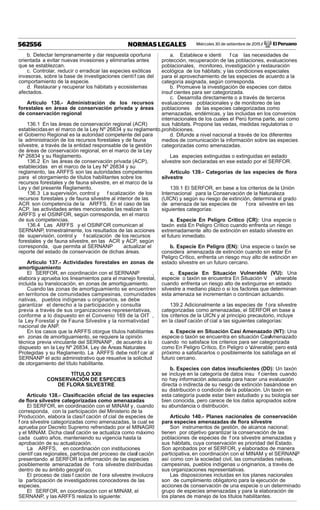 Miércoles 30 de setiembre de 2015 / El Peruano562556 NORMAS LEGALES
b. Detectar tempranamente y dar respuesta oportuna
orientada a evitar nuevas invasiones y eliminarlas antes
que se establezcan.
c. Controlar, reducir o erradicar las especies exóticas
invasoras, sobre la base de investigaciones científ cas del
comportamiento de la especie.
d. Restaurar y recuperar los hábitats y ecosistemas
afectados.
Artículo 136.- Administración de los recursos
forestales en áreas de conservación privada y áreas
de conservación regional
136.1 En las áreas de conservación regional (ACR)
establecidasen el marco de la Ley Nº 26834 y su reglamento,
el Gobierno Regional es la autoridad competente del para
la administración de los recursos forestales y de fauna
silvestre, a través de la entidad responsable de la gestión
de áreas de conservación regional, en el marco de la Ley
Nº 26834 y su Reglamento.
136.2 En las áreas de conservación privada (ACP),
establecidas en el marco de la Ley Nº 26834 y su
reglamento, las ARFFS son las autoridades competentes
para el otorgamiento de títulos habilitantes sobre los
recursos forestales y de fauna silvestre, en el marco de la
Ley y del presente Reglamento.
136.3 La supervisión, control y f scalización de los
recursos forestales y de fauna silvestre al interior de las
ACR son competencia de la ARFFS. En el caso de las
ACP, las actividades antes mencionadas las realizan la
ARFFS y el OSINFOR, según corresponda, en el marco
de sus competencias.
136.4 Las ARFFS y el OSINFOR comunican al
SERNANP, trimestralmente, los resultados de las acciones
de supervisión, control y f scalización de los recursos
forestales y de fauna silvestre, en las ACR y ACP, según
corresponda, que permita al SERNANP actualizar el
reporte del estado de conservación de dichas áreas.
Artículo 137.- Actividades forestales en zonas de
amortiguamiento
El SERFOR, en coordinación con el SERNANP ,
elabora y aprueba los lineamientos para el manejo forestal,
incluida su translocación, en zonas de amortiguamiento.
Cuando las zonas de amortiguamiento se encuentren
en territorios de comunidades campesinas, comunidades
nativas, pueblos indígenas u originarios, se debe
garantizar el derecho a la participación y consulta
previa a través de sus organizaciones representativas,
conforme a lo dispuesto en el Convenio 169 de la OIT ,
la Ley Forestal y de Fauna Silvestre y la normatividad
nacional de ANP.
En los casos que la ARFFS otorgue títulos habilitantes
en zonas de amortiguamiento, se requiere la opinión
técnica previa vinculante del SERNANP , de acuerdo a lo
dispuesto en la Ley Nº 26834, Ley de Áreas Naturales
Protegidas y su Reglamento. La ARFFS debe notif car al
SERNANP el acto administrativo que resuelve la solicitud
de otorgamiento del título habilitante.
TÍTULO XXII
CONSERVACIÓN DE ESPECIES
DE FLORA SILVESTRE
Artículo 138.- Clasiﬁcación oﬁcial de las especies
de ﬂora silvestre categorizadas como amenazadas
El SERFOR, en coordinación con el MINAM y, cuando
corresponda, con la participación del Ministerio de la
Producción, elabora la clasif cación of cial de especies de
f ora silvestre categorizadas como amenazadas, la cual se
aprueba por Decreto Supremo refrendado por el MINAGRI
y el MINAM. Dicha clasif cación se actualiza como máximo
cada cuatro años, manteniendo su vigencia hasta la
aprobación de su actualización.
La ARFFS, en coordinación con instituciones
científ cas regionales, participa del proceso de clasif cación
presentando al SERFOR la información de las especies
posiblemente amenazadas de f ora silvestre distribuidas
dentro de su ámbito geográf co.
El proceso de clasi f cación de f ora silvestre involucra
la participación de investigadores conocedores de las
especies.
El SERFOR, en coordinación con el MINAM, el
SERNANP, y las ARFFS realiza lo siguiente:
a. Establece e identi f ca las necesidades de
protección, recuperación de las poblaciones, evaluaciones
poblacionales, monitoreo, investigación y restauración
ecológica de los hábitats; y las condiciones especiales
para el aprovechamiento de las especies de acuerdo a la
categoría asignada, según corresponda.
b. Promueve la investigación de especies con datos
insuf cientes para ser categorizada.
c. Desarrolla directamente o a través de terceros
evaluaciones poblacionales y de monitoreo de las
poblaciones de las especies categorizadas como
amenazadas, endémicas, y las incluidas en los convenios
internacionales de los cuales el Perú forma parte, así como
sus hábitats. Propone las vedas, medidas regulatorias o
prohibiciones.
d. Difunde a nivel nacional a través de los diferentes
medios de comunicación la información sobre las especies
categorizadas como amenazadas.
Las especies extinguidas o extinguidas en estado
silvestre son declaradas en ese estado por el SERFOR.
Artículo 139.- Categorías de las especies de ﬂora
silvestre
139.1 El SERFOR, en base a los criterios de la Unión
Internacional para la Conservación de la Naturaleza
(UICN) y según su riesgo de extinción, determina el grado
de amenaza de las especies de f ora silvestre en las
siguientes categorías:
a. Especie En Peligro Crítico (CR): Una especie o
taxón está En Peligro Crítico cuando enfrenta un riesgo
extremadamente alto de extinción en estado silvestre en
el futuro inmediato.
b. Especie En Peligro (EN): Una especie o taxón se
considera amenazada de extinción cuando sin estar En
Peligro Crítico, enfrenta un riesgo muy alto de extinción en
estado silvestre en un futuro cercano.
c. Especie En Situación Vulnerable (VU): Una
especie o taxón se encuentra En Situación V ulnerable
cuando enfrenta un riesgo alto de extinguirse en estado
silvestre a mediano plazo o si los factores que determinan
esta amenaza se incrementan o continúan actuando.
139.2 Adicionalmente a las especies de f ora silvestre
categorizadas como amenazadas, el SERFOR en base a
los criterios de la UICN y al principio precautorio, incluye
en la clasif cación of cial a las siguientes categorías:
a. Especie en Situación Casi Amenazado (NT): Una
especie o taxón se encuentra en situación CasiAmenazado
cuando no satisface los criterios para ser categorizada
como En Peligro Crítico, En Peligro o Vulnerable; pero está
próximo a satisfacerlos o posiblemente los satisfaga en el
futuro cercano.
b. Especies con datos insuﬁcientes (DD): Un taxón
se incluye en la categoría de datos insu f cientes cuando
no hay información adecuada para hacer una evaluación
directa o indirecta de su riesgo de extinción basándose en
su distribución o condición de la población. Un taxón en
esta categoría puede estar bien estudiado y su biología ser
bien conocida, pero carece de los datos apropiados sobre
su abundancia o distribución.
Artículo 140.- Planes nacionales de conservación
para especies amenazadas de ﬂora silvestre
Son instrumentos de gestión, de alcance nacional;
tienen por objetivo garantizar la conservación de las
poblaciones de especies de f ora silvestre amenazadas y
sus hábitats, cuya conservación es prioridad del Estado.
Son aprobados por el SERFOR, y elaborados de manera
participativa, en coordinación con el MINAM y el SERNANP,
así como con la sociedad civil, las comunidades nativas,
campesinas, pueblos indígenas u originarios, a través de
sus organizaciones representativas.
Las disposiciones incluidas en los planes nacionales
son de cumplimiento obligatorio para la ejecución de
acciones de conservación de una especie o un determinado
grupo de especies amenazadas y para la elaboración de
los planes de manejo de los títulos habilitantes.
 