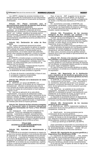 El Peruano / Miércoles 30 de setiembre de 2015 562557NORMAS LEGALES
Las ARFFS adoptan las acciones incluidas en los
Planes Nacionales de Conservación en sus instrumentos
de planif cación anual para la Conservación de Especies
Amenazadas.
Artículo 141.- Planes nacionales para el
aprovechamiento sostenible de especies clave de ﬂora
silvestre de importancia económica
Son instrumentos de gestión de alcance nacional
aprobados por el SERFOR y elaborado de forma
participativa en coordinación con los sectores competentes.
Tienen por f nalidad establecer las pautas para el
aprovechamiento sostenible de especies clave de f ora
silvestre. Las ARFFS incluyen en los planes regionales de
aprovechamiento sostenible las acciones previstas en los
planes nacionales.
Artículo 142.- Declaración de vedas de ﬂora
silvestre
Las vedas o impedimento temporal de extraer
especies nativas de f ora silvestre se aplican en aquellos
casos que por sus características o como consecuencia
de actividades humanas no resulta posible que su
aprovechamiento en el medio natural sea sostenible;
cuando otras medidas de regulación y control no resulten
ef caces; o, excepcionalmente, cuando exista riesgo
sanitario.
El SERFOR, a iniciativa propia o a solicitud de las
ARFFS, sobre la base de estudios técnicos elaborados
directamente, por investigadores o entidades cientí f cas,
propone las vedas temporales para la extracción de
especies de f ora silvestre.
Las vedas se aprueban mediante Decreto Supremo
refrendado por el MINAGRI y el MINAM.
En concordancia con lo señalado en el artículo 42 de la
Ley, la declaración de veda considera lo siguiente:
a. El plazo de duración o periodicidad, si fuera el caso.
b. La especie o especies comprendidas.
c. El ámbito geográf co que abarca.
Artículo 143.- Difusión de la declaración de vedas
de ﬂora silvestre
El SERFOR, con apoyo del MINAM y los
gobiernos regionales, en el ámbito de sus respectivas
competencias, difunden la declaratoria de veda de
f ora silvestre de manera adecuada al público objetivo,
a través de medios de comunicación a nivel nacional,
regional y local.
En caso que la aplicación de la veda afecte
negativamente a los grupos de poblaciones rurales,
cuyos medios de vida dependan signi f cativamente de las
especies vedadas, la ARFFS identif ca a dichos grupos y
coordina con las entidades del gobierno nacional, otros
gobiernos regionales y gobiernos locales, e implementan
las medidas para aliviar el impacto generado.
Artículo 144.- Especies de ﬂora silvestre protegidas
por la Convención sobre el Comercio Internacional
de Especies Amenazadas de Fauna y Flora Silvestre
(CITES)
Las especies de f ora silvestre incluidas en los
Apéndices CITES son reguladas por la legislación
nacional, sustentando su gestión, aprovechamiento
sostenible y conservación, según lo establecido por la
CITES, sus Resoluciones y Decisiones aprobadas por la
Conferencia de las Partes y el marco normativo nacional
para la implementación de la CITES en el Perú.
TÍTULO XXIII
ACCESO A LOS RECURSOS GENÉTICOS
DE FLORA SILVESTRE
Artículo 145.- Autoridad de Administración y
Ejecución
El SERFOR es la autoridad competente en materia de
acceso a los recursos genéticos o sus productos derivados
de especies de f ora silvestre señalados en los artículos
5 y 6 de la Ley , y suscribe los contratos para el acceso
en el marco del Reglamento de Acceso a los Recursos
Genéticos, de la Decisión 391 y del Protocolo de Nagoya.
El SERFOR, en el ámbito de sus competencias, organiza,
conduce y supervisa el registro de acceso a los recursos
genéticos y sus productos.
Para el caso de ANP, la gestión de los recursos
genéticos se rige por la Ley Nº 26834, Ley de Áreas
Naturales Protegidas, sus modi f catorias, el Reglamento
de Acceso a los Recursos Genéticos y el Protocolo de
Nagoya.
En los territorios comunales, el SERFOR y las
comunidades campesinas, nativas, pueblos indígenas u
originarios son los responsables de preservar y garantizar
en su estado natural los recursos genéticos de f ora
silvestre, cuando corresponda.
Artículo 146.- Proveedores de los recursos
biológicos de ﬂora silvestre que contienen a los
recursos genéticos o sus productos derivados
Cuando los recursos biológicos de f ora silvestre
hayan sido obtenidos al amparo de un título habilitante,
se deberán cumplir con las condiciones técnicas y legales
previstas en estos últimos, en los planes de manejo
respectivos, la Ley y el Reglamento.
Las solicitudes de acceso a recursos genéticos o sus
productos derivados de especies de f ora silvestre pueden
tramitarse de manera paralela con la solicitud para el
otorgamiento del título habilitante, sin perjuicio de ello,
en estos casos, el acceso al recurso genético siempre
requerirá de un título que habilite el aprovechamiento del
recurso biológico.
Artículo 147.- Acceso a los recursos genéticos de
ﬂora silvestre o sus productos derivados
Para realizar actividades que involucren acceso a los
recursos genéticos o sus productos derivados de especies
de f ora silvestre, el interesado deberá suscribir un contrato
de acceso, según la legislación vigente.
En caso el acceso a los recursos genéticos se realice
en el extranjero, el contrato es un requisito para el permiso
de exportación.
Artículo 148.- Negociación de la distribución
justa y equitativa de los beneﬁcios generados en los
contratos de acceso a los recursos genéticos de ﬂora
silvestre y sus derivados
El SERFOR, en representación del Estado, negocia
la compensación por los bene f cios monetarios y
no monetarios, derivados del acceso a los recursos
genéticos o productos derivados de f ora silvestre, así
como de las aplicaciones y comercialización que este
acceso genera.
Los benef cios se sustentan en las condiciones
mutuamente acordadas en la negociación entre el
SERFOR y el solicitante al acceso, cuya distribución será
establecida en el contrato de acceso, el mismo que se
formaliza mediante Resolución del SERFOR.
Lo dispuesto en el presente artículo se desarrolla de
conformidad con el Protocolo de Nagoya y el Reglamento
de Acceso a los Recursos Genéticos vigente.
Artículo 149.- Conservación de los recursos
genéticos de ﬂora silvestre
El SERFOR y las ARFFS implementan medidas de
conservación de los recursos genéticos en el ámbito de su
competencia, a través de:
a. Identif cación de zonas prioritarias para la
conservación de los recursos genéticos.
b. Establecimiento de bancos de germoplasma y otras
medidas de manejo ex situ de especies de f ora silvestre
que aseguren la permanencia del material genético de
dichas especies, conforme a las normas vigentes.
c. Otras que identif que el SERFOR y las ARFFS.
Estas actividades se desarrollan en concordancia con
la Política Nacional del Ambiente, la Estrategia Nacional
de Diversidad Biológica, la Decisión Andina 391 y el
Reglamento de Acceso a los Recursos Genéticos.
Artículo 150.- Importación de recursos genéticos y
Organismos Vivos Modiﬁcados (OVM)
La importación de especímenes de f ora silvestre
para acceder a sus recursos genéticos o sus productos
derivados, se regula conforme a la Decisión 391 de la
Comunidad Andina y el Reglamento de Acceso a los
Recursos Genéticos y demás normas complementarias.
En el caso de OVM, el ingreso de estos se rige por las
normas de la materia.
 